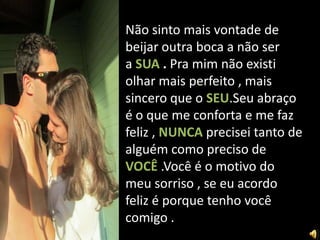 Não sinto mais vontade de
beijar outra boca a não ser
a SUA . Pra mim não existi
olhar mais perfeito , mais
sincero que o SEU.Seu abraço
é o que me conforta e me faz
feliz , NUNCA precisei tanto de
alguém como preciso de
VOCÊ .Você é o motivo do
meu sorriso , se eu acordo
feliz é porque tenho você
comigo .
 