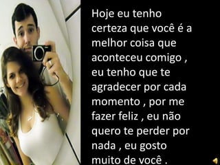Hoje eu tenho
certeza que você é a
melhor coisa que
aconteceu comigo ,
eu tenho que te
agradecer por cada
momento , por me
fazer feliz , eu não
quero te perder por
nada , eu gosto
muito de você .
 