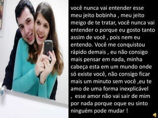 você nunca vai entender esse
meu jeito bobinha , meu jeito
meigo de te tratar, você nunca vai
entender o porque eu gosto tanto
assim de você , pois nem eu
entendo. Você me conquistou
rápido demais , eu não consigo
mais pensar em nada, minha
cabeça esta em um mundo onde
só existe você, não consigo ficar
mais um minuto sem você ,eu te
amo de uma forma inexplicável
, esse amor não vai sair de mim
por nada porque oque eu sinto
ninguém pode mudar !
 