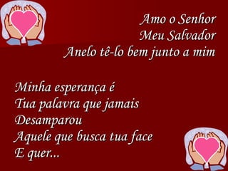 Amo o Senhor
Meu Salvador
Anelo tê-lo bem junto a mim
Minha esperança é
Tua palavra que jamais
Desamparou
Aquele que busca tua face
E quer...
 