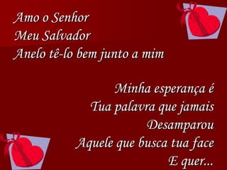 Amo o Senhor
Meu Salvador
Anelo tê-lo bem junto a mim
Minha esperança é
Tua palavra que jamais
Desamparou
Aquele que busca tua face
E quer...
 