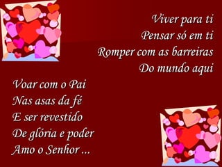 Viver para ti
Pensar só em ti
Romper com as barreiras
Do mundo aqui
Voar com o Pai
Nas asas da fé
E ser revestido
De glória e poder
Amo o Senhor ...
 