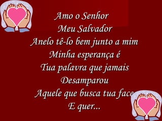 Amo o Senhor Meu Salvador Anelo tê-lo bem junto a mim Minha esperança é Tua palavra que jamais Desamparou Aquele que busca tua face E quer... 