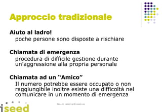 Approccio tradizionale Aiuto al ladro!  poche persone sono disposte a rischiare Chiamata di emergenza procedura di difficile gestione durante un’aggressione alla propria personale Chiamata ad un “Amico” Il numero potrebbe essere occupato o non raggiungibile inoltre esiste una difficoltà nel comunicare in un momento di emergenza 