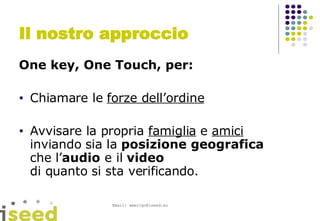 Il nostro approccio One key, One Touch, per: Chiamare le  forze dell’ordine Avvisare la propria  famiglia  e  amici inviando sia la  posizione geografica   che l’ audio  e il  video   di quanto si sta verificando. 