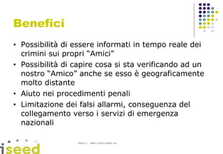 Benefici Possibilità di essere informati in tempo reale dei crimini sui propri “Amici” Possibilità di capire cosa si sta verificando ad un nostro “Amico” anche se esso è geograficamente molto distante Aiuto nei procedimenti penali Limitazione dei falsi allarmi, conseguenza del collegamento verso i servizi di emergenza nazionali 