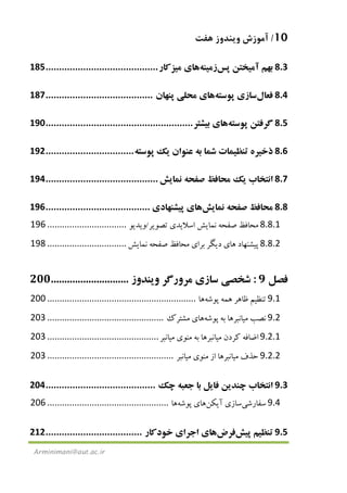 10/‫ﻫﻔﺖ‬ ‫وﻳﻨﺪوز‬ ‫آﻣﻮزش‬
Arminimani@aut.ac.ir
8.3‫ﺑﻬﻢ‬‫آﻣ‬‫ﻴ‬‫ﺨﺘﻦ‬‫ﭘﺲ‬‫زﻣ‬‫ﻴ‬‫ﻨﻪ‬‫ﻫﺎ‬‫ي‬‫ﻣ‬‫ﻴ‬‫ﺰﻛﺎر‬..........................................185
8.4‫ﻓﻌﺎل‬‫ﺳﺎز‬‫ي‬‫ﭘﻮﺳﺘﻪ‬‫ﻫﺎ‬‫ي‬‫ﻣﺤﻠ‬‫ﻲ‬‫ﭘﻨﻬﺎن‬........................................187
8.5‫ﮔﺮﻓﺘﻦ‬‫ﭘﻮﺳﺘﻪ‬‫ﻫﺎ‬‫ي‬‫ﺑ‬‫ﻴ‬‫ﺸﺘﺮ‬.......................................................190
8.6‫ذﺧ‬‫ﻴ‬‫ﺮه‬‫ﺗﻨﻈ‬‫ﻴ‬‫ﻤﺎت‬‫ﺷﻤﺎ‬‫ﺑﻪ‬‫ﻋﻨﻮان‬‫ﻳ‬‫ﻚ‬‫ﭘﻮﺳﺘﻪ‬.................................192
8.7‫اﻧﺘﺨﺎب‬‫ﻳ‬‫ﻚ‬‫ﻣﺤﺎﻓﻆ‬‫ﺻﻔﺤﻪ‬‫ﻧﻤﺎ‬‫ﻳ‬‫ﺶ‬..........................................194
8.8‫ﻣﺤﺎﻓﻆ‬‫ﺻﻔﺤﻪ‬‫ﻧﻤﺎ‬‫ﻳ‬‫ﺶ‬‫ﻫﺎ‬‫ي‬‫ﭘ‬‫ﻴ‬‫ﺸﻨﻬﺎد‬‫ي‬.......................................196
8.8.1‫ﻣﺤﺎﻓﻆ‬‫ﺻﻔﺤﻪ‬‫ﻧﻤﺎ‬‫ﻳ‬‫ﺶ‬‫اﺳﻼ‬‫ﻳ‬‫ﺪ‬‫ي‬‫ﺗﺼﻮ‬‫ﻳ‬‫ﺮ‬/‫و‬‫ﻳ‬‫ﺪ‬‫ﻳ‬‫ﻮ‬................................196
8.8.2‫ﭘ‬‫ﻴ‬‫ﺸﻨﻬﺎد‬‫ﻫﺎ‬‫ي‬‫د‬‫ﻳ‬‫ﮕﺮ‬‫ﺑﺮا‬‫ي‬‫ﻣﺤﺎﻓﻆ‬‫ﺻﻔﺤﻪ‬‫ﻧﻤﺎ‬‫ﻳ‬‫ﺶ‬................................198
‫ﻓﺼﻞ‬9:‫ﺷﺨﺼ‬‫ﻲ‬‫ﺳﺎز‬‫ي‬‫ﻣﺮورﮔﺮ‬‫و‬‫ﻳ‬‫ﻨﺪوز‬.............................200
9.1‫ﺗﻨﻈ‬‫ﻴ‬‫ﻢ‬‫ﻇﺎﻫﺮ‬‫ﻫﻤﻪ‬‫ﭘﻮﺷﻪ‬‫ﻫﺎ‬............................................................200
9.2‫ﻧﺼﺐ‬‫ﻣ‬‫ﻴ‬‫ﺎﻧﺒﺮ‬‫ﻫﺎ‬‫ﺑﻪ‬‫ﭘﻮﺷﻪ‬‫ﻫﺎ‬‫ي‬‫ﻣﺸﺘﺮك‬...............................................203
9.2.1‫اﺿﺎﻓﻪ‬‫ﻛﺮدن‬‫ﻣ‬‫ﻴ‬‫ﺎﻧﺒﺮ‬‫ﻫﺎ‬‫ﺑﻪ‬‫ﻣﻨﻮ‬‫ي‬‫ﻣ‬‫ﻴ‬‫ﺎ‬‫ﻧﺒﺮ‬.............................................203
9.2.2‫ﺣﺬف‬‫ﻣ‬‫ﻴ‬‫ﺎﻧﺒﺮ‬‫ﻫﺎ‬‫از‬‫ﻣﻨﻮ‬‫ي‬‫ﻣ‬‫ﻴ‬‫ﺎﻧﺒﺮ‬...................................................203
9.3‫اﻧﺘﺨﺎب‬‫ﭼﻨﺪ‬‫ﻳ‬‫ﻦ‬‫ﻓﺎ‬‫ﻳ‬‫ﻞ‬‫ﺑﺎ‬‫ﺟﻌﺒﻪ‬‫ﭼﻚ‬.........................................204
9.4‫ﺳﻔﺎرﺷ‬‫ﻲ‬‫ﺳﺎز‬‫ي‬‫آ‬‫ﻳ‬‫ﻜﻦ‬‫ﻫﺎ‬‫ي‬‫ﭘﻮﺷﻪ‬‫ﻫﺎ‬.................................................206
9.5‫ﺗﻨﻈ‬‫ﻴ‬‫ﻢ‬‫ﭘ‬‫ﻴ‬‫ﺶ‬‫ﻓﺮض‬‫ﻫﺎ‬‫ي‬‫اﺟﺮا‬‫ي‬‫ﺧﻮدﻛﺎر‬....................................212
 