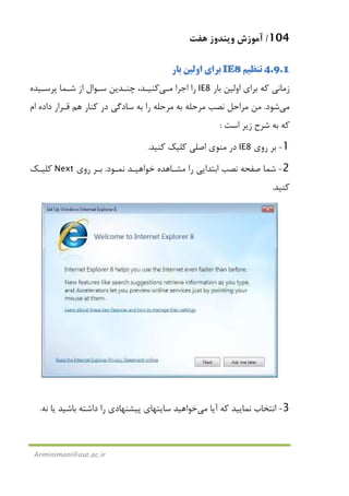 104/‫ﻫﻔﺖ‬ ‫وﻳﻨﺪوز‬ ‫آﻣﻮزش‬
Arminimani@aut.ac.ir
4.9.1‫ﺗﻨﻈﻴﻢ‬IE8‫ﺑﺎر‬ ‫اوﻟﻴﻦ‬ ‫ﺑﺮاي‬
‫ﺑﺎر‬ ‫اوﻟﻴﻦ‬ ‫ﺑﺮاي‬ ‫ﻛﻪ‬ ‫زﻣﺎﻧﻲ‬IE8‫اﺟﺮا‬ ‫را‬‫ﻣـﻲ‬‫ﭘﺮﺳـﻴﺪه‬ ‫ﺷـﻤﺎ‬ ‫از‬ ‫ﺳـﻮال‬ ‫ﭼﻨـﺪﻳﻦ‬ ،‫ﻛﻨﻴـﺪ‬
‫ﻣﻲ‬‫ﺷﻮد‬.‫ﻣﻦ‬‫ﻧﺼﺐ‬ ‫ﻣﺮاﺣﻞ‬‫ﻣﺮﺣﻠﻪ‬ ‫ﺑﻪ‬ ‫ﻣﺮﺣﻠﻪ‬‫ام‬ ‫داده‬ ‫ﻗـﺮار‬ ‫ﻫﻢ‬ ‫ﻛﻨﺎر‬ ‫در‬ ‫ﺳﺎدﮔﻲ‬ ‫ﺑﻪ‬ ‫را‬
‫اﺳﺖ‬ ‫زﻳﺮ‬ ‫ﺷﺮح‬ ‫ﺑﻪ‬ ‫ﻛﻪ‬:
1-‫روي‬ ‫ﺑﺮ‬IE8‫ﻛﻨﻴﺪ‬ ‫ﻛﻠﻴﻚ‬ ‫اﺻﻠﻲ‬ ‫ﻣﻨﻮي‬ ‫در‬.
2-‫اﺑﺘﺪ‬ ‫ﻧﺼﺐ‬ ‫ﺻﻔﺤﻪ‬ ‫ﺷﻤﺎ‬‫ﻧﻤـﻮد‬ ‫ﺧﻮاﻫﻴـﺪ‬ ‫ﻣﺸـﺎﻫﺪه‬ ‫را‬ ‫اﻳﻲ‬.‫روي‬ ‫ﺑـﺮ‬Next‫ﻛﻠﻴـﻚ‬
‫ﻛﻨﻴﺪ‬.
3-‫آﻳﺎ‬ ‫ﻛﻪ‬ ‫ﻧﻤﺎﻳﻴﺪ‬ ‫اﻧﺘﺨﺎب‬‫ﻣﻲ‬‫ﺧﻮاﻫﻴﺪ‬‫ﻧﻪ‬ ‫ﻳﺎ‬ ‫ﺑﺎﺷﻴﺪ‬ ‫داﺷﺘﻪ‬ ‫را‬ ‫ﭘﻴﺸﻨﻬﺎدي‬ ‫ﺳﺎﻳﺘﻬﺎي‬.
 
