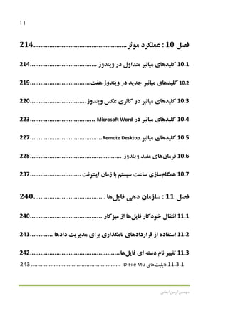 11
‫اﻳﻤﺎﻧﻲ‬ ‫آرﻣﻴﻦ‬ ‫ﻣﻬﻨﺪس‬
‫ﻓﺼﻞ‬10:‫ﻋﻤﻠﻜﺮد‬‫ﻣﻮﺛﺮ‬.....................................................214
10.1‫ﻛﻠ‬‫ﻴ‬‫ﺪ‬‫ﻫﺎ‬‫ي‬‫ﻣ‬‫ﻴ‬‫ﺎﻧﺒﺮ‬‫ﻣﺘﺪاول‬‫در‬‫و‬‫ﻳ‬‫ﻨﺪوز‬......................................214
10.2‫ﻛﻠ‬‫ﻴ‬‫ﺪ‬‫ﻫﺎ‬‫ي‬‫ﻣ‬‫ﻴ‬‫ﺎﻧﺒﺮ‬‫ﺟﺪ‬‫ﻳ‬‫ﺪ‬‫در‬‫و‬‫ﻳ‬‫ﻨﺪوز‬‫ﻫﻔﺖ‬..................................219
10.3‫ﻛﻠ‬‫ﻴ‬‫ﺪ‬‫ﻫﺎ‬‫ي‬‫ﻣ‬‫ﻴ‬‫ﺎﻧﺒﺮ‬‫در‬‫ﮔﺎﻟﺮ‬‫ي‬‫ﻋﻜﺲ‬‫و‬‫ﻳ‬‫ﻨﺪوز‬................................220
10.4‫ﻛﻠ‬‫ﻴ‬‫ﺪ‬‫ﻫﺎ‬‫ي‬‫ﻣ‬‫ﻴ‬‫ﺎﻧﺒﺮ‬‫در‬Microsoft Word.....................................223
10.5‫ﻛﻠ‬‫ﻴ‬‫ﺪ‬‫ﻫﺎ‬‫ي‬‫ﻣ‬‫ﻴ‬‫ﺎﻧﺒﺮ‬Remote Desktop.........................................227
10.6‫ﻓﺮﻣﺎن‬‫ﻫﺎ‬‫ي‬‫ﻣﻔ‬‫ﻴ‬‫ﺪ‬‫و‬‫ﻳ‬‫ﻨﺪوز‬....................................................228
10.7‫ﻫﻤﮕﺎم‬‫ﺳﺎز‬‫ي‬‫ﺳﺎﻋﺖ‬‫ﺳ‬‫ﻴ‬‫ﺴﺘﻢ‬‫ﺑﺎ‬‫زﻣﺎن‬‫ا‬‫ﻳ‬‫ﻨﺘﺮﻧﺖ‬.............................237
‫ﻓﺼﻞ‬11:‫ﺳﺎزﻣﺎن‬‫دﻫ‬‫ﻲ‬‫ﻓﺎ‬‫ﻳ‬‫ﻞ‬‫ﻫﺎ‬.........................................240
11.1‫اﻧﺘﻘﺎل‬‫ﺧﻮدﻛﺎر‬‫ﻓﺎ‬‫ﻳ‬‫ﻞ‬‫ﻫﺎ‬‫از‬‫ﻣ‬‫ﻴ‬‫ﺰﻛﺎر‬.........................................240
11.2‫اﺳﺘﻔﺎده‬‫از‬‫ﻗﺮارداد‬‫ﻫﺎ‬‫ي‬‫ﻧﺎﻣﮕﺬار‬‫ي‬‫ﺑﺮا‬‫ي‬‫ﻣﺪ‬‫ﻳ‬‫ﺮ‬‫ﻳ‬‫ﺖ‬‫دادﻫﺎ‬.............241
11.3‫ﺗﻐ‬‫ﻴﻴ‬‫ﺮ‬‫ﻧﺎم‬‫دﺳﺘﻪ‬‫ا‬‫ي‬‫ﻓﺎ‬‫ﻳ‬‫ﻞ‬‫ﻫﺎ‬...................................................242
11.3.1‫ﻗﺎﺑﻠ‬‫ﻴ‬‫ﺖ‬‫ﻫﺎ‬‫ي‬D-File Mu.......................................................243
 