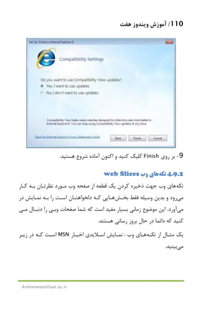 110/‫ﻫﻔﺖ‬ ‫وﻳﻨﺪوز‬ ‫آﻣﻮزش‬
Arminimani@aut.ac.ir
9-‫روي‬ ‫ﺑﺮ‬Finish‫ﻫﺴ‬ ‫ﺷﺮوع‬ ‫آﻣﺎده‬ ‫اﻛﻨﻮن‬ ‫و‬ ‫ﻛﻨﻴﺪ‬ ‫ﻛﻠﻴﻚ‬‫ﺘﻴﺪ‬.
4.9.2‫ﺗﻜﻪ‬‫ﻫﺎ‬‫وب‬ ‫ي‬web Slices
‫ﺗﻜﻪ‬‫ﻫﺎ‬‫ﻛـﺎر‬ ‫ﺑـﻪ‬ ‫ﻧﻈﺮﺗـﺎن‬ ‫ﻣـﻮرد‬ ‫وب‬ ‫ﺻﻔﺤﻪ‬ ‫از‬ ‫ﻗﻄﻌﻪ‬ ‫ﻳﻚ‬ ‫ﻛﺮدن‬ ‫ذﺧﻴﺮه‬ ‫ﺟﻬﺖ‬ ‫وب‬ ‫ي‬
‫ﻣﻲ‬‫ﻓﻘﻂ‬ ‫وﺳﻴﻠﻪ‬ ‫ﺑﺪﻳﻦ‬ ‫و‬ ‫رود‬‫ﺑﺨـﺶ‬‫ﻫـﺎ‬‫در‬ ‫ﻧﻤـﺎﻳﺶ‬ ‫ﺑـﻪ‬ ‫را‬ ‫اﺳـﺖ‬ ‫دﻟﺨﻮاﻫﺘـﺎن‬ ‫ﻛـﻪ‬ ‫ﻳﻲ‬
‫ﻣﻲ‬‫آورد‬.‫دﻧﺒـﺎل‬ ‫را‬ ‫وﺑـﻲ‬ ‫ﺻﻔﺤﺎت‬ ‫ﺷﻤﺎ‬ ‫ﻛﻪ‬ ‫اﺳﺖ‬ ‫ﻣﻔﻴﺪ‬ ‫ﺑﺴﻴﺎر‬ ‫زﻣﺎﻧﻲ‬ ‫ﻣﻮﺿﻮع‬ ‫اﻳﻦ‬‫ﻣـﻲ‬
‫ﺑﺮ‬ ‫ﺣﺎل‬ ‫در‬ ‫داﺋﻤﺎ‬ ‫ﻛﻪ‬ ‫ﻛﻨﻴﺪ‬‫ﻫﺴﺘﻨﺪ‬ ‫رﺳﺎﻧﻲ‬ ‫وز‬.
‫ﺗﻜـﻪ‬ ‫از‬ ‫ﻣﺜـﺎل‬ ‫ﻳﻚ‬‫ﻫـﺎ‬‫وب‬ ‫ي‬:‫اﺧﺒـﺎر‬ ‫اﺳـﻼﻳﺪي‬ ‫ﻧﻤـﺎﻳﺶ‬MSN‫زﻳـﺮ‬ ‫در‬ ‫ﻛـﻪ‬ ‫اﺳـﺖ‬
‫ﻣﻲ‬‫ﺑﻴﻨﻴﺪ‬.
 
