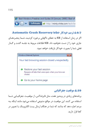 115
‫اﻳﻤﺎﻧﻲ‬ ‫آرﻣﻴﻦ‬ ‫ﻣﻬﻨﺪس‬
4.9.7‫ﺗﺮﻣﻴﻢ‬‫ﺧﻄﺎﻫﺎ‬ ‫ﺧﻮدﻛﺎر‬Automatic Crash Recovery
‫از‬ ‫اﺳﺘﻔﺎده‬ ‫زﻣﺎن‬ ‫در‬ ‫اﮔﺮ‬IE8‫ﭘﻨﺠـﺮه‬ ‫ﺷـﻤﺎ‬ ،‫ﻛﺮدﻳـﺪ‬ ‫ﺑﺮﺧﻮرد‬ ‫ﻧﺎﮔﻬﺎﻧﻲ‬ ‫ﺧﻄﺎي‬ ‫ﺑﻪ‬‫ﻫـﺎ‬‫ي‬
‫داد‬ ‫ﻧﺨﻮاﻫﻴﺪ‬ ‫دﺳﺖ‬ ‫از‬ ‫را‬ ‫ﺧﻮد‬ ‫ﺟﺎري‬.IE8‫ﮔـﺬار‬ ‫و‬ ‫ﮔﺸﺖ‬ ‫ﺟﻠﺴﻪ‬ ‫ﺑﻪ‬ ‫ﻣﺮﺑﻮط‬ ‫اﻃﻼﻋﺎت‬
‫ﻧﻤﻮد‬ ‫ﺧﻮاﻫﺪ‬ ‫ﺑﺎزﻳﺎﻓﺖ‬ ‫ﺧﻮدﻛﺎر‬ ‫ﺑﺼﻮرت‬ ‫را‬ ‫ﺷﻤﺎ‬ ‫ﻓﻌﻠﻲ‬.
4.10‫ﺟﻐﺮاﻓﻴﺎﻳﻲ‬ ‫ﻣﻮﻗﻌﻴﺖ‬
‫ﺑﺮﻧﺎﻣﻪ‬‫ﻫ‬‫ﺎ‬‫ﺷـﻤﺎ‬ ‫ﺟﻐﺮاﻓﻴـﺎﻳﻲ‬ ‫ﻣﻮﻗﻌﻴـﺖ‬ ‫از‬ ،‫ﻓﺎﻳﺮﻓـﺎﻛﺲ‬ ‫ﻣﺜﻞ‬ ،‫ﻫﻔﺖ‬ ‫وﻳﻨﺪوز‬ ‫در‬ ‫زﻳﺎدي‬ ‫ي‬
‫اﺳﺘﻔﺎده‬‫ﻣﻲ‬‫ﻛﻨﻨﺪ‬.‫اﺳﺘﻔﺎده‬ ‫ﻣﺘﻨﻮﻋﻲ‬ ‫ﻣﻮاﻗﻊ‬ ‫در‬ ‫ﻣﻮﻗﻌﻴﺖ‬ ‫اﻳﻦ‬‫ﻣﻲ‬‫ﺑـﻪ‬ ‫اﻳﻨﻜﻪ‬ ‫ﻣﺎﻧﻨﺪ‬ ‫ﺷﻮد‬
‫ارﺳﺎل‬ ‫ﻫﻨﮕﺎم‬ ‫در‬ ‫ﺷﻤﺎ‬ ‫ﻛﻪ‬ ‫ﺑﺪاﻧﻨﺪ‬ ‫ﻛﻪ‬ ‫دﻫﺪ‬ ‫اﺟﺎزه‬ ‫ﻣﺮدم‬‫اﻟﻜﺘﺮوﻳﻨﻚ‬ ‫ﭘﺴﺖ‬‫در‬ ‫ﺗﺼﻮﻳﺮ‬ ‫ﻳﺎ‬
‫دارﻳﺪ‬ ‫ﻗﺮار‬ ‫ﻛﺠﺎ‬.
 