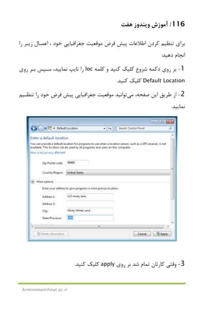116/‫ﻫﻔﺖ‬ ‫وﻳﻨﺪوز‬ ‫آﻣﻮزش‬
Arminimani@aut.ac.ir
‫ﻓﺮ‬ ‫ﭘﻴﺶ‬ ‫اﻃﻼﻋﺎت‬ ‫ﻛﺮدن‬ ‫ﺗﻨﻈﻴﻢ‬ ‫ﺑﺮاي‬‫را‬ ‫زﻳـﺮ‬ ‫اﻋﻤـﺎل‬ ، ‫ﺧﻮد‬ ‫ﺟﻐﺮاﻓﻴﺎﻳﻲ‬ ‫ﻣﻮﻗﻌﻴﺖ‬ ‫ض‬
‫دﻫﻴﺪ‬ ‫اﻧﺠﺎم‬:
1-‫دﻛﻤﻪ‬ ‫روي‬ ‫ﺑﺮ‬‫ﺷﺮوع‬‫ﻛﻠﻤﻪ‬ ‫و‬ ‫ﻛﻨﻴﺪ‬ ‫ﻛﻠﻴﻚ‬loc‫روي‬ ‫ﺑـﺮ‬ ‫ﺳـﭙﺲ‬ ،‫ﻧﻤﺎﻳﻴﺪ‬ ‫ﺗﺎﻳﭗ‬ ‫را‬
Default Location‫ﻛﻨﻴﺪ‬ ‫ﻛﻠﻴﻚ‬.
2-،‫ﺻﻔﺤﻪ‬ ‫اﻳﻦ‬ ‫ﻃﺮﻳﻖ‬ ‫از‬‫ﻣﻲ‬‫ﺗﻮاﻧﻴﺪ‬‫ﺗﻨﻈـﻴﻢ‬ ‫را‬ ‫ﺧﻮد‬ ‫ﻓﺮض‬ ‫ﭘﻴﺶ‬ ‫ﺟﻐﺮاﻓﻴﺎﻳﻲ‬ ‫ﻣﻮﻗﻌﻴﺖ‬
‫ﻧﻤﺎﻳﻴﺪ‬.
3-‫روي‬ ‫ﺑﺮ‬ ‫ﺷﺪ‬ ‫ﺗﻤﺎم‬ ‫ﻛﺎرﺗﺎن‬ ‫وﻗﺘﻲ‬apply‫ﻛﻨﻴﺪ‬ ‫ﻛﻠﻴﻚ‬.
 