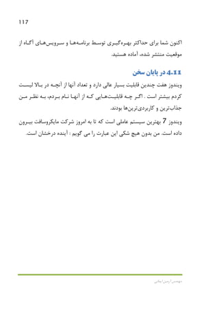 117
‫اﻳﻤﺎﻧﻲ‬ ‫آرﻣﻴﻦ‬ ‫ﻣﻬﻨﺪس‬
‫ﺑﻬـﺮه‬ ‫ﺣﺪاﻛﺜﺮ‬ ‫ﺑﺮاي‬ ‫ﺷﻤﺎ‬ ‫اﻛﻨﻮن‬‫ﺑﺮﻧﺎﻣـﻪ‬ ‫ﺗﻮﺳـﻂ‬ ‫ﮔﻴـﺮي‬‫ﻫـﺎ‬‫ﺳـﺮوﻳﺲ‬ ‫و‬‫ﻫـﺎ‬‫ي‬‫از‬ ‫آﮔـﺎه‬
‫ﻣﻮﻗﻌﻴﺖ‬‫ﻫﺴﺘﻴﺪ‬ ‫آﻣﺎده‬ ،‫ﺷﺪه‬ ‫ﻣﻨﺘﺸﺮ‬.
4.11‫ﺳﺨﻦ‬ ‫ﭘﺎﻳﺎن‬ ‫در‬
‫ﻟﻴﺴـﺖ‬ ‫ﺑـﺎﻻ‬ ‫در‬ ‫آﻧﭽـﻪ‬ ‫از‬ ‫آﻧﻬﺎ‬ ‫ﺗﻌﺪاد‬ ‫و‬ ‫دارد‬ ‫ﻋﺎﻟﻲ‬ ‫ﺑﺴﻴﺎر‬ ‫ﻗﺎﺑﻠﻴﺖ‬ ‫ﭼﻨﺪﻳﻦ‬ ‫ﻫﻔﺖ‬ ‫وﻳﻨﺪوز‬
‫اﺳﺖ‬ ‫ﺑﻴﺸﺘﺮ‬ ‫ﻛﺮدم‬.‫ﭼـﻪ‬ ‫اﮔـﺮ‬‫ﻗﺎﺑﻠﻴـﺖ‬‫ﻫـﺎ‬‫ﻧـﺎ‬ ‫آﻧﻬـﺎ‬ ‫از‬ ‫ﻛـﻪ‬ ‫ﻳﻲ‬‫ﻣـﻦ‬ ‫ﻧﻈـﺮ‬ ‫ﺑـﻪ‬ ،‫ﺑـﺮدم‬ ‫م‬
‫ﺟﺬاب‬‫ﻛﺎرﺑﺮدي‬ ‫و‬ ‫ﺗﺮﻳﻦ‬‫ﺗﺮﻳﻦ‬‫ﻫﺎ‬‫ﺑﻮدﻧﺪ‬.
‫وﻳﻨﺪوز‬7‫ﺑﻴـﺮون‬ ‫ﻣﺎﻳﻜﺮوﺳﺎﻓﺖ‬ ‫ﺷﺮﻛﺖ‬ ‫اﻣﺮوز‬ ‫ﺑﻪ‬ ‫ﺗﺎ‬ ‫ﻛﻪ‬ ‫اﺳﺖ‬ ‫ﻋﺎﻣﻠﻲ‬ ‫ﺳﻴﺴﺘﻢ‬ ‫ﺑﻬﺘﺮﻳﻦ‬
‫اﺳﺖ‬ ‫داده‬.‫را‬ ‫ﻋﺒﺎرت‬ ‫اﻳﻦ‬ ‫ﺷﻜﻲ‬ ‫ﻫﻴﭻ‬ ‫ﺑﺪون‬ ‫ﻣﻦ‬‫ﻣﻲ‬‫ﮔﻮﻳﻢ‬:‫اﺳﺖ‬ ‫درﺧﺸﺎن‬ ‫آﻳﻨﺪه‬.
 