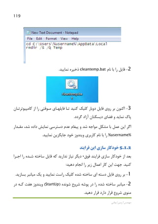 119
‫اﻳﻤﺎﻧﻲ‬ ‫آرﻣﻴﻦ‬ ‫ﻣﻬﻨﺪس‬
2-‫ﻧﺎم‬ ‫ﺑﺎ‬ ‫را‬ ‫ﻓﺎﻳﻞ‬cleantemp.bat‫ﻧﻤﺎﻳﻴﺪ‬ ‫ذﺧﻴﺮه‬.
3-‫ﻓﺎﻳﻞ‬ ‫روي‬ ‫ﺑﺮ‬ ‫اﻛﻨﻮن‬‫ﻛﺎﻣﭙﻴﻮﺗﺮﺗـﺎن‬ ‫از‬ ‫را‬ ‫ﻣـﻮﻗﺘﻲ‬ ‫ﻓﺎﻳﻠﻬـﺎي‬ ‫ﺗـﺎ‬ ‫ﻛﻨﻴﺪ‬ ‫ﻛﻠﻴﻚ‬ ‫دوﺑﺎر‬
‫ﮔﺮدد‬ ‫آزاد‬ ‫دﻳﺴﻜﺘﺎن‬ ‫ﻓﻀﺎي‬ ‫و‬ ‫ﻧﻤﺎﻳﺪ‬ ‫ﭘﺎك‬.
‫ﺷ‬ ‫داده‬ ‫ﻧﻤﺎﻳﺶ‬ ‫دﺳﺘﺮﺳﻲ‬ ‫ﻋﺪم‬ ‫ﭘﻴﻐﺎم‬ ‫و‬ ‫ﺷﺪ‬ ‫ﻣﻮاﺟﻪ‬ ‫ﻣﺸﻜﻞ‬ ‫ﺑﺎ‬ ‫ﻋﻤﻞ‬ ‫اﻳﻦ‬ ‫اﮔﺮ‬‫ﻣﻘـﺪار‬ ،‫ﺪ‬
%username%‫وﻳﻨﺪوز‬ ‫ﻛﺎرﺑﺮي‬ ‫ﻧﺎم‬ ‫ﺑﺎ‬ ‫را‬‫ﻧﻤﺎﻳﻴﺪ‬ ‫ﺟﺎﻳﮕﺰﻳﻦ‬ ‫ﺧﻮد‬.
5.1.2‫ﺳﺎز‬ ‫ﺧﻮدﻛﺎر‬‫اﻳﻦ‬ ‫ي‬‫ﻓﺮ‬‫ا‬‫ﻳﻨﺪ‬
‫ﺑﻌﺪ‬‫ﻓﻮق‬ ‫ﻓﺮاﻳﻨﺪ‬ ‫ﺳﺎزي‬ ‫ﺧﻮدﻛﺎر‬ ‫از‬،‫اﺟـﺮا‬ ‫را‬ ‫ﺷـﺪه‬ ‫ﺳﺎﺧﺘﻪ‬ ‫ﻓﺎﻳﻞ‬ ‫ﻛﻪ‬ ‫ﻧﺪارﻳﺪ‬ ‫ﻧﻴﺎز‬ ‫دﻳﮕﺮ‬
‫ﻛﻨﻴﺪ‬.‫دﻫﻴﺪ‬ ‫اﻧﺠﺎم‬ ‫را‬ ‫زﻳﺮ‬ ‫اﻋﻤﺎل‬ ‫ﻛﺎر‬ ‫اﻳﻦ‬ ‫ﺟﻬﺖ‬:
1-‫ﻧﻤ‬ ‫راﺳﺖ‬ ‫ﻛﻠﻴﻚ‬ ‫ﺷﺪه‬ ‫ﺳﺎﺧﺘﻪ‬ ‫اي‬ ‫دﺳﺘﻪ‬ ‫ﻓﺎﻳﻞ‬ ‫روي‬ ‫ﺑﺮ‬‫ﻳﻚ‬ ‫و‬ ‫ﺎﻳﻴﺪ‬‫ﻣﻴﺎﻧ‬‫ﺑﺴﺎزﻳﺪ‬ ‫ﺒﺮ‬.
2-‫ﻣﻴﺎﻧ‬‫ﺷﻮﻧﺪه‬ ‫ﺷﺮوع‬ ‫ﭘﻮﺷﻪ‬ ‫در‬ ‫را‬ ‫ﺷﺪه‬ ‫ﺳﺎﺧﺘﻪ‬ ‫ﺒﺮ‬)StartUp(‫در‬ ‫ﻛـﻪ‬ ‫ﻫﻔﺖ‬ ‫وﻳﻨﺪوز‬
‫ﻣﻨﻮي‬‫ﻗﺮ‬ ‫ﺷﺮوع‬‫دﻫﻴﺪ‬ ‫ﻗﺮار‬ ‫دارد‬ ‫ار‬.
 