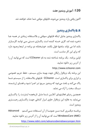 120/‫ﻫﻔﺖ‬ ‫وﻳﻨﺪوز‬ ‫آﻣﻮزش‬
Arminimani@aut.ac.ir
‫وﻳﻨﺪوز‬ ‫وارد‬ ‫وﻗﺘﻲ‬ ‫اﻛﻨﻮن‬‫ﻣﻲ‬‫ﺷﺪ‬ ‫ﺧﻮاﻫﻨﺪ‬ ‫ﺣﺬف‬ ‫ﺷﻤﺎ‬ ‫ﻣﻮﻗﺘﻲ‬ ‫ﻓﺎﻳﻠﻬﺎي‬ ،‫ﺷﻮﻳﺪ‬.
5.2‫وﻳﻨﺪوز‬ ‫ﭘﺎﻛﺴﺎزي‬
‫ﭘ‬‫ﺟـﺎ‬ ‫ﻫﻤـﻪ‬ ‫در‬ ‫زﻳـﺎدي‬ ‫ﺑﻼاﺳـﺘﻔﺎده‬ ‫و‬ ‫ﻣـﻮﻗﺘﻲ‬ ‫ﻓﺎﻳﻠﻬﺎي‬ ‫اﻳﻨﻜﻪ‬ ‫ﺑﺪﻟﻴﻞ‬ ‫وﻳﻨﺪوز‬ ‫ﺎﻛﺴﺎزي‬
‫اﺳﺖ‬ ‫ﻛﻨﻨﺪه‬ ‫ﺧﺴﺘﻪ‬ ‫ﻛﺎري‬ ،‫اﻧﺪ‬ ‫ﺷﺪه‬ ‫ذﺧﻴﺮه‬.‫دﺳـﺘﻲ‬ ‫ﭘﺎﻛﺴﺎزي‬‫ﻣـﻲ‬‫ﻛﺎرﺳـﺎزﺗﺮ‬ ‫ﺗﻮاﻧـﺪ‬
‫اﻣﺎ‬ ‫ﺑﺎﺷﺪ‬‫ﻣﻲ‬‫ﺑﻜﺸﺪ‬ ‫ﻃﻮل‬ ‫ﺳﺎﻋﺘﻬﺎ‬ ‫ﺗﻮاﻧﺪ‬.‫دارد‬ ‫وﺟـﻮد‬ ‫اﻳﻨﺠﺎ‬ ‫در‬ ‫ﺑﺮﻧﺎﻣﻪ‬ ‫دو‬ ‫ﺧﻮﺷﺒﺨﺘﺎﻧﻪ‬
‫اﺳﺖ‬ ‫ﻣﻨﺎﺳﺐ‬ ‫ﻛﺎر‬ ‫اﻳﻦ‬ ‫ﺑﺮاي‬ ‫ﻛﻪ‬.
‫ﻳﻚ‬ ، ‫ﺑﺮﻧﺎﻣﻪ‬ ‫اوﻟﻴﻦ‬‫ﻧﺎم‬ ‫ﺑﻪ‬ ‫ﺷﺪه‬ ‫ﺷﻨﺎﺧﺘﻪ‬ ‫ﺑﺮﻧﺎﻣﻪ‬CCleaner‫ﻛﻪ‬ ‫اﺳﺖ‬‫ﻣﻲ‬‫ﺗﻮاﻧﻴﺪ‬‫را‬ ‫آن‬
‫ﻧﻤﺎﻳﻴﺪ‬ ‫داﻧﻠﻮد‬ ‫زﻳﺮ‬ ‫آدرس‬ ‫از‬.
http://www.ccleaner.com
‫ﻳﻚ‬ ‫ﺑﺮﻧﺎﻣﻪ‬ ‫اﻳﻦ‬‫ﻧﺮم‬‫اﻓﺰار‬‫ﺧﺼﻮﺻﻲ‬ ‫ﺣﺮﻳﻢ‬ ‫ﺣﻔﻆ‬ ، ‫ﺳﻴﺴﺘﻢ‬ ‫ﺳﺎزي‬ ‫ﺑﻬﻴﻨﻪ‬ ‫ﺟﻬﺖ‬ ‫راﻳﮕﺎن‬
‫و‬‫اﺳﺖ‬ ‫ﭘﺎﻛﺴﺎزي‬ ‫ﺑﺮاي‬ ‫اﺑﺰاري‬.CCleaner‫ﺷـﻤﺎ‬ ‫ﺳﻴﺴـﺘﻢ‬ ‫از‬ ‫را‬ ‫ﺑﻼاﺳﺘﻔﺎده‬ ‫ﻓﺎﻳﻠﻬﺎي‬
‫ﭘﺎك‬‫ﻣ‬‫ﻲ‬‫ﺑﺎﻋﺚ‬ ‫و‬ ‫ﻛﻨﺪ‬‫ﻣﻲ‬‫ﺷﻮد‬‫ارزﺷـﻤﻨﺪ‬ ‫ﻓﻀـﺎي‬ ‫و‬ ‫ﺷـﻮد‬ ‫اﺟـﺮا‬ ‫ﺗـﺮ‬ ‫ﺳﺮﻳﻊ‬ ‫وﻳﻨﺪوز‬ ‫ﻛﻪ‬
‫آزاد‬ ‫را‬ ‫ﺳﺨﺖ‬ ‫دﻳﺴﻚ‬‫ﻣﻲ‬‫ﻧﻤﺎﻳﺪ‬.
‫ﺷـﻤﺎ‬ ‫آﻧﻼﻳـﻦ‬ ‫ﻓﻌﺎﻟﻴﺘﻬـﺎي‬ ‫ردﭘﺎي‬ ‫ﻫﻤﭽﻨﻴﻦ‬‫ﭘﺎﻛﺴـﺎزي‬ ،‫را‬ ‫اﻳﻨﺘﺮﻧـﺖ‬ ‫ﺗﺎرﻳﺨﭽـﻪ‬ ‫ﻣﺜـﻞ‬
‫ﻣﻲ‬‫ﻧﻤﺎﻳﺪ‬.‫اﻳﻦ‬ ‫ﻋﻼوه‬ ‫ﺑﻪ‬‫ﻧﺮم‬‫اﻓﺰار‬‫رﺟﻴﺴـﺘﺮي‬ ‫ﭘﺎﻛﺴـﺎزي‬ ‫ﺟﻬـﺖ‬ ‫ﻛـﺎﻣﻠﻲ‬ ‫اﺑـﺰار‬ ‫ﺣﺎوي‬
‫اﺳﺖ‬ ‫وﻳﻨﺪوز‬.
‫ﻣــﻦ‬ ‫ﻛــﻪ‬ ‫دﻳﮕــﺮي‬ ‫ﺑﺮﻧﺎﻣــﻪ‬‫اﺳــﺘﻔﺎده‬ ‫آن‬ ‫از‬ ‫ﻋﻤﻮﻣــﺎ‬‫ﻣــﻲ‬‫ﻛــﻨﻢ‬،Advanced
WindowsCare (AWC)‫ﻛﻪ‬ ‫اﺳﺖ‬‫ﻣﻲ‬‫ﺗﻮاﻧﻴﺪ‬‫ﻧﻤﺎﻳﻴﺪ‬ ‫داﻧﻠﻮد‬ ‫زﻳﺮ‬ ‫آدرس‬ ‫از‬ ‫را‬ ‫آن‬.
http://www.iobit.com/advancedwindowscareper.htm
 