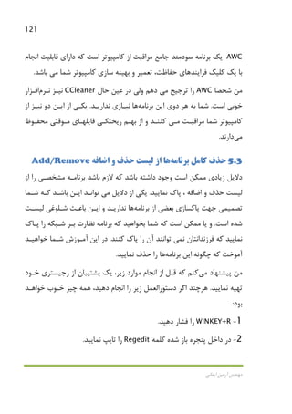 121
‫اﻳﻤﺎﻧﻲ‬ ‫آرﻣﻴﻦ‬ ‫ﻣﻬﻨﺪس‬
AWC‫ﻛ‬ ‫از‬ ‫ﻣﺮاﻗﺒﺖ‬ ‫ﺟﺎﻣﻊ‬ ‫ﺳﻮدﻣﻨﺪ‬ ‫ﺑﺮﻧﺎﻣﻪ‬ ‫ﻳﻚ‬‫اﻧﺠﺎم‬ ‫ﻗﺎﺑﻠﻴﺖ‬ ‫داراي‬ ‫ﻛﻪ‬ ‫اﺳﺖ‬ ‫ﺎﻣﭙﻴﻮﺗﺮ‬
،‫ﺣﻔﺎﻇﺖ‬ ‫ﻓﺮاﻳﻨﺪﻫﺎي‬ ‫ﻛﻠﻴﻚ‬ ‫ﻳﻚ‬ ‫ﺑﺎ‬‫ﺗﻌﻤﻴﺮ‬‫ﺷﻤﺎ‬ ‫ﻛﺎﻣﭙﻴﻮﺗﺮ‬ ‫ﺳﺎزي‬ ‫ﺑﻬﻴﻨﻪ‬ ‫و‬‫ﻣﻲ‬‫ﺑﺎﺷﺪ‬.
‫ﺷﺨﺼﺎ‬ ‫ﻣﻦ‬AWC‫ﺗﺮﺟﻴﺢ‬ ‫را‬‫ﻣﻲ‬‫ﺣﺎل‬ ‫ﻋﻴﻦ‬ ‫در‬ ‫وﻟﻲ‬ ‫دﻫﻢ‬CCleaner‫ﻧﻴـﺰ‬‫ﻧـﺮم‬‫اﻓـﺰار‬
‫اﺳﺖ‬ ‫ﺧﻮﺑﻲ‬.‫ﺑﺮﻧﺎﻣﻪ‬ ‫اﻳﻦ‬ ‫دوي‬ ‫ﻫﺮ‬ ‫ﺑﻪ‬ ‫ﺷﻤﺎ‬‫ﻫﺎ‬‫ﻧﺪارﻳـﺪ‬ ‫ﻧﻴـﺎزي‬.‫از‬ ‫ﻧﻴـﺰ‬ ‫دو‬ ‫اﻳـﻦ‬ ‫از‬ ‫ﻳﻜـﻲ‬
‫ﺷﻤﺎ‬ ‫ﻛﺎﻣﭙﻴﻮﺗﺮ‬‫ﻣﺮاﻗﺒـﺖ‬‫ﻣـﻲ‬‫ﻣﺤﻔـﻮظ‬ ‫ﻣـﻮﻗﺘﻲ‬ ‫ﻓﺎﻳﻠﻬـﺎي‬ ‫رﻳﺨﺘﮕـﻲ‬ ‫ﺑﻬـﻢ‬ ‫از‬ ‫و‬ ‫ﻛﻨﻨـﺪ‬
‫ﻣﻲ‬‫دارﻧﺪ‬.
5.3‫ﺑﺮﻧﺎﻣﻪ‬ ‫ﻛﺎﻣﻞ‬ ‫ﺣﺬف‬‫ﻫﺎ‬‫اﺿﺎﻓﻪ‬ ‫و‬ ‫ﺣﺬف‬ ‫ﻟﻴﺴﺖ‬ ‫از‬Add/Remove
‫از‬ ‫را‬ ‫ﻣﺸﺨﺼـﻲ‬ ‫ﺑﺮﻧﺎﻣـﻪ‬ ‫ﺑﺎﺷﺪ‬ ‫ﻻزم‬ ‫ﻛﻪ‬ ‫ﺑﺎﺷﺪ‬ ‫داﺷﺘﻪ‬ ‫وﺟﻮد‬ ‫اﺳﺖ‬ ‫ﻣﻤﻜﻦ‬ ‫زﻳﺎدي‬ ‫دﻻﻳﻞ‬
‫ﻧﻤﺎﻳﻴﺪ‬ ‫ﭘﺎك‬ ، ‫اﺿﺎﻓﻪ‬ ‫و‬ ‫ﺣﺬف‬ ‫ﻟﻴﺴﺖ‬.‫دﻻﻳﻞ‬ ‫از‬ ‫ﻳﻜﻲ‬‫ﻣﻲ‬‫ﺷـﻤﺎ‬ ‫ﻛـﻪ‬ ‫ﺑﺎﺷـﺪ‬ ‫اﻳـﻦ‬ ‫ﺗﻮاﻧـﺪ‬
‫ﺗﺼﻤﻴﻤ‬‫ﻲ‬‫ﺑﺮﻧﺎﻣﻪ‬ ‫از‬ ‫ﺑﻌﻀﻲ‬ ‫ﭘﺎﻛﺴﺎزي‬ ‫ﺟﻬﺖ‬‫ﻫﺎ‬‫ﻟﻴﺴـﺖ‬ ‫ﺷـﻠﻮﻏﻲ‬ ‫ﺑﺎﻋـﺚ‬ ‫اﻳـﻦ‬ ‫و‬ ‫ﻧﺪارﻳـﺪ‬
‫اﺳﺖ‬ ‫ﺷﺪه‬.‫ﭘـﺎك‬ ‫را‬ ‫ﺷـﺒﻜﻪ‬ ‫ﺑـﺮ‬ ‫ﻧﻈﺎرت‬ ‫ﺑﺮﻧﺎﻣﻪ‬ ‫ﻛﻪ‬ ‫ﺑﺨﻮاﻫﻴﺪ‬ ‫ﺷﻤﺎ‬ ‫ﻛﻪ‬ ‫اﺳﺖ‬ ‫ﻣﻤﻜﻦ‬ ‫ﻳﺎ‬ ‫و‬
‫ﻧ‬ ‫ﻓﺮزﻧﺪاﻧﺘﺎن‬ ‫ﻛﻪ‬ ‫ﻧﻤﺎﻳﻴﺪ‬‫ﻤﻲ‬‫ﻛﻨﻨﺪ‬ ‫ﭘﺎك‬ ‫را‬ ‫آن‬ ‫ﺗﻮاﻧﻨﺪ‬.‫ﺧﻮاﻫﻴـﺪ‬ ‫ﺷـﻤﺎ‬ ‫آﻣـﻮزش‬ ‫اﻳﻦ‬ ‫در‬
‫ﺑﺮﻧﺎﻣﻪ‬ ‫اﻳﻦ‬ ‫ﭼﮕﻮﻧﻪ‬ ‫ﻛﻪ‬ ‫آﻣﻮﺧﺖ‬‫ﻫﺎ‬‫ﻧﻤﺎﻳﻴﺪ‬ ‫ﺣﺬف‬ ‫را‬.
‫ﻣﻦ‬‫ﭘﻴﺸﻨﻬﺎد‬‫ﻣﻲ‬‫ﻛﻨﻢ‬‫ﺧـﻮد‬ ‫رﺟﻴﺴﺘﺮي‬ ‫از‬ ‫ﭘﺸﺘﻴﺒﺎن‬ ‫ﻳﻚ‬ ،‫زﻳﺮ‬ ‫ﻣﻮارد‬ ‫اﻧﺠﺎم‬ ‫از‬ ‫ﻗﺒﻞ‬ ‫ﻛﻪ‬
‫ﻧﻤﺎﻳﻴﺪ‬ ‫ﺗﻬﻴﻪ‬.‫ﻫﺮﭼﻨﺪ‬‫اﻧ‬ ‫را‬ ‫زﻳﺮ‬ ‫دﺳﺘﻮراﻟﻌﻤﻞ‬ ‫اﮔﺮ‬‫ﺧﻮاﻫـﺪ‬ ‫ﺧـﻮب‬ ‫ﭼﻴﺰ‬ ‫ﻫﻤﻪ‬ ،‫دﻫﻴﺪ‬ ‫ﺠﺎم‬
‫ﺑﻮد‬:
1-WINKEY+R‫دﻫﻴﺪ‬ ‫ﻓﺸﺎر‬ ‫را‬.
2-‫ﻛﻠﻤﻪ‬ ‫ﺷﺪه‬ ‫ﺑﺎز‬ ‫ﭘﻨﺠﺮه‬ ‫داﺧﻞ‬ ‫در‬Regedit‫ﻧﻤﺎﻳﻴﺪ‬ ‫ﺗﺎﻳﭗ‬ ‫را‬.
 