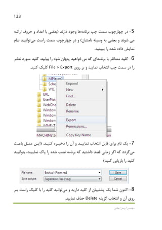 123
‫اﻳﻤﺎﻧﻲ‬ ‫آرﻣﻴﻦ‬ ‫ﻣﻬﻨﺪس‬
5-‫ﭼﭗ‬ ‫ﺳﻤﺖ‬ ‫ﭼﻬﺎرﭼﻮب‬ ‫در‬‫ﺑﺮﻧﺎﻣﻪ‬‫ﻫﺎ‬‫دارﻧﺪ‬ ‫وﺟﻮد‬)‫ﺑﻌﻀﻲ‬‫اراﺋـﻪ‬ ‫ﺣﺮوف‬ ‫و‬ ‫اﻋﺪاد‬ ‫ﺑﺎ‬
‫ﻣﻲ‬‫ﻧﺎﻣﺸﺎن‬ ‫وﺳﻴﻠﻪ‬ ‫ﺑﻪ‬ ‫ﺑﻌﻀﻲ‬ ‫و‬ ‫ﺷﻮﻧﺪ‬(‫راﺳﺖ‬ ‫ﺳﻤﺖ‬ ‫ﭼﻬﺎرﭼﻮب‬ ‫در‬ ‫و‬‫ﻣﻲ‬‫ﺗﻮاﻧﻴـﺪ‬‫ﻧـﺎم‬
‫ﻧﻤ‬‫ﺑﺒﻴﻨﻴﺪ‬ ‫را‬ ‫ﺷﺪه‬ ‫داده‬ ‫ﺎﻳﺶ‬.
6-‫ﺑﺮﻧﺎﻣﻪ‬ ‫ﺑﺎ‬ ‫ﻣﺘﻨﺎﻇﺮ‬ ‫ﻛﻠﻴﺪ‬‫ﻛﻪ‬ ‫اي‬‫ﻣﻲ‬‫ﺧﻮاﻫﻴﺪ‬‫ﺑﻴﺎﺑﻴﺪ‬ ‫را‬ ‫ﺷﻮد‬ ‫ﭘﻨﻬﺎن‬.‫ﻛﻠﻴ‬‫ﺪ‬‫ﻧﻈـﺮ‬ ‫ﻣـﻮرد‬
‫روي‬ ‫ﺑﺮ‬ ‫و‬ ‫ﻧﻤﺎﻳﻴﺪ‬ ‫اﻧﺘﺨﺎب‬ ‫ﭼﭗ‬ ‫ﺳﻤﺖ‬ ‫در‬ ‫را‬File > Export‫ﻛﻨﻴﺪ‬ ‫ﻛﻠﻴﻚ‬.
7-‫ﻛﻨﻴـﺪ‬ ‫ذﺧﻴـﺮه‬ ‫را‬ ‫آن‬ ‫و‬ ‫ﻧﻤﺎﻳﻴـﺪ‬ ‫اﻧﺘﺨﺎب‬ ‫ﻓﺎﻳﻞ‬ ‫ﺑﺮاي‬ ‫ﻧﺎم‬ ‫ﻳﻚ‬) .‫ﺑﺎﻋـﺚ‬ ‫ﻋﻤـﻞ‬ ‫اﻳـﻦ‬
‫ﻣﻲ‬‫ﮔﺮدد‬‫ﻗﺼﺪ‬ ‫زﻣﺎﻧﻲ‬ ‫اﮔﺮ‬ ‫ﻛﻪ‬‫ﺑﺘﻮاﻧﻴـﺪ‬ ،‫ﻧﻤﺎﻳﻴـﺪ‬ ‫ﭘﺎك‬ ‫را‬ ‫ﺷﺪه‬ ‫ﻧﺼﺐ‬ ‫ﺑﺮﻧﺎﻣﻪ‬ ‫ﻛﻪ‬ ‫داﺷﺘﻴﺪ‬
‫ﻛﻨﻴﺪ‬ ‫ﺑﺎزﻳﺎﺑﻲ‬ ‫را‬ ‫ﻛﻠﻴﺪ‬(
8-‫و‬ ‫دارﻳﺪ‬ ‫ﻛﻠﻴﺪ‬ ‫از‬ ‫ﭘﺸﺘﻴﺒﺎن‬ ‫ﻳﻚ‬ ‫ﺷﻤﺎ‬ ‫اﻛﻨﻮن‬‫ﻣﻲ‬‫ﺗﻮاﻧﻴﺪ‬‫ﺑـﺮ‬ ‫راﺳﺖ‬ ‫ﻛﻠﻴﻚ‬ ‫ﺑﺎ‬ ‫را‬ ‫ﻛﻠﻴﺪ‬
‫ﮔﺰﻳﻨﻪ‬ ‫اﻧﺘﺨﺎب‬ ‫و‬ ‫آن‬ ‫روي‬Delete‫ﻧﻤﺎﻳﻴﺪ‬ ‫ﺣﺬف‬.
 