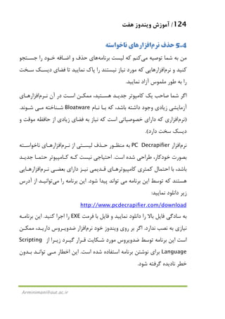 124/‫ﻫﻔﺖ‬ ‫وﻳﻨﺪوز‬ ‫آﻣﻮزش‬
Arminimani@aut.ac.ir
5.4‫ﻧﺮم‬ ‫ﺣﺬف‬‫اﻓﺰار‬‫ﻫﺎ‬‫ﻧﺎﺧﻮاﺳﺘﻪ‬ ‫ي‬
‫ﺗﻮﺻﻴﻪ‬ ‫ﺷﻤﺎ‬ ‫ﺑﻪ‬ ‫ﻣﻦ‬‫ﻣﻲ‬‫ﻛﻨﻢ‬‫ﺑﺮﻧﺎﻣﻪ‬ ‫ﻟﻴﺴﺖ‬ ‫ﻛﻪ‬‫ﻫﺎ‬‫ﺟﺴـﺘﺠﻮ‬ ‫را‬ ‫ﺧـﻮد‬ ‫اﺿـﺎﻓﻪ‬ ‫و‬ ‫ﺣﺬف‬ ‫ي‬
‫ﻧﺮم‬ ‫و‬ ‫ﻛﻨﻴﺪ‬‫ﺳـﺨﺖ‬ ‫دﻳﺴـﻚ‬ ‫ﻓﻀﺎي‬ ‫ﺗﺎ‬ ‫ﻧﻤﺎﻳﻴﺪ‬ ‫ﭘﺎك‬ ‫را‬ ‫ﻧﻴﺴﺘﻨﺪ‬ ‫ﻧﻴﺎز‬ ‫ﻣﻮرد‬ ‫ﻛﻪ‬ ‫اﻓﺰارﻫﺎﻳﻲ‬
‫ﺑﻪ‬ ‫را‬‫ﻣﻠﻤﻮس‬ ‫ﻃﻮر‬‫ﻧﻤﺎﻳﻴﺪ‬ ‫آزاد‬.
‫ﻧـﺮم‬ ‫آن‬ ‫در‬ ‫اﺳـﺖ‬ ‫ﻣﻤﻜـﻦ‬ ،‫ﻫﺴـﺘﻴﺪ‬ ‫ﺟﺪﻳـﺪ‬ ‫ﻛﺎﻣﭙﻮﺗﺮ‬ ‫ﻳﻚ‬ ‫ﺻﺎﺣﺐ‬ ‫ﺷﻤﺎ‬ ‫اﮔﺮ‬‫اﻓﺰارﻫـﺎي‬
‫ﻧـﺎم‬ ‫ﺑـﺎ‬ ‫ﻛﻪ‬ ،‫ﺑﺎﺷﺪ‬ ‫داﺷﺘﻪ‬ ‫وﺟﻮد‬ ‫زﻳﺎدي‬ ‫آزﻣﺎﻳﺸﻲ‬Bloatware‫ﺷـﻨﺎﺧﺘﻪ‬‫ﻣـﻲ‬‫ﺷـﻮﻧﺪ‬.
)‫ﻧﺮم‬‫اﻓﺰار‬‫ﻛﻪ‬ ‫ي‬‫ﺧﺼﻮ‬ ‫داراي‬‫ﺻ‬‫و‬ ‫ﻣﻮﻗﺖ‬ ‫ﺣﺎﻓﻈﻪ‬ ‫از‬ ‫زﻳﺎدي‬ ‫ﻓﻀﺎي‬ ‫ﺑﻪ‬ ‫ﻧﻴﺎز‬ ‫ﻛﻪ‬ ‫اﺳﺖ‬ ‫ﻴﺎﺗﻲ‬
‫دارد‬ ‫ﺳﺨﺖ‬ ‫دﻳﺴﻚ‬.(
‫ﻧﺮم‬‫اﻓﺰار‬PC Decrapifier‫ﻧـﺮم‬ ‫از‬ ‫ﻟﻴﺴـﺘﻲ‬ ‫ﺣـﺬف‬ ‫ﻣﻨﻈـﻮر‬ ‫ﺑﻪ‬‫ﻧﺎﺧﻮاﺳـﺘﻪ‬ ‫اﻓﺰارﻫـﺎي‬
‫اﺳﺖ‬ ‫ﺷﺪه‬ ‫ﻃﺮاﺣﻲ‬ ،‫ﺧﻮدﻛﺎر‬ ‫ﺑﺼﻮرت‬.‫ﺟﺪﻳـﺪ‬ ‫ﺣﺘﻤـﺎ‬ ‫ﻛـﺎﻣﭙﻴﻮﺗﺮ‬ ‫ﻛـﻪ‬ ‫ﻧﻴﺴﺖ‬ ‫اﺣﺘﻴﺎﺟﻲ‬
‫ﻛﺎﻣﭙﻴﻮ‬ ‫ﻛﻤﺘﺮي‬ ‫اﺣﺘﻤﺎل‬ ‫ﺑﺎ‬ ،‫ﺑﺎﺷﺪ‬‫ﻗـﺪﻳ‬ ‫ﺗﺮﻫـﺎي‬‫ﻤﻲ‬‫ﻧـﺮم‬ ‫ﺑﻌﻀـﻲ‬ ‫داراي‬ ‫ﻧﻴـﺰ‬‫اﻓﺰارﻫـﺎﻳﻲ‬
‫ﺑﺮﻧﺎﻣﻪ‬ ‫اﻳﻦ‬ ‫ﺗﻮﺳﻂ‬ ‫ﻛﻪ‬ ‫ﻫﺴﺘﻨﺪ‬‫ﻣﻲ‬‫ﺷﻮد‬ ‫ﭘﻴﺪا‬ ‫ﺗﻮاﻧﺪ‬.‫را‬ ‫ﺑﺮﻧﺎﻣﻪ‬ ‫اﻳﻦ‬‫ﻣﻲ‬‫ﺗﻮاﻧﻴـﺪ‬‫آدرس‬ ‫از‬
‫ﻧﻤﺎﻳﻴﺪ‬ ‫داﻧﻠﻮد‬ ‫زﻳﺮ‬:
http://www.pcdecrapifier.com/download
‫داﻧﻠﻮد‬ ‫را‬ ‫ﺑﺎﻻ‬ ‫ﻓﺎﻳﻞ‬ ‫ﺳﺎدﮔﻲ‬ ‫ﺑﻪ‬‫ﻓﺮﻣﺖ‬ ‫ﺑﺎ‬ ‫ﻓﺎﻳﻞ‬ ‫و‬ ‫ﻧﻤﺎﻳﻴﺪ‬EXE‫ﻛﻨﻴﺪ‬ ‫اﺟﺮا‬ ‫را‬.‫ﺑﺮﻧﺎﻣـﻪ‬ ‫اﻳﻦ‬
‫ﻧﺪارد‬ ‫ﻧﺼﺐ‬ ‫ﺑﻪ‬ ‫ﻧﻴﺎزي‬.‫ﻧﺮم‬ ‫ﺧﻮد‬ ‫وﻳﻨﺪوز‬ ‫روي‬ ‫ﺑﺮ‬ ‫اﮔﺮ‬‫ﺿﺪ‬ ‫اﻓﺰار‬‫ﻣﻤﻜـﻦ‬ ،‫دارﻳـﺪ‬ ‫وﻳـﺮوس‬
‫اﺳﺖ‬‫از‬ ‫زﻳـﺮا‬ ‫ﮔﻴـﺮد‬ ‫ﻗـﺮار‬ ‫ﺷـﻜﺎﻳﺖ‬ ‫ﻣﻮرد‬ ‫ﺿﺪوﻳﺮوس‬ ‫ﺗﻮﺳﻂ‬ ‫ﺑﺮﻧﺎﻣﻪ‬ ‫اﻳﻦ‬Scripting
Language‫اﺳﺖ‬ ‫ﺷﺪه‬ ‫اﺳﺘﻔﺎده‬ ‫ﺑﺮﻧﺎﻣﻪ‬ ‫ﻧﻮﺷﺘﻦ‬ ‫ﺑﺮاي‬.‫اﺧﻄﺎر‬ ‫اﻳﻦ‬‫ﻣـﻲ‬‫ﺗﻮاﻧـﺪ‬‫ﺑـﺪون‬
‫ﺷﻮد‬ ‫ﮔﺮﻓﺘﻪ‬ ‫ﻧﺎدﻳﺪه‬ ‫ﺧﻄﺮ‬.
 