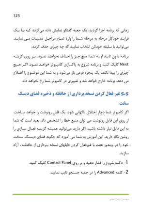 125
‫اﻳﻤﺎﻧﻲ‬ ‫آرﻣﻴﻦ‬ ‫ﻣﻬﻨﺪس‬
‫داده‬ ‫ﻧﻤﺎﻳﺶ‬ ‫ﮔﻔﺘﮕﻮ‬ ‫ﺟﻌﺒﻪ‬ ‫ﻳﻚ‬ ،‫ﮔﺮدﻳﺪ‬ ‫اﺟﺮا‬ ‫ﺑﺮﻧﺎﻣﻪ‬ ‫ﻛﻪ‬ ‫زﻣﺎﻧﻲ‬‫ﻣﻲ‬‫ﮔﺮدد‬‫ﻛـﻪ‬‫ﻳـﻚ‬ ‫ﺑـﺎ‬
‫ﻋﻤﻠﻴـﺎت‬ ‫ﻣﺮاﺣـﻞ‬ ‫ﺗﻤـﺎم‬ ‫وارد‬ ‫را‬ ‫ﺷـﻤﺎ‬ ‫ﻣﺮﺣﻠﻪ‬ ‫ﺑﻪ‬ ‫ﻣﺮﺣﻠﻪ‬ ‫ﺧﻮدﻛﺎر‬ ‫ﻓﺮاﻳﻨﺪ‬‫ﻣـﻲ‬‫ﻧﻤﺎﻳـﺪ‬.
‫ﻣﻲ‬‫ﺗﻮاﻧﻴﺪ‬‫ﮔﺮدد‬ ‫ﺣﺬف‬ ‫ﭼﻴﺰي‬ ‫ﭼﻪ‬ ‫ﻛﻪ‬ ‫ﻧﻤﺎﻳﻴﺪ‬ ‫اﻧﺘﺨﺎب‬ ‫ﺧﻮدﺗﺎن‬ ‫ﺳﻠﻴﻘﻪ‬ ‫ﺑﺎ‬.
،‫ﺷﻤﺎ‬ ‫اوﻟﻴﻪ‬ ‫ﺗﺎﻳﻴﺪ‬ ‫ﺑﺪون‬ ‫ﺑﺮﻧﺎﻣﻪ‬‫ﻧﻤـﻮد‬ ‫ﻧﺨﻮاﻫـﺪ‬ ‫ﺣـﺬف‬ ‫را‬ ‫ﭼﻴﺰ‬ ‫ﻫﻴﭻ‬..‫ﮔﺰﻳﻨـﻪ‬ ‫روي‬ ‫ﺑـﺮ‬
Next‫و‬ ‫ﻛﻨﻴﺪ‬ ‫ﻛﻠﻴﻚ‬‫ﻧﻤـﻮد‬ ‫ﺧﻮاﻫـﺪ‬ ‫ﻛﺎﻣﭙﻴﻮﺗﺮ‬ ‫ﭘﺎﻛﺴﺎزي‬ ‫ﺑﻪ‬ ‫ﺷﺮوع‬ ‫ﺑﺮﻧﺎﻣﻪ‬.‫ﻫـﻴﭻ‬ ‫اﮔـﺮ‬
‫ﺑﺎز‬ ‫ﻓﺮﻋﻲ‬ ‫ﭘﻨﺠﺮه‬ ‫ﻳﻚ‬ ،‫ﻧﻜﻨﺪ‬ ‫ﭘﻴﺪا‬ ‫را‬ ‫ﭼﻴﺰي‬‫ﻣﻲ‬‫را‬ ‫ﻣﻮﺿـﻮع‬ ‫اﻳﻦ‬ ‫ﺷﻤﺎ‬ ‫ﺑﻪ‬ ‫و‬ ‫ﺷﻮد‬‫اﻃـﻼع‬
‫ﻣﻲ‬‫دﻫﺪ‬.‫داد‬ ‫ﻧﺨﻮاﻫﺪ‬ ‫رخ‬ ‫ﺷﻤﺎ‬ ‫ﻛﺎﻣﭙﻮﺗﺮ‬ ‫در‬ ‫ﺗﻐﻴﻴﺮي‬ ‫و‬ ‫ﺷﺪ‬ ‫ﺧﻮاﻫﺪ‬ ‫ﺧﺎرج‬ ‫ﺑﺮﻧﺎﻣﻪ‬.
5.5‫دﻳﺴﻚ‬ ‫ﻓﻀﺎي‬ ‫ذﺧﻴﺮه‬ ‫و‬ ‫ﺣﺎﻓﻈﻪ‬ ‫از‬ ‫ﺑﺮداري‬ ‫ﻧﺴﺨﻪ‬ ‫ﻛﺮدن‬ ‫ﻓﻌﺎل‬ ‫ﻏﻴﺮ‬
‫ﺳﺨﺖ‬
‫ﺳـﺎﺧﺖ‬ ‫ﺧﻮاﻫﺪ‬ ‫را‬ ‫روﻧﻮﺷﺖ‬ ‫ﻓﺎﻳﻞ‬ ‫ﻳﻚ‬ ،‫ﺷﻮد‬ ‫ﻧﺎﮔﻬﺎﻧﻲ‬ ‫اﺧﺘﻼل‬ ‫دﭼﺎر‬ ‫ﺷﻤﺎ‬ ‫ﻛﺎﻣﭙﻮﺗﺮ‬ ‫اﮔﺮ‬.
‫روﻧﻮﺷﺖ‬ ‫ﻓﺎﻳﻞ‬ ‫اﻳﻦ‬ ‫روي‬ ‫از‬‫ﻣﻲ‬‫داد‬ ‫ﺗﺸﺨﻴﺺ‬ ‫را‬ ‫ﺧﻄﺎ‬ ‫ﻣﻨﺒﻊ‬ ‫ﺗﻮان‬.‫ﺷﻤﺎ‬ ‫ﻛﻪ‬ ‫اﺳﺖ‬ ‫ﺑﻌﻴﺪ‬
‫ﺑﺎﺷﻴﺪ‬ ‫داﺷﺘﻪ‬ ‫ﻧﻴﺎز‬ ‫ﻓﺎﻳﻞ‬ ‫اﻳﻦ‬ ‫ﺑﻪ‬.‫دارﻳﺪ‬ ‫اﮔﺮ‬‫ﻣﻲ‬‫ﺗﻮاﻧﻴﺪ‬‫ﻫﻤﻴﺸﻪ‬‫را‬ ‫ﺳـﺎزي‬ ‫ﻓﻌـﺎل‬ ‫ﮔﺰﻳﻨـﻪ‬
‫دارﻳﺪ‬ ‫ﻧﮕﺎه‬ ‫روﺷﻦ‬.‫ﺷﻤﺎ‬ ‫ﺑﻪ‬ ‫آﻣﻮزش‬ ‫اﻳﻦ‬‫ﻣﻲ‬‫ﺳـﺨﺖ‬ ‫دﻳﺴـﻚ‬ ‫ﻓﻀﺎي‬ ‫ﭼﮕﻮﻧﻪ‬ ‫ﻛﻪ‬ ‫آﻣﻮزد‬
‫آزاد‬ ، ‫ﺣﺎﻓﻈـﻪ‬ ‫از‬ ‫ﺑـﺮداري‬ ‫ﻧﺴﺨﻪ‬ ‫ﻓﺎﻳﻠﻬﺎي‬ ‫ﻛﺮدن‬ ‫ﻏﻴﺮﻓﻌﺎل‬ ‫ﺑﺎ‬ ‫ﻫﻔﺖ‬ ‫وﻳﻨﺪوز‬ ‫در‬ ‫را‬ ‫ﺧﻮد‬
‫ﺳﺎزﻳﺪ‬.
1-‫دﻛﻤﻪ‬‫ﺷﺮوع‬‫روي‬ ‫ﺑﺮ‬ ‫و‬ ‫دﻫﻴﺪ‬ ‫ﻓﺸﺎر‬ ‫را‬Control Panel‫ﻛﻨﻴﺪ‬ ‫ﻛﻠﻴﻚ‬.
2-‫ﻛﻠﻤﻪ‬Advanced‫ﺟﺴ‬ ‫ﺟﻌﺒﻪ‬ ‫در‬ ‫را‬‫ﻧﻤﺎﻳﻴﺪ‬ ‫ﺗﺎﻳﭗ‬ ‫ﺘﺠﻮ‬.
 