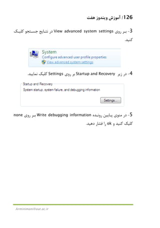 126/‫ﻫﻔﺖ‬ ‫وﻳﻨﺪوز‬ ‫آﻣﻮزش‬
Arminimani@aut.ac.ir
3-‫روي‬ ‫ﺑـﺮ‬View advanced system settings‫ﻛﻠﻴـﻚ‬ ‫ﺟﺴـﺘﺠﻮ‬ ‫ﻧﺘـﺎﻳﺞ‬ ‫در‬
‫ﻛﻨﻴﺪ‬.
4-‫زﻳﺮ‬ ‫در‬Startup and Recovery‫روي‬ ‫ﺑﺮ‬Settings‫ﻧﻤﺎﻳﻴﺪ‬ ‫ﻛﻠﻴﻚ‬.
5-‫روﻧـﺪه‬ ‫ﭘـﺎﻳﻴﻦ‬ ‫ﻣﻨﻮي‬ ‫در‬Write debugging information‫روي‬ ‫ﺑـﺮ‬none
‫و‬ ‫ﻛﻨﻴﺪ‬ ‫ﻛﻠﻴﻚ‬ok‫دﻫﻴﺪ‬ ‫ﻓﺸﺎر‬ ‫را‬.
 