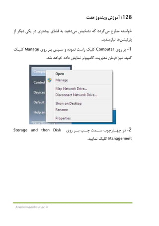 128/‫ﻫﻔﺖ‬ ‫وﻳﻨﺪوز‬ ‫آﻣﻮزش‬
Arminimani@aut.ac.ir
‫ﻣﻄﺮح‬ ‫ﺧﻮاﺳﺘﻪ‬‫ﻣﻲ‬‫ﮔﺮدد‬‫ﺗﺸﺨﻴﺺ‬ ‫ﻛﻪ‬‫ﻣﻲ‬‫از‬ ‫دﻳﮕﺮ‬ ‫ﻳﻜﻲ‬ ‫در‬ ‫ﺑﻴﺸﺘﺮي‬ ‫ﻓﻀﺎي‬ ‫ﺑﻪ‬ ‫دﻫﻴﺪ‬
‫ﭘﺎرﺗﻴﺸﻦ‬‫ﻧﻴﺎزﻣﻨﺪﻳﺪ‬ ‫ﻫﺎ‬.
1-‫روي‬ ‫ﺑﺮ‬Computer‫و‬ ‫ﻧﻤﻮده‬ ‫راﺳﺖ‬ ‫ﻛﻠﻴﻚ‬‫روي‬ ‫ﺑـﺮ‬ ‫ﺳـﭙﺲ‬Manage‫ﻛﻠﻴـﻚ‬
‫ﻛﻨﻴﺪ‬.‫ﻣﻴﺰ‬‫ﺷﺪ‬ ‫ﺧﻮاﻫﺪ‬ ‫داده‬ ‫ﻧﻤﺎﻳﺶ‬ ‫ﻛﺎﻣﭙﻴﻮﺗﺮ‬ ‫ﻣﺪﻳﺮﻳﺖ‬ ‫ﻓﺮﻣﺎن‬.
2-‫روي‬ ‫ـﺮ‬‫ـ‬‫ﺑـ‬ ‫ﭼــﭗ‬ ‫ـﻤﺖ‬‫ـ‬‫ﺳـ‬ ‫ﭼﻬــﺎرﭼﻮب‬ ‫در‬Storage and then Disk
Management‫ﻧﻤﺎﻳﻴﺪ‬ ‫ﻛﻠﻴﻚ‬.
 