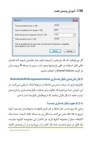 130/‫ﻫﻔﺖ‬ ‫وﻳﻨﺪوز‬ ‫آﻣﻮزش‬
Arminimani@aut.ac.ir
‫اﮔﺮ‬‫ﻣﻲ‬‫ﺧﻮاﻫﻴﺪ‬‫ﻓﻀـﺎي‬ ‫ﻛـﻪ‬ ‫ﺷـﻮﻳﺪ‬ ‫ﻣﻄﻤـﺌﻦ‬ ‫ﺑﺎﻳﺪ‬ ،‫دﻫﻴﺪ‬ ‫ﺗﻮﺳﻌﻪ‬ ‫را‬ ‫ﭘﺎرﺗﻴﺸﻦ‬ ‫ﻳﻚ‬ ‫ﻛﻪ‬
‫ﺧﺎﻟﻲ‬‫اﺳﺘﻔﺎده‬ ‫ﻗﺎﺑﻞ‬‫دارد‬ ‫وﺟﻮد‬ ‫ﭘﺎرﺗﻴﺸﻨﻬﺎ‬ ‫ﺑﺎﻗﻲ‬ ‫در‬.‫ﻣﺮﺣﻠﻪ‬ ‫ﺑﻪ‬ ‫ﺳﭙﺲ‬4‫اﻳﻦ‬ ‫و‬ ‫ﺑﺮوﻳﺪ‬
‫ﮔﺰﻳﻨﻪ‬ ‫ﺑﺎر‬Extend Volume‫ﻧﻤﺎﻳﻴﺪ‬ ‫اﻧﺘﺨﺎب‬ ‫را‬.
5.7‫زﻣﺎن‬‫ﺑﻨﺪي‬‫ﻳﻜﭙﺎرﭼﻪ‬‫ﺳﺎزي‬ScheduleDefragmentation
‫ﻳﻜﭙﺎرﭼﻪ‬‫ﺳﺎزي‬‫داده‬ ‫دﺳﺘﺮﺳﻲ‬ ‫ﺳﺮﻋﺖ‬ ‫ﺑﻪ‬‫ﻫﺎ‬‫ﺷـﺎﻳﺎﻧﻲ‬ ‫ﻛﻤﻚ‬ ‫دراﻳﻮﻫﺎ‬ ‫در‬‫ﻣـﻲ‬‫ﻛﻨـﺪ‬.‫در‬
‫ﺷﻤﺎ‬ ‫آﻣﻮزش‬ ‫اﻳﻦ‬‫ﻣﻲ‬‫آﻣﻮزﻳﺪ‬‫ﻋﻤﻠﻴﺎت‬ ‫ﺑﺮاي‬ ‫ﭼﮕﻮﻧﻪ‬ ‫ﻛﻪ‬‫ﻳﻜﭙﺎرﭼـﻪ‬‫ﺳـﺎزي‬،‫زﻣـﺎن‬‫ﺑﻨـﺪي‬
‫ﺧﻴﺮ‬ ‫ﻳﺎ‬ ‫اﺳﺖ‬ ‫ﻳﻜﭙﺎرﭼﻪ‬ ‫دراﻳﻮﻫﺎﻳﺘﺎن‬ ‫ﻛﻪ‬ ‫ﻧﺒﺎﺷﻴﺪ‬ ‫ﻧﮕﺮان‬ ‫دﻳﮕﺮ‬ ‫ﺗﺎ‬ ‫دﻫﻴﺪ‬ ‫ﺗﺮﺗﻴﺐ‬.
5.7.1‫ﻣﻔﻬﻮم‬‫ﻳﻜﭙﺎرﭼﻪ‬‫ﺳﺎزي‬‫ﭼﻴﺴﺖ؟‬
‫ﻛﻢ‬ ‫و‬ ‫اﺿﺎﻓﻪ‬ ‫ﺣﺎل‬ ‫در‬ ‫ﭘﻴﻮﺳﺘﻪ‬ ‫ﻛﻪ‬ ‫زﻣﺎﻧﻲ‬‫دراﻳﻮ‬ ‫ﺑﻪ‬ ‫ﻓﺎﻳﻠﻬﺎ‬ ‫ﻛﺮدن‬‫ﻫﺎ‬‫آﻧﻬـﺎ‬ ،‫ﻫﺴـﺘﻴﺪ‬ ‫ﻳﺘـﺎن‬
‫ﺷﺪن‬ ‫ﺗﻜﻪ‬ ‫ﺗﻜﻪ‬ ‫ﺑﻪ‬ ‫ﺷﺮوع‬‫ﻣﻲ‬‫ﻛﻨﻨﺪ‬.‫ﻛﻨﻴـﺪ‬ ‫ﻧﮕـﺎه‬ ‫ﻣﺴـﺎﻟﻪ‬ ‫ﺑﻪ‬ ‫زﻳﺮ‬ ‫ﺷﻜﻞ‬ ‫ﺑﻪ‬:‫ﻳـﻚ‬ ‫ﺷـﻤﺎ‬
‫دارﻳﺪ‬ ‫ﻛﺘﺎﺑﻬﺎ‬ ‫ﻣﺠﻤﻮﻋﻪ‬ ‫از‬ ‫ﻣﻤﻠﻮ‬ ‫ﻛﺘﺎﺑﺨﺎﻧﻪ‬.‫ﻧﻤﺎﻳﻨـﺪه‬ ‫ﻛﺘﺎﺑﻬـﺎ‬ ‫ﻣﺠﻤﻮﻋـﻪ‬ ‫اﻳﻦ‬ ‫از‬ ‫ﻛﺪام‬ ‫ﻫﺮ‬
‫ﺷﻤﺎﺳﺖ‬ ‫دراﻳﻮ‬ ‫در‬ ‫ﻓﺎﻳﻞ‬ ‫ﻳﻚ‬.‫ﺑﺮ‬ ‫را‬ ‫ﻛﺘﺎب‬ ‫ﻳﻚ‬ ‫ﺷﻤﺎ‬‫ﻣﻲ‬‫و‬ ‫دارﻳﺪ‬‫ﻛﺎﻏـﺬ‬ ‫ﭼﻨـﺪﻳﻦ‬ ‫آن‬ ‫در‬
 