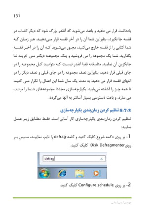 131
‫اﻳﻤﺎﻧﻲ‬ ‫آرﻣﻴﻦ‬ ‫ﻣﻬﻨﺪس‬
‫ﻳﺎد‬‫ﻗﺮار‬ ‫داﺷﺖ‬‫ﻣﻲ‬‫ﺑﺎﻋﺚ‬ ‫و‬ ‫دﻫﻴﺪ‬‫ﻣﻲ‬‫در‬ ‫ﻛﺘـﺎب‬ ‫دﻳﮕﺮ‬ ‫ﻛﻪ‬ ‫ﺷﻮد‬ ‫ﺑﺰرگ‬ ‫آﻧﻘﺪر‬ ‫ﻛﻪ‬ ‫ﺷﻮﻳﺪ‬
‫ﻧﮕﻴﺮد‬ ‫ﺟﺎ‬ ‫ﻗﻔﺴﻪ‬.‫در‬ ‫را‬ ‫آن‬ ‫ﺷﻤﺎ‬ ‫ﺑﻨﺎﺑﺮاﻳﻦ‬ ،‫آ‬‫ﻗﺮار‬ ‫ﻗﻔﺴﻪ‬ ‫ﺧﺮ‬‫ﻣـﻲ‬‫دﻫﻴـﺪ‬.‫ﻛـﻪ‬ ‫زﻣـﺎن‬ ‫ﻫـﺮ‬
‫ﺧﺎرج‬ ‫ﻗﻔﺴﻪ‬ ‫از‬ ‫را‬ ‫ﻛﺘﺎﺑﻲ‬ ‫ﺷﻤﺎ‬‫ﻣﻲ‬‫ﻣﺠﺒﻮر‬ ،‫ﻛﻨﻴﺪ‬‫ﻣﻲ‬‫ﻗﻔﺴـﻪ‬ ‫آﺧـﺮ‬ ‫در‬ ‫را‬ ‫آن‬ ‫ﻛـﻪ‬ ‫ﺷـﻮﻳﺪ‬
‫ﺑﮕﺬارﻳﺪ‬.‫را‬ ‫ﻣﺠﻤﻮﻋﻪ‬ ‫ﻳﻚ‬ ‫ﺷﻤﺎ‬‫ﻣﻲ‬‫ﻣﺠﻤﻮ‬ ‫ﻳـﻚ‬ ‫و‬ ‫ﻓﺮوﺷﻴﺪ‬‫دﻳﮕـﺮ‬ ‫ﻋـﻪ‬‫ﻣـﻲ‬‫ﺗـﺎ‬ ‫ﺧﺮﻳـﺪ‬
‫ﻧﻤﺎﻳﻴﺪ‬ ‫آن‬ ‫ﺟﺎﻳﮕﺰﻳﻦ‬.‫در‬ ‫را‬ ‫ﻣﺠﻤﻮﻋـﻪ‬ ‫ﻛـﻞ‬ ‫ﺑﺘﻮاﻧﻴـﺪ‬ ‫ﻛـﻪ‬ ‫ﻧﻴﺴـﺖ‬ ‫آﻧﻘﺪر‬ ‫ﻓﻀﺎ‬ ‫ﻣﺘﺎﺳﻔﺎﻧﻪ‬
‫در‬ ‫را‬ ‫دﻳﮕﺮ‬ ‫ﻧﺼﻒ‬ ‫و‬ ‫ﻗﺒﻠﻲ‬ ‫ﺟﺎي‬ ‫در‬ ‫را‬ ‫ﻣﺠﻤﻮﻋﻪ‬ ‫ﻧﺼﻒ‬ ‫ﺑﻨﺎﺑﺮاﻳﻦ‬ ،‫دﻫﻴﺪ‬ ‫ﻗﺮار‬ ‫ﻗﺒﻠﻲ‬ ‫ﺟﺎي‬
‫ﻗﺮار‬ ‫ﻗﻔﺴﻪ‬ ‫اﻧﺘﻬﺎي‬‫ﻣﻲ‬‫دﻫﻴﺪ‬.‫ﺗﻜﺮار‬ ‫را‬ ‫اﻋﻤﺎل‬ ‫اﻳﻦ‬ ‫ﺷﻤﺎ‬ ‫ﺳﺎل‬ ‫ﻳﻚ‬ ‫ﻣﺪت‬ ‫ﺑﻪ‬‫ﻣـﻲ‬‫ﻛﻨﻴـﺪ‬
‫آﺷﻔﺘﻪ‬ ‫را‬ ‫ﭼﻴﺰ‬ ‫ﻫﻤﻪ‬ ‫ﺗﺎ‬‫ﻣ‬‫ﻲ‬‫ﻳﺎﺑﻴﺪ‬.‫ﻳﻜﭙﺎرﭼﻪ‬‫ﺳﺎزي‬‫ﻣﺠﻤﻮﻋﻪ‬ ‫ﻣﺠﺪدا‬‫ﻫﺎ‬‫ﻣﺮﺗـﺐ‬ ‫را‬ ‫ﺷـﻤﺎ‬ ‫ي‬
‫ﻣﻲ‬‫ﺳﺎزد‬.‫دﺳﺘﺮﺳﻲ‬ ‫ﺑﺎﻋﺚ‬ ‫و‬‫ﺑﺴﻴﺎر‬‫آﻧﻬﺎ‬ ‫ﺑﻪ‬ ‫آﺳﺎﻧﺘﺮ‬‫ﻣﻲ‬‫ﮔﺮدد‬.
5.7.2‫زﻣﺎن‬ ‫ﻛﺮدن‬ ‫ﺗﻨﻈﻴﻢ‬‫ﺑﻨﺪي‬‫ﻳﻜﭙﺎرﭼﻪ‬‫ﺳﺎزي‬
‫ﻛﺮدن‬ ‫ﺗﻨﻈﻴﻢ‬‫زﻣﺎن‬‫ﺑﻨﺪي‬‫ﻳﻜﭙﺎرﭼﻪ‬‫ﺳﺎزي‬‫اﺳﺖ‬ ‫آﺳﺎﻧﻲ‬ ‫ﻛﺎر‬.‫ﻋﻤـﻞ‬ ‫زﻳـﺮ‬ ‫ﻣﻄـﺎﺑﻖ‬ ‫ﻓﻘـﻂ‬
‫ﻧﻤﺎﻳﻴﺪ‬:
1-‫دﻛﻤﻪ‬ ‫روي‬ ‫ﺑﺮ‬‫ﺷﺮوع‬‫ﻛﻠﻤ‬ ‫و‬ ‫ﻛﻨﻴﺪ‬ ‫ﻛﻠﻴﻚ‬‫ﻪ‬defrag‫ﺑـﺮ‬ ‫ﺳـﭙﺲ‬ ،‫ﻧﻤﺎﻳﻴـﺪ‬ ‫ﺗﺎﻳﭗ‬ ‫را‬
‫روي‬Disk Defragmenter‫ﻛﻨﻴﺪ‬ ‫ﻛﻠﻴﻚ‬.
2-‫روي‬ ‫ﺑﺮ‬Configure schedule‫ﻛﻨﻴﺪ‬ ‫ﻛﻠﻴﻚ‬.
 