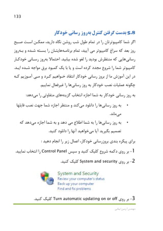 133
‫اﻳﻤﺎﻧﻲ‬ ‫آرﻣﻴﻦ‬ ‫ﻣﻬﻨﺪس‬
5.8‫ﻛﻨﺘﺮل‬ ‫ﮔﺮﻓﺘﻦ‬ ‫ﺑﺪﺳﺖ‬‫ﺑﻪ‬‫ﺧﻮدﻛﺎر‬ ‫رﺳﺎﻧﻲ‬ ‫روز‬
‫ﺻـﺒﺢ‬ ‫اﺳـﺖ‬ ‫ﻣﻤﻜـﻦ‬ ،‫دارﻳﺪ‬ ‫ﻧﮕﺎه‬ ‫روﺷﻦ‬ ‫ﺷﺐ‬ ‫ﻃﻮل‬ ‫ﺗﻤﺎم‬ ‫در‬ ‫را‬ ‫ﻛﺎﻣﭙﻴﻮﺗﺮﺗﺎن‬ ‫ﺷﻤﺎ‬ ‫اﮔﺮ‬
‫ﻛﺎﻣﭙﻴﻮﺗﺮ‬ ‫ﺳﺮاغ‬ ‫ﻛﻪ‬ ‫ﺑﻌﺪ‬ ‫روز‬‫ﻣﻲ‬‫ﺑﺮﻧﺎﻣـﻪ‬ ‫ﺗﻤﺎم‬ ،‫آﻳﻴﺪ‬‫ﻫﺎ‬‫ﺑـﻪ‬ ‫و‬ ‫ﺷـﺪه‬ ‫ﺑﺴـﺘﻪ‬ ‫را‬ ‫ﻳﺘـﺎن‬‫روز‬
‫رﺳﺎﻧﻲ‬‫ﻫﺎ‬‫ﺑﻴﺎﺑﻴﺪ‬ ‫ﺷﺪه‬ ‫ﻟﻐﻮ‬ ‫را‬ ‫ﺑﻮدﻳﺪ‬ ‫ﻣﻨﺘﻈﺮش‬ ‫ﻛﻪ‬ ‫ﻳﻲ‬.‫ﺑﻪ‬ ‫اﺣﺘﻤﺎﻻ‬‫ﺧﻮدﻛـﺎر‬ ‫رﺳـﺎﻧﻲ‬ ‫روز‬
‫را‬ ‫ﺷﻤﺎ‬ ‫ﻛﺎﻣﭙﻴﻮﺗﺮ‬‫ﺷﺮوع‬‫اﻳـﺪ‬ ‫ﺷـﺪه‬ ‫ﻣﻮاﺟﻪ‬ ‫ﺑﺮق‬ ‫ﻛﻤﺒﻮد‬ ‫ﻳﻚ‬ ‫ﺑﺎ‬ ‫ﻳﺎ‬ ‫و‬ ‫اﺳﺖ‬ ‫ﻛﺮده‬ ‫ﻣﺠﺪد‬.
‫و‬ ‫ﻛـﺮد‬ ‫ﺧـﻮاﻫﻴﻢ‬ ‫اﻧﺘﻘﺎد‬ ‫ﺧﻮدﻛﺎر‬ ‫رﺳﺎﻧﻲ‬ ‫ﺑﺮوز‬ ‫از‬ ‫ﻣﺎ‬ ‫آﻣﻮزش‬ ‫اﻳﻦ‬ ‫در‬‫ﻣـﻲ‬‫ﻛـﻪ‬ ‫آﻣـﻮزﻳﻢ‬
‫رﺳﺎﻧﻲ‬ ‫روز‬ ‫ﺑﻪ‬ ‫ﺧﻮدﻛﺎر‬ ‫ﻧﺼﺐ‬ ‫ﻋﻤﻠﻴﺎت‬ ‫ﭼﮕﻮﻧﻪ‬‫ﻫﺎ‬‫ﻧﻤﺎﻳﻴﻢ‬ ‫ﻏﻴﺮﻓﻌﺎل‬ ‫را‬.
‫ﮔﺰﻳﻨﻪ‬ ‫اﻧﺘﺨﺎب‬ ‫اﺟﺎزه‬ ‫ﺷﻤﺎ‬ ‫ﺑﻪ‬ ‫ﺧﻮدﻛﺎر‬ ‫رﺳﺎﻧﻲ‬ ‫روز‬ ‫ﺑﻪ‬‫ﻫﺎ‬‫را‬ ‫ﻣﺘﻔﺎوﺗﻲ‬ ‫ي‬‫ﻣﻲ‬‫دﻫﺪ‬:
•‫رﺳﺎﻧﻲ‬ ‫روز‬ ‫ﺑﻪ‬‫ﻫﺎ‬‫داﻧﻠﻮد‬ ‫را‬‫ﻣﻲ‬‫ﻛﻨﺪ‬‫ﻓﺎﻳﻠﻬﺎ‬ ‫ﻧﺼﺐ‬ ‫ﺟﻬﺖ‬ ‫ﺷﻤﺎ‬ ‫اﺟﺎزه‬ ‫ﻣﻨﺘﻈﺮ‬ ‫و‬
‫ﻣﻲ‬‫ﻣﺎﻧﺪ‬.
•‫رﺳﺎﻧﻲ‬ ‫روز‬ ‫ﺑﻪ‬‫ﻫﺎ‬‫اﻃﻼع‬ ‫ﺷﻤﺎ‬ ‫ﺑﻪ‬ ‫را‬‫ﻣﻲ‬‫اﺟﺎزه‬ ‫ﺷﻤﺎ‬ ‫ﺑﻪ‬ ‫و‬ ‫دﻫﺪ‬‫ﻣﻲ‬‫ﻛﻪ‬ ‫دﻫﺪ‬
‫ﺗﺼﻤﻴﻢ‬‫آﻳﺎ‬ ‫ﺑﮕﻴﺮﻳﺪ‬‫ﻣﻲ‬‫ﺧﻮاﻫﻴﺪ‬‫ﻛﻨﻴﺪ‬ ‫داﻧﻠﻮد‬ ‫را‬ ‫آﻧﻬﺎ‬.
‫دﻫﻴﺪ‬ ‫اﻧﺠﺎم‬ ‫را‬ ‫زﻳﺮ‬ ‫اﻋﻤﺎل‬ ،‫ﺧﻮدﻛﺎر‬ ‫ﺑﺮوزرﺳﺎﻧﻲ‬ ‫ﺑﻨﺪي‬ ‫ﭘﻴﻜﺮه‬ ‫ﺑﺮاي‬:
1-‫دﻛﻤﻪ‬ ‫روي‬ ‫ﺑﺮ‬‫ﺷﺮوع‬‫و‬ ‫ﻛﻨﻴﺪ‬ ‫ﻛﻠﻴﻚ‬‫ﺳﭙﺲ‬Control Panel‫ﻧﻤﺎﻳﻴﺪ‬ ‫اﻧﺘﺨﺎب‬ ‫را‬.
2-‫روي‬ ‫ﺑﺮ‬System and security‫ﻛﻨﻴﺪ‬ ‫ﻛﻠﻴﻚ‬.
3-‫روي‬ ‫ﺑﺮ‬Turn automatic updating on or off‫ﻛﻨﻴﺪ‬ ‫ﻛﻠﻴﻚ‬.
 