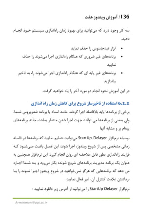 136/‫ﻫﻔﺖ‬ ‫وﻳﻨﺪوز‬ ‫آﻣﻮزش‬
Arminimani@aut.ac.ir
‫ﻛﻪ‬ ‫دارد‬ ‫وﺟﻮد‬ ‫ﻛﺎر‬ ‫ﺳﻪ‬‫ﻣﻲ‬‫ﺗﻮاﻧﻴﺪ‬‫زﻣﺎن‬ ‫ﺑﻬﺒﻮد‬ ‫ﺑﺮاي‬‫راه‬‫اﻧﺪازي‬‫اﻧﺠـﺎم‬ ‫ﺧـﻮد‬ ‫ﺳﻴﺴـﺘﻢ‬
‫دﻫﻴﺪ‬.
•‫ﺣﺬف‬ ‫را‬ ‫ﺿﺪﺟﺎﺳﻮس‬ ‫اﺑﺰار‬‫ﻧﻤﺎﻳﺪ‬
•‫ﺑﺮﻧﺎﻣﻪ‬‫ﻫﺎ‬‫ﻫﻨﮕﺎم‬ ‫ﻛﻪ‬ ‫ﺿﺮوري‬ ‫ﻏﻴﺮ‬ ‫ي‬‫راه‬‫اﻧﺪازي‬‫اﺟﺮا‬‫ﻣﻲ‬‫ﺣﺬف‬ ‫را‬ ‫ﺷﻮﻧﺪ‬
‫ﻧﻤﺎﻳﻴﺪ‬
•‫ﺑﺮﻧﺎﻣﻪ‬‫ﻫﺎ‬‫ﻫﻨﮕﺎ‬ ‫ﻛﻪ‬ ‫اي‬ ‫ﭘﺎﻳﻪ‬ ‫ﻏﻴﺮ‬ ‫ي‬‫م‬‫راه‬‫اﻧﺪازي‬‫اﺟﺮا‬‫ﻣﻲ‬‫را‬ ‫ﺷﻮﻧﺪ‬‫ﺗﺎﺧﻴﺮ‬ ‫ﺑﻪ‬ ،
‫ﺑﻴﺎﻧﺪازﻳ‬‫ﺪ‬
‫ﮔﺮﻓﺖ‬ ‫ﺧﻮاﻫﻴﺪ‬ ‫ﻳﺎد‬ ‫را‬ ‫آﺧﺮ‬ ‫ﻣﻮرد‬ ‫دو‬ ‫اﻧﺠﺎم‬ ‫ﻧﺤﻮه‬ ‫آﻣﻮزش‬ ‫اﻳﻦ‬ ‫در‬.
6.1.1‫اﻧﺪازي‬ ‫راه‬ ‫زﻣﺎن‬ ‫ﻛﺎﻫﺶ‬ ‫ﺑﺮاي‬ ‫ﺷﺮوع‬ ‫ﺗﺎﺧﻴﺮﺳﺎز‬ ‫از‬ ‫اﺳﺘﻔﺎده‬
‫ﺑﺮﻧﺎﻣﻪ‬ ‫از‬ ‫ﺑﺮﺧﻲ‬‫ﻫﺎ‬،‫ﮔﺮدﻧﺪ‬ ‫اﺟﺮا‬ ‫ﺑﻼﻓﺎﺻﻠﻪ‬ ‫ﺑﺎﻳﺪ‬‫ﻣﺎﻧﻨﺪ‬‫ﺷـﻤﺎ‬ ‫ﺿﺪوﻳﺮوس‬ ‫ﺑﺮﻧﺎﻣﻪ‬ ‫ﻳﺎ‬ ‫اﺳﻨﺎد‬.
‫ﺑﺮﻧ‬ ‫از‬ ‫ﺑﻌﻀﻲ‬ ‫وﻟﻲ‬‫ﺎﻣﻪ‬‫ﻫﺎ‬‫ﻣﻲ‬،‫ﺑﻤﺎﻧﻨﺪ‬ ‫ﻣﻨﺘﻈﺮ‬ ‫ﺷﺪن‬ ‫اﺟﺮا‬ ‫ﺟﻬﺖ‬ ‫ﺗﻮاﻧﻨﺪ‬‫ﻣﺎﻧﻨﺪ‬‫ﺑﺮﻧﺎﻣﻪ‬‫ﻫﺎ‬‫ي‬
‫ﺑﺮ‬ ‫ﭘﻴﻐﺎم‬‫آﻧﻬﺎ‬ ‫ﻣﺸﺎﺑﻪ‬ ‫و‬
‫ﺑﻮﺳﻴﻠﻪ‬‫ﻧﺮم‬‫اﻓﺰار‬StartUp Delayer‫ﻣﻲ‬‫ﺗﻮاﻧﻴﺪ‬‫ﺑﺮﻧﺎﻣﻪ‬ ‫ﻛﻪ‬ ‫ﻧﻤﺎﻳﻴﺪ‬ ‫ﺗﻨﻈﻴﻢ‬‫ﻫﺎ‬‫ﻓﺎﺻﻠﻪ‬ ‫در‬
‫ﺷﻮﻧﺪ‬ ‫اﺟﺮا‬ ،‫وﻳﻨﺪوز‬ ‫ﺷﺮوع‬ ‫از‬ ‫ﭘﺲ‬ ‫ﻣﺸﺨﺼﻲ‬ ‫زﻣﺎﻧﻲ‬.‫ﺑﺎﻋـﺚ‬ ‫ﻋﻤـﻞ‬ ‫اﻳﻦ‬‫ﻣـﻲ‬‫ﻛـﻪ‬ ‫ﺷـﻮد‬
‫ﻓﺮاﻳﻨﺪ‬‫راه‬‫اﻧﺪازي‬‫ﻣ‬ ‫ﻗﺎﺑﻞ‬ ‫ﺑﻄﻮر‬‫ﮔﻴﺮد‬ ‫اﻧﺠﺎم‬ ‫روان‬ ‫اي‬ ‫ﻼﺣﻀﻪ‬.‫اﻳﻦ‬‫ﻧﺮم‬‫اﻓﺰار‬‫ﺑﻪ‬ ‫ﻫﻤﭽﻨﻴﻦ‬
‫ﺑﺮﻧﺎﻣﻪ‬ ‫ﻣﺪﻳﺮﻳﺖ‬ ‫ﺑﺮﻧﺎﻣﻪ‬ ‫ﻳﻚ‬ ‫ﻋﻨﻮان‬‫ﻫﺎ‬‫ﺑﻜﺎر‬ ‫ﺷﻮﻧﺪه‬ ‫ﺷﺮوع‬ ‫ي‬‫ﻣﻲ‬‫رود‬‫اﺟـﺎزه‬ ‫ﺷـﻤﺎ‬ ‫ﺑـﻪ‬ ‫و‬
‫ﻣﻲ‬‫ﺑﺮﻧﺎﻣﻪ‬ ‫ﻛﻪ‬ ‫دﻫﺪ‬‫ﻫﺎ‬‫ﻧ‬ ‫ﻫﺮﮔﺰ‬ ‫ﻛﻪ‬ ‫ﻳﻲ‬‫ﻤﻲ‬‫ﺧﻮاﻫﻴﺪ‬‫ﺑـﺎ‬ ‫را‬ ‫ﺷـﻮﻧﺪ‬ ‫اﺟـﺮا‬ ‫وﻳﻨﺪوز‬ ‫ﺷﺮوع‬ ‫در‬
‫ﻧﻤﺎﻳﻴﺪ‬ ‫ﻓﻌﺎل‬ ‫ﻏﻴﺮ‬ ،‫آن‬ ‫ﻛﻨﺘﺮل‬ ‫ﻋﻼﻣﺖ‬ ‫ﺑﺮداﺷﺘﻦ‬.
‫ﻧﺮم‬‫اﻓﺰار‬StartUp Delayer‫را‬‫ﻣﻲ‬‫ﺗﻮاﻧﻴﺪ‬‫ﻧﻤﺎﻳﻴﺪ‬ ‫داﻧﻠﻮد‬ ‫زﻳﺮ‬ ‫آدرس‬ ‫از‬:
 