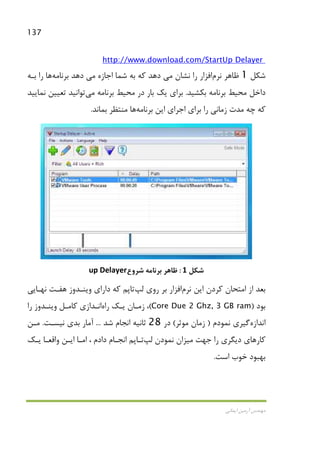137
‫اﻳﻤﺎﻧﻲ‬ ‫آرﻣﻴﻦ‬ ‫ﻣﻬﻨﺪس‬
Up Delayerhttp://www.download.com/Start
‫ﺷﻜﻞ‬1‫ﻇﺎﻫﺮ‬‫ﻧﺮم‬‫اﻓﺰار‬‫ﻧﺸﺎن‬ ‫را‬‫ﻣﻲ‬‫اﺟﺎزه‬ ‫ﺷﻤﺎ‬ ‫ﺑﻪ‬ ‫ﻛﻪ‬ ‫دﻫﺪ‬‫ﻣﻲ‬‫ﺑﺮﻧﺎﻣﻪ‬ ‫دﻫﺪ‬‫ﻫﺎ‬‫ﺑـﻪ‬ ‫را‬
‫ﺑﻜﺸﻴﺪ‬ ‫ﺑﺮﻧﺎﻣﻪ‬ ‫ﻣﺤﻴﻂ‬ ‫داﺧﻞ‬.‫ﻳﻚ‬ ‫ﺑﺮاي‬‫ﺑﺮﻧﺎﻣﻪ‬ ‫ﻣﺤﻴﻂ‬ ‫در‬ ‫ﺑﺎر‬‫ﻣﻲ‬‫ﻧﻤﺎﻳﻴﺪ‬ ‫ﺗﻌﻴﻴﻦ‬ ‫ﺗﻮاﻧﻴﺪ‬
‫ﺑﺮﻧﺎﻣﻪ‬ ‫اﻳﻦ‬ ‫اﺟﺮاي‬ ‫ﺑﺮاي‬ ‫را‬ ‫زﻣﺎﻧﻲ‬ ‫ﻣﺪت‬ ‫ﭼﻪ‬ ‫ﻛﻪ‬‫ﻫﺎ‬‫ﺑﻤﺎﻧﺪ‬ ‫ﻣﻨﺘﻈﺮ‬.
‫ﺷﻜﻞ‬1:‫ﺑﺮﻧﺎﻣﻪ‬ ‫ﻇﺎﻫﺮ‬‫ﺷﺮوع‬up Delayer
‫اﻳﻦ‬ ‫ﻛﺮدن‬ ‫اﻣﺘﺤﺎن‬ ‫از‬ ‫ﺑﻌﺪ‬‫ﻧﺮم‬‫اﻓﺰار‬‫روي‬ ‫ﺑﺮ‬‫ﻟﭗ‬‫ﺗﺎﭘ‬‫ﻧﻬـﺎﻳﻲ‬ ‫ﻫﻔـﺖ‬ ‫وﻳﻨـﺪوز‬ ‫داراي‬ ‫ﻛﻪ‬ ‫ﻢ‬
‫ﺑﻮد‬)Core Due 2 Ghz, 3 GB ram(‫راه‬ ‫ﻳـﻚ‬ ‫زﻣـﺎن‬ ،‫ا‬‫را‬ ‫وﻳﻨـﺪوز‬ ‫ﻛﺎﻣـﻞ‬ ‫ﻧـﺪازي‬
‫اﻧﺪازه‬‫ﻧﻤﻮدم‬ ‫ﮔﻴﺮي‬)‫ﻣﻮﺛﺮ‬ ‫زﻣﺎن‬(‫در‬28‫ﺷﺪ‬ ‫اﻧﺠﺎم‬ ‫ﺛﺎﻧﻴﻪ‬...‫ﻧﻴﺴـﺖ‬ ‫ﺑﺪي‬ ‫آﻣﺎر‬.‫ﻣـﻦ‬
‫ﺟﻬﺖ‬ ‫را‬ ‫دﻳﮕﺮي‬ ‫ﻛﺎرﻫﺎي‬‫ﻣﻴﺰ‬‫ﻧﻤﻮدن‬ ‫ان‬‫ﻟﭗ‬‫ﺗـﺎﭘ‬‫ﻳـﻚ‬ ‫واﻗﻌـﺎ‬ ‫اﻳـﻦ‬ ‫اﻣـﺎ‬ ، ‫دادم‬ ‫اﻧﺠـﺎم‬ ‫ﻢ‬
‫اﺳﺖ‬ ‫ﺧﻮب‬ ‫ﺑﻬﺒﻮد‬.
 