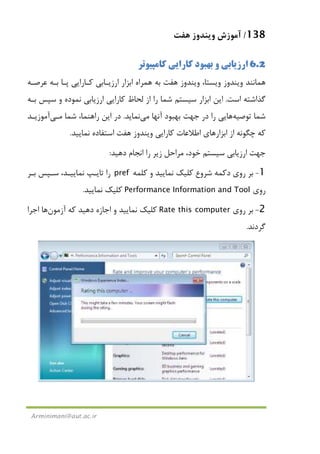138/‫ﻫﻔﺖ‬ ‫وﻳﻨﺪوز‬ ‫آﻣﻮزش‬
Arminimani@aut.ac.ir
6.2‫ﻛﺎﻣﭙﻴﻮﺗﺮ‬ ‫ﻛﺎراﻳﻲ‬ ‫ﺑﻬﺒﻮد‬ ‫و‬ ‫ارزﻳﺎﺑﻲ‬
‫ﻫﻤﺮاه‬ ‫ﺑﻪ‬ ‫ﻫﻔﺖ‬ ‫وﻳﻨﺪوز‬ ،‫وﻳﺴﺘﺎ‬ ‫وﻳﻨﺪوز‬ ‫ﻫﻤﺎﻧﻨﺪ‬‫ﻋﺮﺻـﻪ‬ ‫ﺑـﻪ‬ ‫ﭘـﺎ‬ ‫ﻛـﺎراﻳﻲ‬ ‫ارزﻳـﺎﺑﻲ‬ ‫اﺑﺰار‬
‫اﺳﺖ‬ ‫ﮔﺬاﺷﺘﻪ‬.‫ﺑـﻪ‬ ‫ﺳﭙﺲ‬ ‫و‬ ‫ﻧﻤﻮده‬ ‫ارزﻳﺎﺑﻲ‬ ‫ﻛﺎراﻳﻲ‬ ‫ﻟﺤﺎظ‬ ‫از‬ ‫را‬ ‫ﺷﻤﺎ‬ ‫ﺳﻴﺴﺘﻢ‬ ‫اﺑﺰار‬ ‫اﻳﻦ‬
‫ﺗﻮﺻﻴﻪ‬ ‫ﺷﻤﺎ‬‫ﻫﺎ‬‫آﻧﻬﺎ‬ ‫ﺑﻬﺒﻮد‬ ‫ﺟﻬﺖ‬ ‫در‬ ‫را‬ ‫ﻳﻲ‬‫ﻣﻲ‬‫ﻧﻤﺎﻳﺪ‬.‫ﺷﻤﺎ‬ ،‫راﻫﻨﻤﺎ‬ ‫اﻳﻦ‬ ‫در‬‫ﻣـﻲ‬‫آﻣﻮزﻳـﺪ‬
‫ﻧﻤﺎﻳﻴﺪ‬ ‫اﺳﺘﻔﺎده‬ ‫ﻫﻔﺖ‬ ‫وﻳﻨﺪوز‬ ‫ﻛﺎراﻳﻲ‬ ‫اﻃﻼﻋﺎت‬ ‫اﺑﺰارﻫﺎي‬ ‫از‬ ‫ﭼﮕﻮﻧﻪ‬ ‫ﻛﻪ‬.
‫ارزﻳﺎﺑﻲ‬ ‫ﺟﻬﺖ‬‫دﻫﻴﺪ‬ ‫اﻧﺠﺎم‬ ‫را‬ ‫زﻳﺮ‬ ‫ﻣﺮاﺣﻞ‬ ،‫ﺧﻮد‬ ‫ﺳﻴﺴﺘﻢ‬:
1-‫دﻛﻤﻪ‬ ‫روي‬ ‫ﺑﺮ‬‫ﺷﺮوع‬‫ﻛﻠﻤﻪ‬ ‫و‬ ‫ﻧﻤﺎﻳﻴﺪ‬ ‫ﻛﻠﻴﻚ‬pref‫ﺑـﺮ‬ ‫ﺳـﭙﺲ‬ ،‫ﻧﻤﺎﻳﻴـﺪ‬ ‫ﺗﺎﻳـﭗ‬ ‫را‬
‫روي‬Performance Information and Tool‫ﻧﻤﺎﻳﻴﺪ‬ ‫ﻛﻠﻴﻚ‬.
2-‫روي‬ ‫ﺑﺮ‬Rate this computer‫آزﻣﻮن‬ ‫ﻛﻪ‬ ‫دﻫﻴﺪ‬ ‫اﺟﺎزه‬ ‫و‬ ‫ﻧﻤﺎﻳﻴﺪ‬ ‫ﻛﻠﻴﻚ‬‫ﻫﺎ‬‫اﺟﺮا‬
‫ﮔﺮدﻧﺪ‬.
 