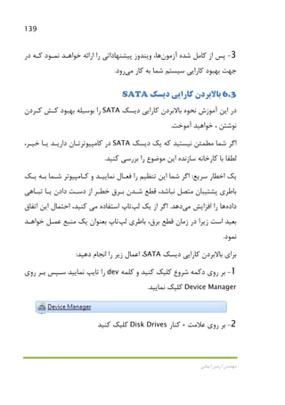 139
‫اﻳﻤﺎﻧﻲ‬ ‫آرﻣﻴﻦ‬ ‫ﻣﻬﻨﺪس‬
3-‫آزﻣ‬ ‫ﺷﺪه‬ ‫ﻛﺎﻣﻞ‬ ‫از‬ ‫ﭘﺲ‬‫ﻮن‬‫ﻫﺎ‬‫در‬ ‫ﻛـﻪ‬ ‫ﻧﻤـﻮد‬ ‫ﺧﻮاﻫـﺪ‬ ‫اراﺋﻪ‬ ‫را‬ ‫ﭘﻴﺸﻨﻬﺎداﺗﻲ‬ ‫وﻳﻨﺪوز‬ ،
‫ﻛﺎراﻳﻲ‬ ‫ﺑﻬﺒﻮد‬ ‫ﺟﻬﺖ‬‫ﺳﻴﺴﺘﻢ‬‫ﻛﺎر‬ ‫ﺑﻪ‬ ‫ﺷﻤﺎ‬‫ﻣﻲ‬‫رود‬.
6.3‫دﻳﺴﻚ‬ ‫ﻛﺎراﻳﻲ‬ ‫ﺑﺎﻻﺑﺮدن‬SATA
‫دﻳﺴﻚ‬ ‫ﻛﺎراﻳﻲ‬ ‫ﺑﺎﻻﺑﺮدن‬ ‫ﻧﺤﻮه‬ ‫آﻣﻮزش‬ ‫اﻳﻦ‬ ‫در‬SATA‫ﻛـﺮدن‬ ‫ﻛـﺶ‬ ‫ﺑﻬﺒﻮد‬ ‫ﺑﻮﺳﻴﻠﻪ‬ ‫را‬
‫آﻣﻮﺧﺖ‬ ‫ﺧﻮاﻫﻴﺪ‬ ، ‫ﻧﻮﺷﺘﻦ‬.
‫دﻳﺴﻚ‬ ‫ﻳﻚ‬ ‫ﻛﻪ‬ ‫ﻧﻴﺴﺘﻴﺪ‬ ‫ﻣﻄﻤﺌﻦ‬ ‫ﺷﻤﺎ‬ ‫اﮔﺮ‬SATA‫ﻛﺎﻣ‬ ‫در‬،‫ﺧﻴـﺮ‬ ‫ﻳـﺎ‬ ‫دارﻳـﺪ‬ ‫ﭙﻴﻮﺗﺮﺗـﺎن‬
‫ﻛﻨﻴﺪ‬ ‫ﺑﺮرﺳﻲ‬ ‫را‬ ‫ﻣﻮﺿﻮع‬ ‫اﻳﻦ‬ ‫ﺳﺎزﻧﺪه‬ ‫ﻛﺎرﺧﺎﻧﻪ‬ ‫ﺑﺎ‬ ‫ﻟﻄﻔﺎ‬.
‫ﺳﺮﻳﻊ‬ ‫اﺧﻄﺎر‬ ‫ﻳﻚ‬:‫ﻳـﻚ‬ ‫ﺑـﻪ‬ ‫ﺷـﻤﺎ‬ ‫ﻛـﺎﻣﭙﻴﻮﺗﺮ‬ ‫و‬ ‫ﻧﻤﺎﻳﻴـﺪ‬ ‫ﻓﻌـﺎل‬ ‫را‬ ‫ﺗﻨﻈﻴﻢ‬ ‫اﻳﻦ‬ ‫ﺷﻤﺎ‬ ‫اﮔﺮ‬
‫دادن‬ ‫دﺳـﺖ‬ ‫از‬ ‫ﺧﻄـﺮ‬ ‫ﺑـﺮق‬ ‫ﺷـﺪن‬ ‫ﻗﻄﻊ‬ ،‫ﻧﺒﺎﺷﺪ‬ ‫ﻣﺘﺼﻞ‬ ‫ﭘﺸﺘﻴﺒﺎن‬ ‫ﺑﺎﻃﺮي‬‫ﺗﺒـﺎﻫﻲ‬ ‫ﻳـﺎ‬
‫داده‬‫ﻫﺎ‬‫اﻓﺰاﻳﺶ‬ ‫را‬‫ﻣﻲ‬‫دﻫﺪ‬.‫ﻳﻚ‬ ‫از‬ ‫اﮔﺮ‬‫ﻟﭗ‬‫ﺗﺎپ‬‫اﺳﺘﻔﺎده‬‫ﻣ‬‫ﻲ‬‫اﺗﻔﺎق‬ ‫اﻳﻦ‬ ‫اﺣﺘﻤﺎل‬ ،‫ﻛﻨﻴﺪ‬
،‫ﺑﺮق‬ ‫ﻗﻄﻊ‬ ‫زﻣﺎن‬ ‫در‬ ‫زﻳﺮا‬ ‫اﺳﺖ‬ ‫ﺑﻌﻴﺪ‬‫ﺑﺎﻃﺮي‬‫ﻟﭗ‬‫ﺗﺎپ‬‫ﺧﻮاﻫـﺪ‬ ‫ﻋﻤـﻞ‬ ‫ﻣﻨﺒﻊ‬ ‫ﻳﻚ‬ ‫ﺑﻌﻨﻮان‬
‫ﻧﻤﻮد‬.
‫دﻳﺴﻚ‬ ‫ﻛﺎراﻳﻲ‬ ‫ﺑﺎﻻﺑﺮدن‬ ‫ﺑﺮاي‬SATA‫دﻫﻴﺪ‬ ‫اﻧﺠﺎم‬ ‫را‬ ‫زﻳﺮ‬ ‫اﻋﻤﺎل‬ ،:
1-‫دﻛﻤﻪ‬ ‫روي‬ ‫ﺑﺮ‬‫ﺷﺮوع‬‫ﻛﻠﻤﻪ‬ ‫و‬ ‫ﻛﻨﻴﺪ‬ ‫ﻛﻠﻴﻚ‬dev‫روي‬ ‫ﺑـﺮ‬ ‫ﺳـﭙﺲ‬ ‫ﻧﻤﺎﻳﻴﺪ‬ ‫ﺗﺎﻳﭗ‬ ‫را‬
Device Manager‫ﻧﻤﺎﻳﻴﺪ‬ ‫ﻛﻠﻴﻚ‬.
2-‫ﻋﻼﻣﺖ‬ ‫روي‬ ‫ﺑﺮ‬+‫ﻛﻨﺎر‬Disk Drives‫ﻛﻨﻴﺪ‬ ‫ﻛﻠﻴﻚ‬
 
