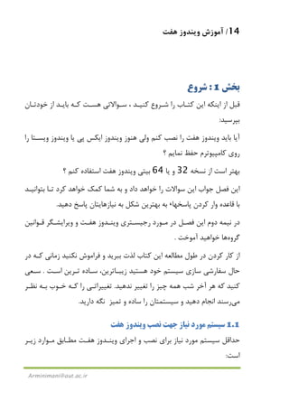 14/‫ﻫﻔﺖ‬ ‫وﻳﻨﺪوز‬ ‫آﻣﻮزش‬
Arminimani@aut.ac.ir
‫ﺑﺨﺶ‬1:‫ﺷﺮوع‬
‫ﺷـﺮوع‬ ‫را‬ ‫ﻛﺘـﺎب‬ ‫اﻳﻦ‬ ‫اﻳﻨﻜﻪ‬ ‫از‬ ‫ﻗﺒﻞ‬‫ﺳـﻮاﻻ‬ ، ‫ﻛﻨﻴـﺪ‬‫ﺧﻮدﺗـﺎن‬ ‫از‬ ‫ﺑﺎﻳـﺪ‬ ‫ﻛـﻪ‬ ‫ﻫﺴـﺖ‬ ‫ﺗﻲ‬
‫ﺑﭙﺮﺳﻴﺪ‬:
‫ﺑﺎﻳﺪ‬ ‫آﻳﺎ‬‫ﻫﻔﺖ‬ ‫وﻳﻨﺪوز‬‫ﻫﻨﻮز‬ ‫وﻟﻲ‬ ‫ﻛﻨﻢ‬ ‫ﻧﺼﺐ‬ ‫را‬‫را‬ ‫وﻳﺴـﺘﺎ‬ ‫وﻳﻨﺪوز‬ ‫ﻳﺎ‬ ‫ﭘﻲ‬ ‫اﻳﻜﺲ‬ ‫وﻳﻨﺪوز‬
‫ﻛﺎﻣﭙﻴﻮﺗﺮم‬ ‫روي‬‫ﺣﻔﻆ‬‫ﻧﻤﺎﻳﻢ‬‫؟‬
‫ﻧﺴﺨﻪ‬ ‫از‬ ‫اﺳﺖ‬ ‫ﺑﻬﺘﺮ‬32‫ﻳﺎ‬ ‫و‬64‫ﺑﻴﺘﻲ‬‫ﻫﻔﺖ‬ ‫وﻳﻨﺪوز‬‫؟‬ ‫ﻛﻨﻢ‬ ‫اﺳﺘﻔﺎده‬
‫ﺟ‬ ‫ﻓﺼﻞ‬ ‫اﻳﻦ‬‫ﻮاب‬‫ﺑﺘﻮاﻧﻴـﺪ‬ ‫ﺗـﺎ‬ ‫ﻛﺮد‬ ‫ﺧﻮاﻫﺪ‬ ‫ﻛﻤﻚ‬ ‫ﺷﻤﺎ‬ ‫ﺑﻪ‬ ‫و‬ ‫داد‬ ‫ﺧﻮاﻫﺪ‬ ‫را‬ ‫ﺳﻮاﻻت‬ ‫اﻳﻦ‬
‫وار‬ ‫ﻗﺎﻋﺪه‬ ‫ﺑﺎ‬‫ﭘﺎﺳﺨﻬﺎ‬ ‫ﻛﺮدن‬،‫ﺑﻪ‬‫ﺑﻪ‬ ‫ﺷﻜﻞ‬ ‫ﺑﻬﺘﺮﻳﻦ‬‫دﻫﻴﺪ‬ ‫ﭘﺎﺳﺦ‬ ‫ﻧﻴﺎزﻫﺎﻳﺘﺎن‬.
‫اﻳﻦ‬ ‫دوم‬ ‫ﻧﻴﻤﻪ‬ ‫در‬‫ﻓﺼـﻞ‬‫رﺟﻴﺴـﺘﺮي‬ ‫ﻣـﻮرد‬ ‫در‬‫ﻫﻔـﺖ‬ ‫وﻳﻨـﺪوز‬‫ﻗـﻮاﻧﻴﻦ‬ ‫وﻳﺮاﻳﺸـﮕﺮ‬ ‫و‬
‫ﮔﺮوه‬‫ﻫﺎ‬‫آﻣﻮﺧﺖ‬ ‫ﺧﻮاﻫﻴﺪ‬.
‫ﺑﺒ‬ ‫ﻟﺬت‬ ‫ﻛﺘﺎب‬ ‫اﻳﻦ‬ ‫ﻣﻄﺎﻟﻌﻪ‬ ‫ﻃﻮل‬ ‫در‬ ‫ﻛﺮدن‬ ‫ﻛﺎر‬ ‫از‬‫ﻛـﻪ‬ ‫زﻣﺎﻧﻲ‬ ‫ﻧﻜﻨﻴﺪ‬ ‫ﻓﺮاﻣﻮش‬ ‫و‬ ‫ﺮﻳﺪ‬‫در‬
‫ﻫﺴﺘﻴﺪ‬ ‫ﺧﻮد‬ ‫ﺳﻴﺴﺘﻢ‬ ‫ﺳﺎزي‬ ‫ﺳﻔﺎرﺷﻲ‬ ‫ﺣﺎل‬،‫زﻳﺒـﺎﺗﺮﻳﻦ‬‫ﺗـﺮﻳﻦ‬ ‫ﺳـﺎده‬‫اﺳـﺖ‬.‫ﺳـﻌﻲ‬
‫ﻛﻨﻴﺪ‬‫ﻫﺮ‬ ‫ﻛﻪ‬‫را‬ ‫ﭼﻴﺰ‬ ‫ﻫﻤﻪ‬ ‫ﺷﺐ‬ ‫آﺧﺮ‬‫ﻧﺪﻫﻴﺪ‬ ‫ﺗﻐﻴﻴﺮ‬.‫ﺗﻐﻴﻴﺮاﺗـﻲ‬‫ﻧﻈـﺮ‬ ‫ﺑـﻪ‬ ‫ﺧـﻮب‬ ‫ﻛـﻪ‬ ‫را‬
‫ﻣﻲ‬‫رﺳﻨﺪ‬‫ﺗ‬ ‫و‬ ‫ﺳﺎده‬ ‫را‬ ‫ﺳﻴﺴﺘﻤﺘﺎن‬ ‫و‬ ‫دﻫﻴﺪ‬ ‫اﻧﺠﺎم‬‫ﻤﻴﺰ‬‫دارﻳﺪ‬ ‫ﻧﮕﻪ‬.
1.1‫ﻧﻴﺎز‬ ‫ﻣﻮرد‬ ‫ﺳﻴﺴﺘﻢ‬‫ﻧﺼﺐ‬ ‫ﺟﻬﺖ‬‫ﻫﻔ‬ ‫وﻳﻨﺪوز‬‫ﺖ‬
‫اﺟﺮاي‬ ‫و‬ ‫ﻧﺼﺐ‬ ‫ﺑﺮاي‬ ‫ﻧﻴﺎز‬ ‫ﻣﻮرد‬ ‫ﺳﻴﺴﺘﻢ‬ ‫ﺣﺪاﻗﻞ‬‫ﻫﻔـﺖ‬ ‫وﻳﻨـﺪوز‬‫ﻣﻄـﺎﺑﻖ‬‫زﻳـﺮ‬ ‫ﻣـﻮارد‬
‫اﺳﺖ‬:
 