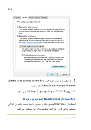 143
‫اﻳﻤﺎﻧﻲ‬ ‫آرﻣﻴﻦ‬ ‫ﻣﻬﻨﺪس‬
5-‫ﮔﺰﻳﻨﻪ‬ ،‫اﺳﺖ‬ ‫ﭘﺬﻳﺮ‬ ‫اﻣﻜﺎن‬ ‫اﮔﺮ‬‫ﻫـﺎ‬‫ي‬Enable write caching on the disk‫و‬
Enable advanced performance‫ﺑﺰﻧﻴﺪ‬ ‫ﻋﻼﻣﺖ‬ ‫را‬.
6-‫روي‬ ‫ﺑﺮ‬ok‫ﻣﺠﺪدا‬ ‫را‬ ‫ﺧﻮد‬ ‫ﻛﺎﻣﭙﻴﻮﺗﺮ‬ ‫و‬ ‫ﻛﻨﻴﺪ‬ ‫ﻛﻠﻴﻚ‬‫راه‬‫اﻧﺪازي‬‫ﻧﻤﺎﻳﻴﺪ‬.
6.5‫از‬ ‫اﺳﺘﻔﺎده‬Readyboost‫ﺑﺮﻧﺎﻣﻪ‬ ‫ﺗﺴﺮﻳﻊ‬ ‫ﺟﻬﺖ‬‫ﻫﺎ‬
‫از‬ ‫اﺳﺘﻔﺎده‬Readyboost‫راه‬ ‫ﺑﻬﺘـﺮﻳﻦ‬ ‫از‬ ‫ﻳﻚ‬ ،‫وﻳﻨﺪوز‬‫ﻫـﺎ‬‫ﻛـﺎراﻳﻲ‬ ‫ﺑـﺎﻻﺑﺮدن‬ ‫ﺟﻬـﺖ‬
‫ﺳﻴﺴﺘﻢ‬،‫ﻛﻪ‬ ‫زﻣﺎﻧﻲ‬‫وﻇﺎﻳﻒ‬ ‫اﻧﺠﺎم‬ ‫ﺣﺎل‬ ‫در‬‫ﻫﺴﺘﻴﺪ‬ ‫ﺧﻮد‬ ‫روزاﻧﻪ‬،‫ﻣﻲ‬‫ﺑﺎﺷﺪ‬.
 