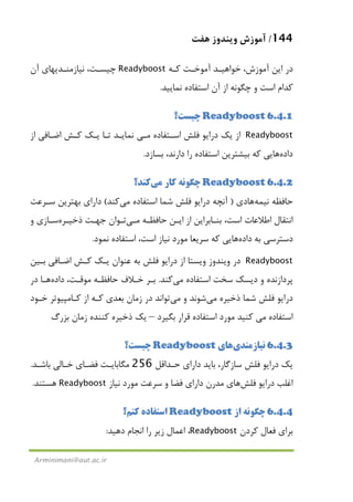 144/‫ﻫﻔﺖ‬ ‫وﻳﻨﺪوز‬ ‫آﻣﻮزش‬
Arminimani@aut.ac.ir
‫ﻛـﻪ‬ ‫آﻣﻮﺧـﺖ‬ ‫ﺧﻮاﻫﻴـﺪ‬ ،‫آﻣﻮزش‬ ‫اﻳﻦ‬ ‫در‬Readyboost‫آن‬ ‫ﻧﻴﺎزﻣﻨـﺪﻳﻬﺎي‬ ،‫ﭼﻴﺴـﺖ‬
‫ﻧﻤﺎﻳﻴﺪ‬ ‫اﺳﺘﻔﺎده‬ ‫آن‬ ‫از‬ ‫ﭼﮕﻮﻧﻪ‬ ‫و‬ ‫اﺳﺖ‬ ‫ﻛﺪام‬.
6.4.1Readyboost‫ﭼﻴﺴﺖ؟‬
Readyboost‫اﺳـﺘﻔﺎده‬ ‫ﻓﻠﺶ‬ ‫دراﻳﻮ‬ ‫ﻳﻚ‬ ‫از‬‫ﻣـﻲ‬‫از‬ ‫اﺿـﺎﻓﻲ‬ ‫ﻛـﺶ‬ ‫ﻳـﻚ‬ ‫ﺗـﺎ‬ ‫ﻧﻤﺎﻳـﺪ‬
‫داده‬‫ﻫﺎ‬‫ﻛ‬ ‫ﻳﻲ‬‫ﺑﺴﺎزد‬ ،‫دارﻧﺪ‬ ‫را‬ ‫اﺳﺘﻔﺎده‬ ‫ﺑﻴﺸﺘﺮﻳﻦ‬ ‫ﻪ‬.
6.4.2Readyboost‫ﻛﺎر‬ ‫ﭼﮕﻮﻧﻪ‬‫ﻣﻲ‬‫ﻛﻨﺪ؟‬
‫ﻧﻴﻤﻪ‬ ‫ﺣﺎﻓﻈﻪ‬‫ﻫﺎ‬‫دي‬)‫اﺳﺘﻔﺎده‬ ‫ﺷﻤﺎ‬ ‫ﻓﻠﺶ‬ ‫دراﻳﻮ‬ ‫آﻧﭽﻪ‬‫ﻣﻲ‬‫ﻛﻨﺪ‬(‫ﺳـﺮﻋﺖ‬ ‫ﺑﻬﺘﺮﻳﻦ‬ ‫داراي‬
‫ﺣﺎﻓﻈـﻪ‬ ‫اﻳـﻦ‬ ‫از‬ ‫ﺑﻨـﺎﺑﺮاﻳﻦ‬ ،‫اﺳﺖ‬ ‫اﻃﻼﻋﺎت‬ ‫اﻧﺘﻘﺎل‬‫ﻣـﻲ‬‫ذﺧﻴـﺮه‬ ‫ﺟﻬـﺖ‬ ‫ﺗـﻮان‬‫و‬ ‫ﺳـﺎزي‬
‫داده‬ ‫ﺑﻪ‬ ‫دﺳﺘﺮﺳﻲ‬‫ﻫﺎ‬‫ا‬ ،‫اﺳﺖ‬ ‫ﻧﻴﺎز‬ ‫ﻣﻮرد‬ ‫ﺳﺮﻳﻌﺎ‬ ‫ﻛﻪ‬ ‫ﻳﻲ‬‫ﻧﻤﻮد‬ ‫ﺳﺘﻔﺎده‬.
Readyboost‫ﺑـﻴﻦ‬ ‫اﺿـﺎﻓﻲ‬ ‫ﻛـﺶ‬ ‫ﻳـﻚ‬ ‫ﻋﻨﻮان‬ ‫ﺑﻪ‬ ‫ﻓﻠﺶ‬ ‫دراﻳﻮ‬ ‫از‬ ‫وﻳﺴﺘﺎ‬ ‫وﻳﻨﺪوز‬ ‫در‬
‫اﺳﺘﻔﺎده‬ ‫ﺳﺨﺖ‬ ‫دﻳﺴﻚ‬ ‫و‬ ‫ﭘﺮدازﻧﺪه‬‫ﻣﻲ‬‫ﻛﻨﺪ‬.‫داده‬ ،‫ﻣﻮﻗـﺖ‬ ‫ﺣﺎﻓﻈـﻪ‬ ‫ﺧـﻼف‬ ‫ﺑـﺮ‬‫ﻫـﺎ‬‫در‬
‫ذﺧﻴﺮه‬ ‫ﺷﻤﺎ‬ ‫ﻓﻠﺶ‬ ‫دراﻳﻮ‬‫ﻣﻲ‬‫و‬ ‫ﺷﻮﻧﺪ‬‫ﻣﻲ‬‫ﺧـﻮد‬ ‫ﻛـﺎﻣﭙﻴﻮﺗﺮ‬ ‫از‬ ‫ﻛـﻪ‬ ‫ﺑﻌﺪي‬ ‫زﻣﺎن‬ ‫در‬ ‫ﺗﻮاﻧﺪ‬
‫اﺳﺘﻔﺎده‬‫ﻣﻲ‬‫ﺑ‬ ‫ﻗﺮار‬ ‫اﺳﺘﻔﺎده‬ ‫ﻣﻮرد‬ ‫ﻛﻨﻴﺪ‬‫ﮕﻴﺮد‬–‫ﺑﺰرگ‬ ‫زﻣﺎن‬ ‫ﻛﻨﻨﺪه‬ ‫ذﺧﻴﺮه‬ ‫ﻳﻚ‬
6.4.3‫ﻧﻴﺎزﻣﻨﺪي‬‫ﻫﺎ‬‫ي‬Readyboost‫ﭼﻴﺴﺖ؟‬
‫ﺣـﺪاﻗﻞ‬ ‫داراي‬ ‫ﺑﺎﻳﺪ‬ ،‫ﺳﺎزﮔﺎر‬ ‫ﻓﻠﺶ‬ ‫دراﻳﻮ‬ ‫ﻳﻚ‬256‫ﺑﺎﺷـﺪ‬ ‫ﺧـﺎﻟﻲ‬ ‫ﻓﻀـﺎي‬ ‫ﻣﮕﺎﺑﺎﻳـﺖ‬.
‫ﻓﻠﺶ‬ ‫دراﻳﻮ‬ ‫اﻏﻠﺐ‬‫ﻫﺎ‬‫ﻧﻴﺎز‬ ‫ﻣﻮرد‬ ‫ﺳﺮﻋﺖ‬ ‫و‬ ‫ﻓﻀﺎ‬ ‫داراي‬ ‫ﻣﺪرن‬ ‫ي‬Readyboost‫ﻫﺴﺘﻨﺪ‬.
6.4.4‫از‬ ‫ﭼﮕﻮﻧﻪ‬Readyboost‫ﻛﻨﻢ؟‬ ‫اﺳﺘﻔﺎده‬
‫ﻛﺮدن‬ ‫ﻓﻌﺎل‬ ‫ﺑﺮاي‬Readyboost‫دﻫﻴﺪ‬ ‫اﻧﺠﺎم‬ ‫را‬ ‫زﻳﺮ‬ ‫اﻋﻤﺎل‬ ،:
 