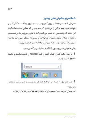 147
‫اﻳﻤﺎﻧﻲ‬ ‫آرﻣﻴﻦ‬ ‫ﻣﻬﻨﺪس‬
6.6‫وﻳﻨﺪوز‬ ‫ﺷﺪن‬ ‫ﺧﺎﻣﻮش‬ ‫ﺗﺴﺮﻳﻊ‬
‫ﺑﺮﻧﺎﻣﻪ‬ ‫ﻧﺼﺐ‬ ‫ﺑﺎ‬ ‫ﻫﻤﺰﻣﺎن‬‫ﻫﺎ‬‫ﻛـﺮدن‬ ‫ﻛـﺎر‬ ‫آﻫﺴـﺘﻪ‬ ‫ﺑﻪ‬ ‫ﺷﺮوع‬ ‫ﺳﻴﺴﺘﻢ‬ ،‫ﻛﺎﻣﭙﻴﻮﺗﺮ‬ ‫روي‬ ‫ﺑﺮ‬
‫ﻧﻤﻮد‬ ‫ﺧﻮاﻫﺪ‬.‫را‬ ‫اﻳﻦ‬ ‫ﻣﺎ‬ ‫ﻫﻤﻪ‬‫ﻣﻲ‬‫داﻧﻴﻢ‬.‫ﻧﺪاﻧﻴـﺪ‬ ‫ﺷﻤﺎ‬ ‫اﺳﺖ‬ ‫ﻣﻤﻜﻦ‬ ‫ﻛﻪ‬ ‫ﭼﻴﺰي‬ ،‫ﭼﻪ‬ ‫اﮔﺮ‬
‫ﻛﻪ‬ ‫اﺳﺖ‬ ‫اﻳﻦ‬‫ﺑﺮﻧ‬‫ﺎﻣﻪ‬‫ﻫﺎ‬‫ﻧﺼﺐ‬ ‫ﻛﻪ‬ ‫ﻳﻲ‬‫ﻣﻲ‬‫ﺳﺮوﻳﺲ‬ ‫ﻋﻨﻮان‬ ‫ﺑﻪ‬ ‫ﻣﺎ‬ ‫را‬ ‫ﻛﻨﻴﺪ‬‫ﻫﺎ‬‫ﻣﻲ‬‫ﺷﻨﺎﺳـﻴﻢ‬.
‫ﻣﻨﺘﻈـﺮ‬ ‫ﺻـﺒﻮراﻧﻪ‬ ‫و‬ ‫ﺑﺰرﮔﻮاراﻧـﻪ‬ ،‫ﺷـﺪن‬ ‫ﺧﺎﻣﻮش‬ ‫زﻣﺎن‬ ‫در‬ ‫وﻳﻨﺪوز‬‫ﻣـﻲ‬‫اﻳـﻦ‬ ‫ﺗـﺎ‬ ‫ﻣﺎﻧـﺪ‬
‫ﺳﺮوﻳﺲ‬‫ﻫﺎ‬‫ﺷﻮﻧﺪ‬ ‫ﻣﺘﻮﻓﻖ‬.‫ﻧ‬ ‫ﻛﺮدن‬ ‫ﺻﺒﺮ‬ ‫ﺑﻪ‬ ‫واﻗﻌﺎ‬ ‫ﻋﻤﻞ‬ ‫اﻳﻦ‬ ‫اﻧﺠﺎم‬‫ﻤﻲ‬‫ارزد‬.
‫دﻫﻴﺪ‬ ‫ﻛﺎﻫﺶ‬ ‫زﻳﺮ‬ ‫ﻋﻤﻠﻴﺎت‬ ‫اﻧﺠﺎم‬ ‫ﺑﺎ‬ ‫را‬ ‫وﻳﻨﺪوز‬ ‫ﺷﺪن‬ ‫ﺧﺎﻣﻮش‬ ‫زﻣﺎن‬:
1-‫ﺑﺮ‬‫دﻛﻤﻪ‬ ‫روي‬‫ﺷﺮوع‬‫ﻛﻠﻤﻪ‬ ‫و‬ ‫ﻛﻨﻴﺪ‬ ‫ﻛﻠﻴﻚ‬Regedit‫و‬ ‫ﻧﻤﺎﻳﻴـﺪ‬ ‫ﺗﺎﻳـﭗ‬ ‫را‬‫دﻛﻤـﻪ‬
Enter‫دﻫﻴﺪ‬ ‫ﻓﺸﺎر‬ ‫را‬.
2-‫دﻳﺪ‬ ‫ﺧﻮاﻫﻴﺪ‬ ‫زﻳﺮ‬ ‫ﺷﺒﻴﻪ‬ ‫را‬ ‫ﺗﺼﻮﻳﺮي‬ ‫ﺷﻤﺎ‬.‫ﻣﺤـﻞ‬ ‫ﺳـﻮي‬ ‫ﺑﻪ‬ ‫ﭼﭗ‬ ‫ﺳﻤﺖ‬ ‫ﻣﻨﻮي‬ ‫در‬
‫ﺑﺮوﻳﺪ‬ ‫زﻳﺮ‬:
HKEY_LOCAL_MACHINESYSTEMCurrentControlSetControl
 
