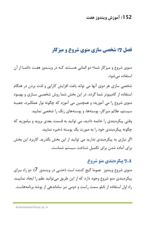 152/‫ﻫﻔﺖ‬ ‫وﻳﻨﺪوز‬ ‫آﻣﻮزش‬
Arminimani@aut.ac.ir
‫ﻓﺼﻞ‬7:‫ﻣﻨﻮ‬ ‫ﺳﺎزي‬ ‫ﺷﺨﺼﻲ‬‫ي‬‫و‬ ‫ﺷﺮوع‬‫ﻣﻴﺰﻛﺎر‬
‫ﻣﻨﻮ‬‫ي‬‫و‬ ‫ﺷﺮوع‬‫ﻣﻴﺰﻛﺎر‬‫ﺷﻤﺎ‬،‫ﻛـﻪ‬ ‫ﻫﺴـﺘﻨﺪ‬ ‫اﻟﻤﺎﻧﻲ‬ ‫دو‬‫داﺋﻤـﺎ‬ ‫ﻫﻔـﺖ‬ ‫وﻳﻨـﺪوز‬ ‫در‬‫آن‬ ‫از‬
‫ﻣﻲ‬ ‫اﺳﺘﻔﺎده‬‫ﺷﻮد‬.
‫ﻫﺮ‬ ‫ﺳﺎزي‬ ‫ﺷﺨﺼﻲ‬‫دوي‬‫و‬ ‫ﻛﺎراﻳﻲ‬ ‫اﻓﺰاﻳﺶ‬ ‫ﺑﺎﻋﺚ‬ ‫ﺗﻮاﻧﺪ‬ ‫ﻣﻲ‬ ‫آﻧﻬﺎ‬‫ﻫﻨﮕﺎم‬ ‫در‬ ‫ﺑﺮدن‬ ‫ﻟﺬت‬
‫ﻛﺎﻣﭙﻴﻮﺗﺮ‬ ‫از‬ ‫اﺳﺘﻔﺎده‬‫ﮔﺮدد‬ ‫ﺷﻤﺎ‬.‫ﺑﻬﺒـﻮد‬ ‫و‬ ‫ﺳـﺎزي‬ ‫ﺷﺨﺼـﻲ‬ ‫روش‬ ‫ﺷﻤﺎ‬ ‫ﺑﺨﺶ‬ ‫اﻳﻦ‬ ‫در‬
‫ﻣﻨﻮ‬‫ي‬‫ﺷﺮو‬‫ع‬‫آﻣﻮ‬ ‫ﻣﻲ‬ ‫را‬،‫ﻋﻤﻠﻜـﺮد‬ ‫ﻧﻮار‬ ‫ﭼﮕﻮﻧﻪ‬ ‫ﻛﻪ‬ ‫آﻣﻮزد‬ ‫ﻣﻲ‬ ‫ﻫﻤﭽﻨﻴﻦ‬ ‫و‬ ‫زﻳﺪ؛‬‫ﺟﻌﺒـﻪ‬
‫ﻋﻼﺋﻢ‬ ،‫ﺳﻴﺴﺘﻢ‬‫ﻣﻴﺰﻛﺎر‬،‫ﭘﻮﺳﺘﻪ‬‫ﻫﺎ‬‫و‬ ،‫ﭘﻮﺳﺘﻪ‬‫ﻫﺎ‬‫ﻧﻤﺎﻳﻴﺪ‬ ‫ﺷﺨﺼﻲ‬ ‫را‬ ‫رﻧﮓ‬ ‫ي‬.
‫وﻗﺘﻲ‬‫ﭘﻴﻜﺮه‬‫ﺑﻨﺪي‬‫و‬ ‫ﺑﺮوﻳﺪ‬ ‫ﺑﻌﺪي‬ ‫ﻗﺴﻤﺖ‬ ‫ﺑﻪ‬ ‫ﺗﻮاﻧﻴﺪ‬ ‫ﻣﻲ‬ ،‫دادﻳﺪ‬ ‫ﺧﺎﺗﻤﻪ‬ ‫را‬‫ﺑﻴﺎ‬‫ﻛﻪ‬ ‫ﻣﻮزﻳﺪ‬
‫ﭘﻴﻜﺮ‬ ‫ﭼﮕﻮﻧﻪ‬‫ه‬‫ﻳﻚ‬ ‫ﺻﻮرت‬ ‫ﺑﻪ‬ ‫را‬ ‫ﺧﻮد‬ ‫ﺑﻨﺪي‬‫ﭘﻮﺳﺘﻪ‬‫ﻧﻤﺎﻳﻴﺪ‬ ‫ذﺧﻴﺮه‬.
‫ﺑﻪ‬ ‫ﻧﻴﺎزي‬ ‫اﮔﺮ‬‫ﭘﻴﻜﺮ‬‫ه‬‫ﺑﮕﺬرﻳﺪ‬ ‫ﺑﺨﺶ‬ ‫اﻳﻦ‬ ‫از‬ ‫ﺗﻮاﻧﻴﺪ‬ ‫ﻣﻲ‬ ‫ﻧﺪارﻳﺪ‬ ‫ﺑﻨﺪي‬.‫ﺑﺨﺶ‬ ‫اﻳﻦ‬ ‫ﻛﺎرﺑﺮد‬
‫ﺷﻤﺎﺳﺖ‬ ‫ﺳﻴﺴﺘﻢ‬ ‫ﺷﻨﺎﺧﺖ‬ ‫ﺗﻜﻤﻴﻞ‬ ‫ﺑﺮاي‬ ‫ﺷﺪن‬ ‫آﻣﺎده‬ ‫ﺑﺮاي‬.
7.1‫ﭘﻴﻜﺮه‬‫ﺑﻨﺪي‬‫ﺷﺮوع‬ ‫ﻣﻨﻮ‬
‫ﻣ‬‫ﻨﻮ‬‫ي‬‫وﻳﻨﺪوز‬ ‫ﺷﺮوع‬‫ﻋﻤﻮﻣﺎ‬‫اﺳﺖ‬ ‫ﻛﻨﻨﺪه‬ ‫ﮔﻴﺞ‬)‫وﻳﻨـﺪوز‬ ‫در‬ ‫ﺣﺘـﻲ‬7.(‫دو‬‫ﺑـﺮاي‬ ‫راه‬
‫ﭘﻴﻜﺮه‬‫ﺑﻨﺪي‬‫ﺷﺮوع‬ ‫ﻣﻨﻮ‬‫دارد‬ ‫وﺟﻮد‬‫ﻃﺮﻳﻖ‬ ‫اﻳﻦ‬ ‫از‬ ‫ﻛﻪ‬‫ﻣﻲ‬‫ﺗﻮاﻧﻴﺪ‬‫ﻧﻤﺎﻳﻴـﺪ‬ ‫اﻳﺠﺎد‬ ‫را‬ ‫ﻧﻈﻢ‬.
‫از‬ ‫اﺳﺘﻔﺎده‬ ‫اول‬ ‫راه‬‫ﺗﺎﺑﻠﻮ‬‫ﺑﺮﻧﺎﻣﻪ‬ ‫ﭘﻮﺷﻪ‬ ‫از‬ ‫ﺳﺎﻣﺎﻧﺪﻫﻲ‬ ‫ﻧﻴﺰ‬ ‫دوﻣﻲ‬ ‫و‬ ‫راﺳﺖ‬ ‫ﺳﻤﺖ‬‫ﻫﺎ‬‫ﺳﺖ‬.
 