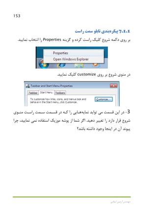 153
‫اﻳﻤﺎﻧﻲ‬ ‫آرﻣﻴﻦ‬ ‫ﻣﻬﻨﺪس‬
7.1.1‫ﭘﻴﻜﺮه‬‫ﺑﻨﺪي‬‫ﺗﺎﺑﻠﻮ‬‫راﺳﺖ‬ ‫ﺳﻤﺖ‬
‫روي‬ ‫ﺑﺮ‬‫دﻛﻤﻪ‬‫ﺷﺮوع‬‫و‬ ‫ﻛﺮده‬ ‫راﺳﺖ‬ ‫ﻛﻠﻴﻚ‬‫ﮔﺰﻳﻨﻪ‬Properties‫ﻧﻤﺎﻳﻴﺪ‬ ‫اﻧﺘﺨﺎب‬ ‫را‬.
‫ﺷﺮوع‬ ‫ﻣﻨﻮي‬ ‫در‬‫روي‬ ‫ﺑﺮ‬customize‫ﻧﻤﺎﻳﻴﺪ‬ ‫ﻛﻠﻴﻚ‬.
3-‫اﻳﻦ‬ ‫در‬‫ﻗﺴﻤﺖ‬‫ﻣﻲ‬‫ﻧﻤﺎﻳﻪ‬ ‫ﺗﻮاﻳﺪ‬‫ﻫـﺎ‬‫را‬ ‫ﻳﻲ‬‫ﻛـ‬‫ﻣﻨـﻮ‬ ‫راﺳـﺖ‬ ‫ﺳـﻤﺖ‬ ‫ﻗﺴـﻤﺖ‬ ‫در‬ ‫ﻪ‬‫ي‬
‫دﻫﻴﺪ‬ ‫ﺗﻐﻴﻴﺮ‬ ‫را‬ ‫دارد‬ ‫ﻗﺮار‬ ‫ﺷﺮوع‬.‫ﻧ‬ ‫اﺳﺘﻔﺎده‬ ‫ﻣﻮزﻳﻚ‬ ‫ﭘﻮﺷﻪ‬ ‫از‬ ‫ﺷﻤﺎ‬ ‫اﮔﺮ‬‫ﻤﻲ‬‫ﭼﺮا‬ ،‫ﻧﻤﺎﻳﻴﺪ‬
‫ﭘ‬‫ﺑﺎﺷﺪ؟‬ ‫داﺷﺘﻪ‬ ‫وﺟﻮد‬ ‫اﻳﻨﺠﺎ‬ ‫در‬ ‫آن‬ ‫ﻴﻮﻧﺪ‬
 