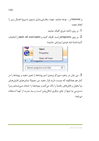 155
‫اﻳﻤﺎﻧﻲ‬ ‫آرﻣﻴﻦ‬ ‫ﻣﻬﻨﺪس‬
‫و‬Internet‫و‬...‫ﻧﻤﺎﻳﻴﺪ‬ ‫ﺗﻮﺟﻪ‬.‫ﺳﻔﺎرﺷﻲ‬ ‫ﺟﻬﺖ‬‫را‬ ‫زﻳـﺮ‬ ‫اﻋﻤـﺎل‬ ‫ﺷـﺮوع‬ ‫ﻣﻨـﻮي‬ ‫ﺳﺎزي‬
‫دﻫﻴﺪ‬ ‫اﻧﺠﺎم‬:
1-‫دﻛﻤﻪ‬ ‫روي‬ ‫ﺑﺮ‬‫ﺷﺮوع‬‫ﻧﻤﺎﻳﻴﺪ‬ ‫ﻛﻠﻴﻚ‬.
2-‫روي‬ ‫ﺑﺮ‬programs‫و‬ ‫ﻛﻨﻴﺪ‬ ‫ﻛﻠﻴﻚ‬ ‫راﺳﺖ‬open all user/open‫اﻧﺘﺨـﺎب‬ ‫را‬
‫ﻛﻨﻴﺪ‬).‫وﻳﺮاﻳﺶ‬ ‫ﻫﺮدورا‬ ‫ﺑﺎﻳﺪ‬ ‫ﺷﻤﺎ‬‫ﻧﻤﺎﻳﻴﺪ‬(
3-‫ﻣﻲ‬‫ﭘﻮﺷﻪ‬ ‫اﺳﻢ‬ ‫وﻳﻨﺪوز‬ ‫ﻣﺮورﮔﺮ‬ ‫ﭘﻨﺠﺮه‬ ‫در‬ ‫ﺗﻮان‬‫ﻫﺎ‬‫در‬ ‫را‬ ‫ﭘﻴﻮﻧﺪﻫﺎ‬ ‫و‬ ‫دﻫﻴﺪ‬ ‫ﺗﻐﻴﻴﺮ‬ ‫را‬
‫ﻫﻤ‬ ‫ﻫﻢ‬ ‫ﻛﻨﺎر‬‫دﻫﻴﺪ‬ ‫ﻗﺮار‬ ‫دارﻳﺪ‬ ‫دوﺳﺖ‬ ‫ﻛﻪ‬ ‫ﺎﻧﮕﻮﻧﻪ‬.‫ﻣﻦ‬‫ﻣﻌﻤﻮﻻ‬‫ﻣﻴﺎﻧ‬‫ﺒﺮ‬‫ﻫـﺎي‬‫ﻓﺎﻳـﻞ‬‫ﻫـﺎ‬‫ي‬
‫ﺑﺨﻮان‬ ‫ﻣﺮا‬‫و‬‫ﻓﺎﻳﻞ‬‫ﻫﺎي‬‫ﭘﺎك‬ ‫را‬ ‫راﻫﻨﻤﺎ‬‫ﻣﻲ‬‫ﻛﻨﻢ‬‫ﭘﻴﻮﻧﺪ‬ ‫و‬‫را‬ ‫ﻫـﺎ‬‫ﺣـﺬف‬‫ﻣـﻲ‬‫ﻧﻤـﺎﻳﻢ‬‫زﻳـﺮا‬
‫اﻣﻜﺎن‬ ‫دﻳﮕﺮي‬ ‫ﺟﺎي‬ ‫از‬ ‫اﻳﻨﻬﺎ‬ ‫ﺑﻪ‬ ‫دﺳﺘﺮﺳﻲ‬‫اﺳـﺘﻔﺎده‬ ‫آﻧﻬـﺎ‬ ‫از‬ ‫ﻧـﺪرت‬ ‫ﺑـﻪ‬ ‫و‬ ‫اﺳـﺖ‬ ‫ﭘﺬﻳﺮ‬
‫ﻣﻲ‬‫ﺷﻮد‬.
 