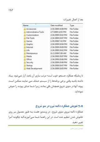 157
‫اﻳﻤﺎﻧﻲ‬ ‫آرﻣﻴﻦ‬ ‫ﻣﻬﻨﺪس‬
‫ﺑﻌﺪ‬‫ﺗﻐﻴﻴﺮات‬ ‫اﻋﻤﺎل‬ ‫از‬:
‫زﻣﺎﻧﻴﻜﻪ‬ ‫ﺗﺎ‬‫ﺟﺴﺘﺠﻮ‬ ‫ﻋﻤﻠﻜﺮد‬‫اﺳﺖ‬ ‫ﺧﻮب‬،‫آن‬ ‫ﺳﺎزي‬ ‫ﻣﺮﺗﺐ‬‫ﻧ‬ ‫آزار‬ ‫ﺑﺎﻋﺚ‬‫ﻤﻲ‬‫ﺷﻮد‬.‫ﺑﻴـﺎد‬
‫ﺑﺮﻧﺎﻣﻪ‬ ‫ﺑﺮﺧﻲ‬ ‫وﻗﺘﻲ‬ ‫ﺑﺎﺷﻴﺪ‬ ‫داﺷﺘﻪ‬‫ﻫﺎ‬‫ﺣـﺬف‬ ‫ﺳﻴﺴﺘﻢ‬ ‫از‬ ‫را‬‫ﻣـﻲ‬‫ﻣﻤﻜـﻦ‬ ‫ﻧﻤﺎﻳـﺪ‬‫اﺳـﺖ‬
‫را‬ ‫ﭘﻴﻮﻧـﺪ‬ ‫ﺟـﺎي‬ ‫ﺷـﻤﺎ‬ ‫زﻳـﺮا‬ ‫ﺑﻤﺎﻧـﺪ‬ ‫ﺑﺎﻗﻲ‬ ‫ﻫﻤﭽﻨﺎن‬ ‫ﺷﺮوع‬ ‫ﻣﻨﻮي‬ ‫در‬ ‫آﻧﻬﺎ‬ ‫ﭘﻴﻮﻧﺪ‬‫ﻋـﻮض‬
‫ﻧﻤﻮده‬‫اﻳﺪ‬.
7.2‫دﻛﻤﻪ‬ ‫ﻋﻤﻠﻜﺮد‬ ‫ﺗﻌﻮﻳﺾ‬‫در‬ ‫ﻧﻴﺮو‬‫ﺷﺮوع‬ ‫ﻣﻨﻮ‬
‫دﻛﻤﻪ‬ ‫ﻋﻤﻠﻜﺮد‬‫ﻧﻴﺮوي‬‫وﻳﻨـﺪوز‬ ‫در‬ ، ‫ﺷﺮوع‬ ‫ﻣﻨﻮي‬‫ﻫﻔـﺖ‬‫روي‬ ‫ﺑـﺮ‬ ‫ﻣﻌﻤـﻮل‬ ‫ﻃـﻮر‬ ‫ﺑـﻪ‬
‫اﺳﺖ‬ ‫ﺷﺪه‬ ‫ﺗﻨﻈﻴﻢ‬ ‫ﺷﺪن‬ ‫ﺧﺎﻣﻮش‬.‫ﺷـﻤﺎ‬ ‫راﻫﻨﻤﺎ‬ ‫اﻳﻦ‬ ‫در‬‫ﻣـﻲ‬‫آﻣﻮزﻳﺪ‬‫آﻧـﺮا‬ ‫ﭼﮕﻮﻧـﻪ‬ ‫ﻛـﻪ‬
‫ﺗﻐ‬‫دﻫﻴﺪ‬ ‫ﻴﻴﺮ‬.
 