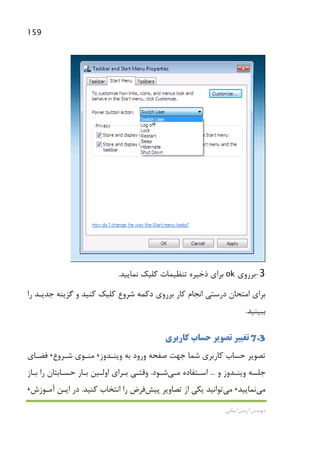 159
‫اﻳﻤﺎﻧﻲ‬ ‫آرﻣﻴﻦ‬ ‫ﻣﻬﻨﺪس‬
3-‫ﺑﺮروي‬ok‫ﺑﺮاي‬‫ذﺧﻴﺮه‬‫ﺗﻨﻈﻴﻤ‬‫ﺎت‬‫ﻛﻠﻴﻚ‬‫ﻧﻤﺎﻳﻴﺪ‬.
‫ا‬ ‫درﺳﺘﻲ‬ ‫اﻣﺘﺤﺎن‬ ‫ﺑﺮاي‬‫را‬ ‫ﺟﺪﻳـﺪ‬ ‫ﮔﺰﻳﻨﻪ‬ ‫و‬ ‫ﻛﻨﻴﺪ‬ ‫ﻛﻠﻴﻚ‬ ‫ﺷﺮوع‬ ‫دﻛﻤﻪ‬ ‫ﺑﺮروي‬ ‫ﻛﺎر‬ ‫ﻧﺠﺎم‬
‫ﺑﺒﻴﻨﻴﺪ‬.
7.3‫ﻛﺎرﺑﺮي‬ ‫ﺣﺴﺎب‬ ‫ﺗﺼﻮﻳﺮ‬ ‫ﺗﻐﻴﻴﺮ‬
‫وﻳﻨـﺪوز‬ ‫ﺑﻪ‬ ‫ورود‬ ‫ﺻﻔﺤﻪ‬ ‫ﺟﻬﺖ‬ ‫ﺷﻤﺎ‬ ‫ﻛﺎرﺑﺮي‬ ‫ﺣﺴﺎب‬ ‫ﺗﺼﻮﻳﺮ‬،‫ﺷـﺮوع‬ ‫ﻣﻨـﻮي‬،‫ﻓﻀـﺎي‬
‫و‬ ‫وﻳﻨـﺪوز‬ ‫ﺟﻠﺴﻪ‬...‫اﺳـﺘﻔﺎده‬‫ﻣـﻲ‬‫ﺷـﻮد‬.‫ﺑـﺎز‬ ‫را‬ ‫ﺣﺴـﺎﺑﺘﺎن‬ ‫ﺑـﺎر‬ ‫اوﻟـﻴﻦ‬ ‫ﺑـﺮاي‬ ‫وﻗﺘـﻲ‬
‫ﻣﻲ‬‫ﻧﻤﺎﻳﻴﺪ‬،‫ﻣﻲ‬‫ﺗﺼﺎوﻳ‬ ‫از‬ ‫ﻳﻜﻲ‬ ‫ﺗﻮاﻧﻴﺪ‬‫ﭘﻴﺶ‬ ‫ﺮ‬‫ﻛﻨﻴﺪ‬ ‫اﻧﺘﺨﺎب‬ ‫را‬ ‫ﻓﺮض‬.‫آﻣـﻮزش‬ ‫اﻳـﻦ‬ ‫در‬،
 