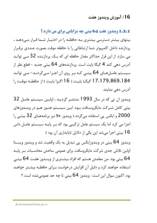 16/‫ﻫﻔﺖ‬ ‫وﻳﻨﺪوز‬ ‫آﻣﻮزش‬
Arminimani@aut.ac.ir
1.2.1‫ﻫﻔﺖ‬ ‫وﻳﻨﺪوز‬64‫؟‬ ‫دارد‬ ‫ﻣﻦ‬ ‫ﺑﺮاي‬ ‫ﻣﺰاﻳﺎﻳﻲ‬ ‫ﭼﻪ‬ ‫ﺑﻴﺘﻲ‬
‫ﻗـﺮار‬ ‫ﺷـﻤﺎ‬ ‫اﺧﺘﻴـﺎر‬ ‫در‬ ‫را‬ ‫ﺣﺎﻓﻈـﻪ‬ ‫ﺑـﻪ‬ ‫ﺑﻴﺸﺘﺮي‬ ‫دﺳﺘﺮﺳﻲ‬ ‫ﺑﻴﺸﺘﺮ‬ ‫ﺑﻴﺘﻬﺎي‬‫ﻣـﻲ‬‫دﻫـﺪ‬،
‫ﺷﻤﺎ‬ ‫ﻛﺎﻣﭙﻴﻮﺗﺮ‬ ‫داﺧﻞ‬ ‫ﭘﺮدازﻧﺪه‬‫ﺑﺮﻗـﺮار‬ ‫ﻋـﺪدي‬ ‫ﺑﺼﻮرت‬ ‫ﻣﻮﻗﺖ‬ ‫ﺣﺎﻓﻈﻪ‬ ‫ﺑﺎ‬ ‫را‬ ‫ارﺗﺒﺎﻃﺎﺗﻲ‬
‫ﻣﻲ‬‫ﺳﺎزد‬.‫ﻗﺮار‬ ‫اﻳﻦ‬ ‫از‬‫اي‬ ‫ﺣﺎﻓﻈﻪ‬ ‫ﻣﻘﺪار‬ ‫ﺣﺪاﻛﺜﺮ‬‫ﭘﺮدازﻧـﺪه‬ ‫ﻳـﻚ‬ ‫ﻛﻪ‬32‫ﻣـﻲ‬‫ﺗﻮاﻧـﺪ‬
‫ﻛﻨﺪ‬ ‫دﻫﻲ‬ ‫آدرس‬4‫اﺳﺖ‬ ‫ﺑﺎﻳﺖ‬ ‫ﮔﻴﮕﺎ‬.‫ﭘﺮدازﻧﺪه‬‫ﻫﺎ‬‫ي‬64‫ﺟﺪﻳﺪ‬ ‫ﺑﻴﺘﻲ‬-‫از‬ ‫ﻧﻈﺮ‬ ‫ﻗﻄﻊ‬
‫ـﻞ‬‫ـ‬‫ﻋﺎﻣ‬ ‫ـﺘﻢ‬‫ـ‬‫ﺳﻴﺴ‬‫ـﺎ‬‫ـ‬‫ﻫ‬‫ي‬64‫روي‬ ‫ـﺮ‬‫ـ‬‫ﺑ‬ ‫ـﻪ‬‫ـ‬‫ﻛ‬ ‫ـﻲ‬‫ـ‬‫ﺑﻴﺘ‬‫ـﺮا‬‫ـ‬‫اﺟ‬ ‫آن‬‫ـﻲ‬‫ـ‬‫ﻣ‬‫ـﺪ‬‫ـ‬‫ﮔﺮدﻧ‬–‫ـﻲ‬‫ـ‬‫ﻣ‬‫ـﺪ‬‫ـ‬‫ﺗﻮاﻧ‬
17.179.869.184‫ـﺖ‬‫ـ‬‫ﺑﺎﻳ‬ ‫ـﺎ‬‫ـ‬‫ﮔﻴﮕ‬)16‫ـﺖ‬‫ـ‬‫ﺑﺎﻳ‬ ‫ـﺰا‬‫ـ‬‫اﮔ‬(‫را‬ ‫ـﺖ‬‫ـ‬‫ﻣﻮﻗ‬ ‫ـﻪ‬‫ـ‬‫ﺣﺎﻓﻈ‬ ‫از‬
‫آدرس‬‫ﻧﻤﺎﻳﻨﺪ‬ ‫دﻫﻲ‬.
‫ﺳﺎل‬ ‫در‬ ‫ﻛﻪ‬ ‫ﺗﻲ‬ ‫ان‬ ‫وﻳﻨﺪوز‬1993‫ﻋﺎﻣـﻞ‬ ‫ﺳﻴﺴـﺘﻢ‬ ‫اوﻟـﻴﻦ‬ ، ‫ﮔﺮدﻳـﺪ‬ ‫ﻣﻨﺘﺸـﺮ‬32
‫ﺑـﻮد‬ ‫ﻣﺎﻳﻜﺮوﺳـﺎﻓﺖ‬ ‫ﺷـﺮﻛﺖ‬ ‫ﻛﺎﻣﻞ‬ ‫ﺑﻴﺘﻲ‬.‫وﻳﻨـﺪوزﻫﺎي‬ ‫در‬ ‫ﻫـﻢ‬ ‫ﻫﻨـﻮز‬ ‫ﺳﻴﺴـﺘﻢ‬ ‫اﻳـﻦ‬
2000‫و‬‫ﭘﻲ‬ ‫اﻳﻜﺲ‬‫اﺳﺘﻔﺎده‬‫ﻣﻲ‬‫ﮔﺮدد‬)‫وﻳﻨﺪوز‬9x‫ﺑﺮﻧﺎﻣﻪ‬ ‫ﻧﻴﺰ‬‫ﻫـﺎ‬‫ي‬32‫را‬ ‫ﺑﻴﺘـﻲ‬
‫اﺟﺮا‬‫ﻣﻲ‬‫ﭘﺎ‬ ‫ﺑـﺮ‬ ‫ﻛﻪ‬ ‫ﺑﻮد‬ ‫ﺗﺮﻛﻴﺒﻲ‬ ‫ﻋﺎﻣﻞ‬ ‫ﺳﻴﺴﺘﻢ‬ ‫ﻳﻚ‬ ‫اﻣﺎ‬ ‫ﻛﺮد‬‫ﻳـﻪ‬‫داس‬ ‫ﻋﺎﻣـﻞ‬ ‫ﺳﻴﺴـﺘﻢ‬
16‫اﺟﺮا‬ ‫ﺑﻴﺘﻲ‬‫ﻣﻲ‬‫ﻧﺎﭘﺎﻳﺪاري‬ ‫دﻻﻳﻞ‬ ‫از‬ ‫ﻳﻜﻲ‬ ‫اﻳﻦ‬ ‫ﺷﺪ‬‫ﺑﻮد‬ ‫آن‬(
‫وﻳﻨﺪوز‬64‫وﻳﻨﺪوز‬ ‫در‬ ‫ﺑﻴﺘﻲ‬‫ﭘﻲ‬ ‫اﻳﻜﺲ‬‫وﻳﺴـﺘﺎ‬ ‫وﻳﻨﺪوز‬ ‫و‬ ‫ﺷﺪ‬ ‫واﻗﻌﻴﺖ‬ ‫ﻳﻚ‬ ‫ﺑﻪ‬ ‫ﺗﺒﺪﻳﻞ‬
‫ﺗﻼش‬ ‫اوﻟﻴﻦ‬‫ﺟﺪي‬‫ﺑﺮاي‬ ‫ﻣﺎﻳﻜﺮوﺳﺎﻓﺖ‬ ‫ﺷﺮﻛﺖ‬‫ﻋﻤﻮ‬‫ﻣﻲ‬‫ﺳﺎﺧﺘﻦ‬‫ﭘﺎﻳـﻪ‬ ‫ﺑـﺮ‬ ‫ﻣﺤﺎﺳـﺒﺎت‬
64‫ﺑﻮد‬ ‫ﺑﻴﺘﻲ‬.‫از‬ ‫ﺑﻴﺸـﺘﺮي‬ ‫اﻓﺮاد‬ ‫ﻛﻪ‬ ‫ﻫﺴﺘﻢ‬ ‫ﻣﻄﻤﺌﻦ‬ ‫ﻣﻦ‬‫وﻳ‬‫ﻫﻔـﺖ‬ ‫ﻨـﺪوز‬64‫ﺑﻴﺘـﻲ‬
‫ﺧﻮاﻫـﺪ‬ ‫ﺑﻴﺸـﺘﺮ‬ ‫ﺣﺎﻓﻈـﻪ‬ ‫ﺑـﺮاي‬ ‫درﺧﻮاﺳﺖ‬ ‫اﻓﺰاﻳﺶ‬ ‫آن‬ ‫دﻟﻴﻞ‬ ‫و‬ ‫ﻛﺮد‬ ‫ﺧﻮاﻫﻨﺪ‬ ‫اﺳﺘﻔﺎده‬
‫ﺑﻮد‬.‫اﺳﺖ‬ ‫اﻳﻦ‬ ‫ﺳﻮال‬ ‫اﻛﻨﻮن‬:‫وﻳﻨﺪوز‬64‫ﻋﻤﻮ‬ ‫ﺣﺪ‬ ‫ﭼﻪ‬ ‫ﺗﺎ‬ ‫ﺑﻴﺘﻲ‬‫ﻣﻲ‬‫ﺷﺪ‬‫؟‬ ‫اﺳﺖ‬ ‫ه‬
 