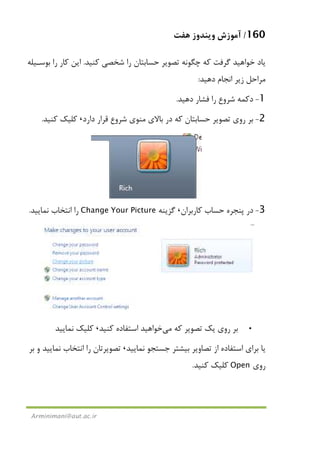 160/‫ﻫﻔﺖ‬ ‫وﻳﻨﺪوز‬ ‫آﻣﻮزش‬
Arminimani@aut.ac.ir
‫ﻛﻨﻴﺪ‬ ‫ﺷﺨﺼﻲ‬ ‫را‬ ‫ﺣﺴﺎﺑﺘﺎن‬ ‫ﺗﺼﻮﻳﺮ‬ ‫ﭼﮕﻮﻧﻪ‬ ‫ﻛﻪ‬ ‫ﮔﺮﻓﺖ‬ ‫ﺧﻮاﻫﻴﺪ‬ ‫ﻳﺎد‬.‫ﺑﻮﺳـﻴﻠﻪ‬ ‫را‬ ‫ﻛﺎر‬ ‫اﻳﻦ‬
‫دﻫﻴﺪ‬ ‫اﻧﺠﺎم‬ ‫زﻳﺮ‬ ‫ﻣﺮاﺣﻞ‬:
1-‫دﻛﻤﻪ‬‫ﺷﺮوع‬‫دﻫﻴﺪ‬ ‫ﻓﺸﺎر‬ ‫را‬.
2-‫دارد‬ ‫ﻗﺮار‬ ‫ﺷﺮوع‬ ‫ﻣﻨﻮي‬ ‫ﺑﺎﻻي‬ ‫در‬ ‫ﻛﻪ‬ ‫ﺣﺴﺎﺑﺘﺎن‬ ‫ﺗﺼﻮﻳﺮ‬ ‫روي‬ ‫ﺑﺮ‬،‫ﻛﻨﻴﺪ‬ ‫ﻛﻠﻴﻚ‬.
3-‫ﭘﻨﺠﺮه‬ ‫در‬‫ﻛﺎرﺑﺮان‬ ‫ﺣﺴﺎب‬،‫ﮔﺰﻳﻨﻪ‬Change Your Picture‫ﻧﻤﺎﻳﻴﺪ‬ ‫اﻧﺘﺨﺎب‬ ‫را‬.
•‫ﻛﻪ‬ ‫ﺗﺼﻮﻳﺮ‬ ‫ﻳﻚ‬ ‫روي‬ ‫ﺑﺮ‬‫ﻣﻲ‬‫ﻛﻨﻴﺪ‬ ‫اﺳﺘﻔﺎده‬ ‫ﺧﻮاﻫﻴﺪ‬،‫ﻧﻤﺎﻳﻴﺪ‬ ‫ﻛﻠﻴﻚ‬
‫ﻧﻤﺎﻳﻴﺪ‬ ‫ﺟﺴﺘﺠﻮ‬ ‫ﺑﻴﺸﺘﺮ‬ ‫ﺗﺼﺎوﻳﺮ‬ ‫از‬ ‫اﺳﺘﻔﺎده‬ ‫ﺑﺮاي‬ ‫ﻳﺎ‬،‫ﺑﺮ‬ ‫و‬ ‫ﻧﻤﺎﻳﻴﺪ‬ ‫اﻧﺘﺨﺎب‬ ‫را‬ ‫ﺗﺼﻮﻳﺮﺗﺎن‬
‫روي‬Open‫ﻛﻨﻴﺪ‬ ‫ﻛﻠﻴﻚ‬.
 