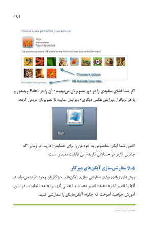 161
‫اﻳﻤﺎﻧﻲ‬ ‫آرﻣﻴﻦ‬ ‫ﻣﻬﻨﺪس‬
‫ﺗﺼﻮﻳﺮﺗﺎن‬ ‫دور‬ ‫در‬ ‫را‬ ‫ﺳﻔﻴﺪي‬ ‫ﻓﻀﺎي‬ ‫ﺷﻤﺎ‬ ‫اﮔﺮ‬‫ﻣﻲ‬‫ﺑﻴﻨﻴـﺪ‬،‫ر‬ ‫آن‬‫در‬ ‫ا‬Paint‫و‬ ‫وﻳﻨـﺪوز‬
‫ﻫﺮ‬ ‫ﻳﺎ‬‫ﻧﺮم‬‫اﻓﺰار‬‫دﻳﮕﺮي‬ ‫ﻋﻜﺲ‬ ‫وﻳﺮاﻳﺶ‬،‫ﮔﺮدد‬ ‫ﻣﺮﺑﻌﻲ‬ ‫ﺗﺼﻮﻳﺮﺗﺎن‬ ‫ﺗﺎ‬ ‫ﻧﻤﺎﻳﻴﺪ‬ ‫وﻳﺮاﻳﺶ‬.
‫دارﻳﺪ‬ ‫ﺣﺴﺎﺑﺘﺎن‬ ‫ﺑﺮاي‬ ‫را‬ ‫ﺧﻮدﺗﺎن‬ ‫ﺑﻪ‬ ‫ﻣﺨﺼﻮص‬ ‫آﻳﻜﻦ‬ ‫ﺷﻤﺎ‬ ‫اﻛﻨﻮن‬.‫ﻛﻪ‬ ‫زﻣﺎﻧﻲ‬ ‫در‬
‫دارﻳﺪ‬ ‫ﺣﺴﺎﺑﺘﺎن‬ ‫در‬ ‫ﻛﺎرﺑﺮ‬ ‫ﭼﻨﺪﻳﻦ‬،‫اﺳﺖ‬ ‫ﻣﻔﻴﺪي‬ ‫ﻗﺎﺑﻠﻴﺖ‬ ‫اﻳﻦ‬.
7.4‫ﺳﻔﺎرﺷﻲ‬‫آﻳﻜﻦ‬ ‫ﺳﺎزي‬‫ﻫﺎي‬‫ﻣﻴﺰﻛﺎر‬
‫روش‬‫زﻳﺎد‬ ‫ﻫﺎي‬‫آﻳﻜﻦ‬ ‫ﺳﺎزي‬ ‫ﺳﻔﺎرﺷﻲ‬ ‫ﺑﺮاي‬ ‫ي‬‫ﻫﺎي‬‫ﻣﻴﺰﻛﺎر‬‫دارد‬ ‫وﺟﻮد‬ ‫ﺗﺎن‬:‫ﻣﻲ‬‫ﺗﻮاﻧﻴـﺪ‬
‫دﻫﻴﺪ‬ ‫اﻧﺪازه‬ ‫ﺗﻐﻴﻴﺮ‬ ‫را‬ ‫آﻧﻬﺎ‬،‫ﻧﻤﺎﻳﻴـﺪ‬ ‫ﺣـﺬف‬ ‫را‬ ‫آﻧﻬـﺎ‬ ‫ﺣﺘـﻲ‬ ‫ﻳـﺎ‬ ‫دﻫﻴـﺪ‬ ‫ﺗﻐﻴﻴﺮ‬.‫اﻳـﻦ‬ ‫در‬
‫آﻳﻜﻦ‬ ‫ﭼﮕﻮﻧﻪ‬ ‫ﻛﻪ‬ ‫آﻣﻮﺧﺖ‬ ‫ﺧﻮاﻫﻴﺪ‬ ‫آﻣﻮزش‬‫ﻛﻨﻴﺪ‬ ‫ﺳﻔﺎرﺷﻲ‬ ‫را‬ ‫ﻫﺎﻳﺘﺎن‬.
 