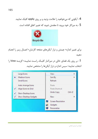 165
‫اﻳﻤﺎﻧﻲ‬ ‫آرﻣﻴﻦ‬ ‫ﻣﻬﻨﺪس‬
4-‫ﻛﻪ‬ ‫آﻳﻜﻮﻧﻲ‬‫ﻣﻲ‬‫روي‬ ‫ﺑﺮ‬ ‫و‬ ‫ﺑﺰﻧﻴﺪ‬ ‫ﻋﻼﻣﺖ‬ ‫را‬ ‫ﺧﻮاﻫﻴﺪ‬apply‫ﻧﻤﺎﻳﻴﺪ‬ ‫ﻛﻠﻴﻚ‬.
5-‫ﺑﻪ‬‫ﻣﻴﺰ‬‫اﺳﺖ‬ ‫اﻓﺘﺎده‬ ‫اﺗﻔﺎق‬ ‫ﺗﻐﻴﻴﺮ‬ ‫ﻛﻪ‬ ‫ﺷﻮﻳﺪ‬ ‫ﻣﻄﻤﺌﻦ‬ ‫ﺗﺎ‬ ‫ﺑﺮوﻳﺪ‬ ‫ﺧﻮد‬ ‫ﻛﺎر‬.
‫اﻧﺪازه‬ ‫ﺗﻐﻴﻴﺮ‬ ‫ﺑﺮاي‬،‫آﻳﻜﻦ‬ ‫ﺗﺮاز‬ ‫و‬ ‫ﭼﻴﻨﺶ‬‫ﻛﺎرﺗـﺎن‬ ‫ﺻﻔﺤﻪ‬ ‫ﻫﺎي‬،‫اﻧﺠـﺎم‬ ‫را‬ ‫زﻳـﺮ‬ ‫اﻋﻤـﺎل‬
‫دﻫﻴﺪ‬:
1-‫در‬ ‫ﺧﺎﻟﻲ‬ ‫ﻓﻀﺎي‬ ‫ﻳﻚ‬ ‫روي‬ ‫ﺑﺮ‬‫ﻣﻴﺰﻛـﺎر‬‫ﻧﻤﺎﻳﻴـﺪ‬ ‫راﺳـﺖ‬ ‫ﻛﻠﻴـﻚ‬،‫ﮔﺰﻳﻨـﻪ‬View‫را‬
‫ﻧﻤﺎﻳﻴﺪ‬ ‫اﻧﺘﺨﺎب‬،‫آﻳﻜﻦ‬ ‫ﺗﺮاز‬ ‫و‬ ‫اﻧﺪازه‬ ‫ﺳﭙﺲ‬‫ﻣﺸﺨﺺ‬ ‫را‬ ‫ﻫﺎ‬‫ﻧﻤﺎﻳﻴﺪ‬.
 