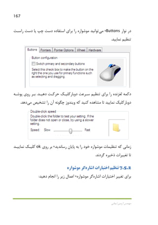 167
‫اﻳﻤﺎﻧﻲ‬ ‫آرﻣﻴﻦ‬ ‫ﻣﻬﻨﺪس‬
‫ﻧﻮار‬ ‫در‬Buttons،‫ﻣﻲ‬‫راﺳـﺖ‬ ‫دﺳﺖ‬ ‫ﻳﺎ‬ ‫ﭼﭗ‬ ‫دﺳﺖ‬ ‫اﺳﺘﻔﺎده‬ ‫ﺑﺮاي‬ ‫را‬ ‫ﻣﻮﺷﻮاره‬ ‫ﺗﻮاﻧﻴﺪ‬
‫ﻧﻤﺎﻳﻴﺪ‬ ‫ﺗﻨﻈﻴﻢ‬.
‫دﻫﻴـﺪ‬ ‫ﺣﺮﻛـﺖ‬ ‫دوﺑﺎرﻛﻠﻴـﻚ‬ ‫ﺳـﺮﻋﺖ‬ ‫ﺗﻨﻈﻴﻢ‬ ‫ﺑﺮاي‬ ‫را‬ ‫ﻟﻐﺰﻧﺪه‬ ‫دﻛﻤﻪ‬.‫ﭘﻮﺷـﻪ‬ ‫روي‬ ‫ﺑـﺮ‬
‫وﻳﻨﺪ‬ ‫ﻛﻪ‬ ‫ﻛﻨﻴﺪ‬ ‫ﻣﺸﺎﻫﺪه‬ ‫ﺗﺎ‬ ‫ﻧﻤﺎﻳﻴﺪ‬ ‫دوﺑﺎرﻛﻠﻴﻚ‬‫ﺗﺸﺨﻴﺺ‬ ‫را‬ ‫آن‬ ‫ﭼﮕﻮﻧﻪ‬ ‫وز‬‫ﻣﻲ‬‫دﻫﺪ‬.
‫رﺳﺎﻧﺪﻳﺪ‬ ‫ﭘﺎﻳﺎن‬ ‫ﺑﻪ‬ ‫را‬ ‫ﺧﻮد‬ ‫ﻣﻮﺷﻮاره‬ ‫ﺗﻨﻈﻴﻤﺎت‬ ‫ﻛﻪ‬ ‫زﻣﺎﻧﻲ‬،‫روي‬ ‫ﺑﺮ‬ok‫ﻧﻤﺎﻳﻴـﺪ‬ ‫ﻛﻠﻴـﻚ‬
‫ﮔﺮدﻧﺪ‬ ‫ذﺧﻴﺮه‬ ‫ﺗﻐﻴﻴﺮات‬ ‫ﺗﺎ‬.
7.5.2‫اﺷﺎره‬ ‫اﺧﺘﻴﺎرات‬ ‫ﺗﻨﻈﻴﻢ‬‫ﻣﻮﺷﻮاره‬ ‫ﮔﺮ‬
‫اﺷﺎره‬ ‫اﺧﺘﻴﺎرات‬ ‫ﺗﻐﻴﻴﺮ‬ ‫ﺑﺮاي‬‫ﻣﻮﺷﻮاره‬ ‫ﮔﺮ‬،‫دﻫﻴﺪ‬ ‫اﻧﺠﺎم‬ ‫را‬ ‫زﻳﺮ‬ ‫اﻋﻤﺎل‬:
 