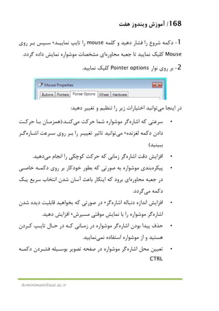 168/‫ﻫﻔﺖ‬ ‫وﻳﻨﺪوز‬ ‫آﻣﻮزش‬
Arminimani@aut.ac.ir
1-‫دﻛﻤﻪ‬‫ﺷﺮوع‬‫و‬ ‫دﻫﻴﺪ‬ ‫ﻓﺸﺎر‬ ‫را‬‫ﻛﻠﻤﻪ‬mouse‫ﻧﻤﺎﻳﻴـﺪ‬ ‫ﺗﺎﻳﭗ‬ ‫را‬،‫روي‬ ‫ﺑـﺮ‬ ‫ﺳـﭙﺲ‬
Mouse‫ﻣﺤﺎوره‬ ‫ﺟﻌﺒﻪ‬ ‫ﺗﺎ‬ ‫ﻧﻤﺎﻳﻴﺪ‬ ‫ﻛﻠﻴﻚ‬‫ﮔﺮدد‬ ‫داده‬ ‫ﻧﻤﺎﻳﺶ‬ ‫ﻣﻮﺷﻮاره‬ ‫ﻣﺸﺨﺼﺎت‬ ‫اي‬.
2-‫ﻧﻮار‬ ‫روي‬ ‫ﺑﺮ‬Pointer options‫ﻧﻤﺎﻳﻴﺪ‬ ‫ﻛﻠﻴﻚ‬.
‫اﻳﻨﺠﺎ‬ ‫در‬‫ﻣﻲ‬‫دﻫﻴﺪ‬ ‫ﺗﻐﻴﻴﺮ‬ ‫و‬ ‫ﺗﻨﻈﻴﻢ‬ ‫را‬ ‫زﻳﺮ‬ ‫اﺧﺘﻴﺎرات‬ ‫ﺗﻮاﻧﻴﺪ‬:
•‫اﺷﺎره‬ ‫ﻛﻪ‬ ‫ﺳﺮﻋﺘﻲ‬‫ﺷﻤﺎ‬ ‫ﻣﻮﺷﻮاره‬ ‫ﮔﺮ‬‫ﺣﺮﻛﺖ‬‫ﻣﻲ‬‫ﻛﻨـﺪ‬).‫ﻫﻤﺰﻣـ‬‫ﺣﺮﻛـﺖ‬ ‫ﺑـﺎ‬ ‫ﺎن‬
‫ﻟﻐﺰﻧﺪه‬ ‫دﻛﻤﻪ‬ ‫دادن‬،‫ﻣﻲ‬‫اﺷـﺎره‬ ‫ﺳـﺮﻋﺖ‬ ‫روي‬ ‫ﺑـﺮ‬ ‫را‬ ‫ﺗﻐﻴﻴـﺮ‬ ‫ﺗﺎﺛﻴﺮ‬ ‫ﺗﻮاﻧﻴﺪ‬‫ﮔـﺮ‬
‫ﺑﺒﻴﻨﻴﺪ‬(
•‫اﺷﺎره‬ ‫دﻗﺖ‬ ‫اﻓﺰاﻳﺶ‬‫اﻧﺠﺎم‬ ‫را‬ ‫ﻛﻮﭼﻜﻲ‬ ‫ﺣﺮﻛﺖ‬ ‫ﻛﻪ‬ ‫زﻣﺎﻧﻲ‬ ‫ﮔﺮ‬‫ﻣﻲ‬‫دﻫﻴﺪ‬.
•‫ﭘﻴﻜﺮه‬‫ﺧﺎﺻـﻲ‬ ‫دﻛﻤـﻪ‬ ‫روي‬ ‫ﺑﺮ‬ ‫ﺧﻮدﻛﺎر‬ ‫ﺑﻄﻮر‬ ‫ﻛﻪ‬ ‫ﺻﻮرﺗﻲ‬ ‫ﺑﻪ‬ ‫ﻣﻮﺷﻮاره‬ ‫ﺑﻨﺪي‬
‫ﻣﺤﺎوره‬ ‫ﺟﻌﺒﻪ‬ ‫در‬‫اﻧﺘﺨﺎب‬ ‫ﺷﺪن‬ ‫آﺳﺎن‬ ‫ﺑﺎﻋﺚ‬ ‫اﻳﻨﻜﺎر‬ ‫ﻛﻪ‬ ‫ﺑﺮود‬ ‫اي‬‫ﻳـﻚ‬ ‫ﺳﺮﻳﻊ‬
‫دﻛﻤﻪ‬‫ﻣﻲ‬‫ﮔﺮدد‬.
•‫اﺷﺎره‬ ‫دﻧﺒﺎﻟﻪ‬ ‫اﻧﺪازه‬ ‫اﻓﺰاﻳﺶ‬‫ﮔﺮ‬،‫ﺷﺪن‬ ‫دﻳﺪه‬ ‫ﻗﺎﺑﻠﻴﺖ‬ ‫ﺑﺨﻮاﻫﻴﺪ‬ ‫ﻛﻪ‬ ‫ﺻﻮرﺗﻲ‬ ‫در‬
‫اﺷﺎره‬‫ﻣﺴﻴﺮش‬ ‫ﻣﻮﻗﺘﻲ‬ ‫ﻧﻤﺎﻳﺶ‬ ‫ﺑﺎ‬ ‫را‬ ‫ﻣﻮﺷﻮاره‬ ‫ﮔﺮ‬،‫دﻫﻴﺪ‬ ‫اﻓﺰاﻳﺶ‬.
•‫اﺷﺎره‬ ‫ﺑﻮدن‬ ‫ﭘﻴﺪا‬ ‫ﺣﺬف‬‫ﻛـﺮدن‬ ‫ﺗﺎﻳـﭗ‬ ‫ﺣـﺎل‬ ‫در‬ ‫ﻛـﻪ‬ ‫زﻣـﺎﻧﻲ‬ ‫در‬ ‫ﻣﻮﺷﻮاره‬ ‫ﮔﺮ‬
‫ﻧ‬ ‫اﺳﺘﻔﺎده‬ ‫ﻣﻮﺷﻮاره‬ ‫از‬ ‫و‬ ‫ﻫﺴﺘﻴﺪ‬‫ﻤﻲ‬‫ﻧﻤﺎﻳﻴﺪ‬.
•‫ا‬ ‫ﻣﺤﻞ‬ ‫ﺗﻌﻴﻴﻦ‬‫ﺷﺎره‬‫دﻛﻤـﻪ‬ ‫ﻓﺸـﺮدن‬ ‫ﺑﻮﺳـﻴﻠﻪ‬ ‫ﺗﺼﻮﻳﺮ‬ ‫ﺻﻔﺤﻪ‬ ‫در‬ ‫ﻣﻮﺷﻮاره‬ ‫ﮔﺮ‬
CTRL
 