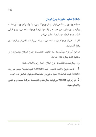 169
‫اﻳﻤﺎﻧﻲ‬ ‫آرﻣﻴﻦ‬ ‫ﻣﻬﻨﺪس‬
7.5.3‫ﮔﺮدان‬ ‫ﭼﺮخ‬ ‫اﺧﺘﻴﺎرات‬ ‫ﺗﻨﻈﻴﻢ‬
‫وﻳﺴﺘﺎ‬ ‫وﻳﻨﺪوز‬ ‫ﻫﻤﺎﻧﻨﺪ‬،‫ﻣﻲ‬‫ﻫﻔـﺖ‬ ‫وﻳﻨـﺪوز‬ ‫در‬ ‫را‬ ‫ﻣﻮﺷـﻮاره‬ ‫ﮔـﺮدان‬ ‫ﭼﺮخ‬ ‫رﻓﺘﺎر‬ ‫ﺗﻮاﻧﻴﺪ‬
‫ﻧﻤﺎﻳﻴﺪ‬ ‫ﺑﻨﺪي‬ ‫ﭘﻴﻜﺮه‬.‫ﻣﻦ‬‫ﻫﻤﻴﺸﻪ‬‫اﺳﺘﻔﺎده‬ ‫ﭼﺮخ‬ ‫ﺑﺎ‬ ‫ﻣﻮﺷﻮاره‬ ‫ﻳﻚ‬ ‫از‬‫ﻣﻲ‬‫ﻧﻤﺎﻳﻢ‬‫ﺧﻴﻠﻲ‬ ‫و‬
‫ر‬ ‫ﻣﻮﺷﻮاره‬ ‫ﮔﺮدان‬ ‫ﭼﺮخ‬ ‫اوﻗﺎت‬‫ﺗﻨﻈﻴﻢ‬ ‫ا‬‫ﻣﻲ‬‫ﻛﻨﻢ‬.
‫اﺳﺘﻔﺎده‬ ‫ﮔﺮدان‬ ‫ﭼﺮخ‬ ‫از‬ ‫ﻫﻢ‬ ‫ﺷﻤﺎ‬ ‫اﮔﺮ‬‫ﻣﻲ‬‫ﻧﻤﺎﻳﻴﺪ‬،‫ﻣﻲ‬‫ﺗﻮاﻧﻴﺪ‬‫ﭘﻴﻜﺮه‬ ‫در‬ ‫ﻣﻨﺎﻓﻌﻲ‬‫ﺑﻨـﺪي‬
‫ﺑﻴﺎﺑﻴﺪ‬ ‫آن‬ ‫رﻓﺘﺎر‬.
‫آﻣﻮزش‬ ‫اﻳﻦ‬ ‫در‬،‫ﻣﻲ‬‫ﮔـﺮدا‬ ‫ﭼـﺮخ‬ ‫ﺗﻨﻈﻴﻤـﺎت‬ ‫ﭼﮕﻮﻧـﻪ‬ ‫ﻛـﻪ‬ ‫آﻣﻮزﻳـﺪ‬‫در‬ ‫را‬ ‫ﻣﻮﺷـﻮاره‬ ‫ن‬
‫ﭘﻴﻜﺮ‬ ‫ﻫﻔﺖ‬ ‫وﻳﻨﺪوز‬‫ﻧﻤﺎﻳﻴﺪ‬ ‫ﺑﻨﺪي‬ ‫ه‬.
‫ﭘﻴﻜﺮه‬ ‫ﺑﺮاي‬‫ﮔﺮدان‬ ‫ﭼﺮخ‬ ‫ﺗﻨﻈﻴﻤﺎت‬ ‫ﺑﻨﺪي‬،‫اﻧ‬ ‫را‬ ‫زﻳﺮ‬ ‫اﻋﻤﺎل‬‫دﻫﻴﺪ‬ ‫ﺠﺎم‬:
1--‫دﻛﻤﻪ‬‫ﺷﺮوع‬‫ﻛﻠﻤﻪ‬ ‫و‬ ‫دﻫﻴﺪ‬ ‫ﻓﺸﺎر‬ ‫را‬mouse‫ﻧﻤﺎﻳﻴﺪ‬ ‫ﺗﺎﻳﭗ‬ ‫را‬،‫روي‬ ‫ﺑـﺮ‬ ‫ﺳﭙﺲ‬
Mouse‫ﻣﺤﺎوره‬ ‫ﺟﻌﺒﻪ‬ ‫ﺗﺎ‬ ‫ﻧﻤﺎﻳﻴﺪ‬ ‫ﻛﻠﻴﻚ‬‫ﮔﺮدد‬ ‫داده‬ ‫ﻧﻤﺎﻳﺶ‬ ‫ﻣﻮﺷﻮاره‬ ‫ﻣﺸﺨﺼﺎت‬ ‫اي‬.
2-‫ﻧﻮار‬ ‫زﻳﺮ‬ ‫در‬Wheel،‫ﻣﻲ‬‫ﺗﻮاﻧﻴﺪ‬‫ﭘﻴﻜﺮه‬‫اﻓﻘـﻲ‬ ‫و‬ ‫ﻋﻤـﻮدي‬ ‫ﺣﺮﻛﺎت‬ ‫ﺗﻨﻈﻴﻤﺎت‬ ‫ﺑﻨﺪي‬
‫دﻫﻴﺪ‬ ‫اﻧﺠﺎم‬ ‫را‬.
 