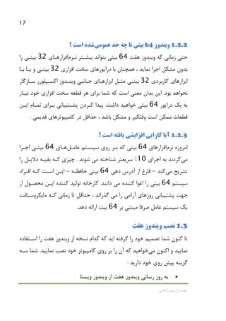 17
‫اﻳﻤﺎﻧﻲ‬ ‫آرﻣﻴﻦ‬ ‫ﻣﻬﻨﺪس‬
1.2.2‫وﻳﻨﺪوز‬64‫ﻋﻤﻮ‬ ‫ﺣﺪ‬ ‫ﭼﻪ‬ ‫ﺗﺎ‬ ‫ﺑﻴﺘﻲ‬‫ﻣﻲ‬‫ﺷﺪ‬‫؟‬ ‫اﺳﺖ‬ ‫ه‬
‫ﺣﺘﻲ‬‫ﻛﻪ‬ ‫زﻣﺎﻧﻲ‬‫ﻫﻔﺖ‬ ‫وﻳﻨﺪوز‬64‫ﺑﻴﺸـﺘﺮ‬ ‫ﺑﺘﻮاﻧﺪ‬ ‫ﺑﻴﺘﻲ‬‫ﻧـﺮم‬‫اﻓﺰار‬‫ﻫـﺎي‬32‫را‬ ‫ﺑﻴﺘـﻲ‬
، ‫ﻧﻤﺎﻳﺪ‬ ‫اﺟﺮا‬ ‫ﻣﺸﻜﻞ‬ ‫ﺑﺪون‬‫ﻫﻤﭽﻨﺎن‬‫دراﻳﻮر‬ ‫ﺑﺎ‬‫ﻫﺎي‬‫اﻓﺰاري‬ ‫ﺳﺨﺖ‬32‫ﺑﻴﺘـﻲ‬‫و‬‫ﺑـﺎ‬ ‫ﻳـﺎ‬
‫ﻛﺎرﺑﺮدي‬ ‫اﺑﺰارﻫﺎي‬32‫ﻣﺜـﻞ‬ ‫ﺑﻴﺘـﻲ‬‫ﺟـﺎﻧﺒﻲ‬ ‫اﺑﺰارﻫـﺎي‬‫اﻛﺴـﭙﻠﻮرر‬ ‫وﻳﻨـﺪوز‬‫ﺳـﺎزﮔﺎر‬
‫ﺑﻮد‬ ‫ﻧﺨﻮاﻫﺪ‬.‫ﻧﻴـﺎز‬ ‫ﺧﻮد‬ ‫اﻓﺰاري‬ ‫ﺳﺨﺖ‬ ‫ﻗﻄﻌﻪ‬ ‫ﻫﺮ‬ ‫ﺑﺮاي‬ ‫ﺷﻤﺎ‬ ‫ﻛﻪ‬ ‫اﺳﺖ‬ ‫ﻣﻌﻨﻲ‬ ‫ﺑﺪان‬ ‫اﻳﻦ‬
‫ﺑﻪ‬‫دراﻳﻮر‬ ‫ﻳﻚ‬64‫داﺷﺖ‬ ‫ﺧﻮاﻫﻴﺪ‬ ‫ﺑﻴﺘﻲ‬.‫ﭘﻴﺪا‬‫اﻳـﻦ‬ ‫ﺗﻤـﺎم‬ ‫ﺑـﺮاي‬ ‫ﭘﺸـﺘﻴﺒﺎﻧﻲ‬ ‫ﻛـﺮدن‬
‫اﺳﺖ‬ ‫ﻣﻤﻜﻦ‬ ‫ﻗﻄﻌﺎت‬‫ﻛﺎﻣﭙﻴﻮﺗ‬ ‫در‬ ‫ﺣﺪاﻗﻞ‬ ، ‫ﺑﺎﺷﺪ‬ ‫ﻣﺸﻜﻞ‬ ‫و‬ ‫وﻗﺘﮕﻴﺮ‬‫ﺮ‬‫ﻫﺎ‬‫ﻗﺪﻳ‬ ‫ي‬‫ﻤﻲ‬.
1.2.3‫؟‬ ‫اﺳﺖ‬ ‫ﻳﺎﻓﺘﻪ‬ ‫اﻓﺰاﻳﺸﻲ‬ ‫ﻛﺎراﻳﻲ‬ ‫آﻳﺎ‬
‫اﻣﺮوزه‬‫ﻧﺮم‬‫اﻓﺰار‬‫ﻫﺎي‬64‫ﻋﺎﻣـﻞ‬ ‫ﺳﻴﺴـﺘﻢ‬ ‫روي‬ ‫ﺑـﺮ‬ ‫ﻛﻪ‬ ‫ﺑﻴﺘﻲ‬‫ﻫـﺎ‬‫ي‬64‫اﺟـﺮا‬ ‫ﺑﻴﺘـﻲ‬
‫ﻣﻲ‬‫ﮔﺮدﻧﺪ‬‫اﺟﺮاي‬ ‫ﺑﻪ‬10%‫ﺷﻨﺎﺧﺘﻪ‬ ‫ﺳﺮﻳﻌﺘﺮ‬‫ﻣﻲ‬‫ﺷﻮﻧﺪ‬.‫ﺑ‬ ‫ﻛـﻪ‬ ‫ﭼﻴﺰي‬‫را‬ ‫دﻻﻳـﻞ‬ ‫ﻘﻴـﻪ‬
‫ﺗﺸﺮﻳﺢ‬‫ﻣﻲ‬‫ﻛﻨﺪ‬–‫دﻫﻲ‬ ‫آدرس‬ ‫از‬ ‫ﻓﺎرغ‬64‫ﺣﺎﻓﻈـﻪ‬ ‫ﺑﻴﺘﻲ‬–‫اﻓـﺮاد‬ ‫ﻛـﻪ‬ ‫اﺳـﺖ‬ ‫اﻳـﻦ‬
‫ﺳﻴﺴﺘﻢ‬64‫ﻛﻨﻨﺪه‬ ‫اﻏﻮا‬ ‫را‬ ‫ﺑﻴﺘﻲ‬‫ﻣﻲ‬‫داﻧﻨﺪ‬.‫از‬ ‫ﻣﺤﺼـﻮل‬ ‫اﻳـﻦ‬ ‫ﻛﻨﻨﺪه‬ ‫ﺗﻮﻟﻴﺪ‬ ‫ﻛﺎرﺧﺎﻧﻪ‬
‫آرا‬ ‫روزﻫﺎي‬ ‫ﭘﺸﺘﻴﺒﺎﻧﻲ‬ ‫ﺟﻬﺖ‬‫ﻣﻲ‬‫را‬‫ﻣﻲ‬‫ﻣﺎﻳﻜﺮوﺳـﺎﻓﺖ‬ ‫ﻛـﻪ‬ ‫زﻣﺎﻧﻲ‬ ‫ﺗﺎ‬ ‫ﺣﺪاﻗﻞ‬ ، ‫ﮔﺬراﻧﺪ‬
‫ﺑﺮ‬ ‫ﻣﺒﺘﻨﻲ‬ ‫ﺻﺮﻓﺎ‬ ‫ﻋﺎﻣﻞ‬ ‫ﺳﻴﺴﺘﻢ‬ ‫ﻳﻚ‬64‫ﺑﻴﺖ‬‫دﻫﺪ‬ ‫اراﺋﻪ‬.
1.3‫ﻧﺼﺐ‬‫ﻫﻔﺖ‬ ‫وﻳﻨﺪوز‬
‫ﺗﺼ‬ ‫ﺷﻤﺎ‬ ‫ﻛﻨﻮن‬ ‫ﺗﺎ‬‫ﻤﻴ‬‫از‬ ‫ﻧﺴﺨﻪ‬ ‫ﻛﺪام‬ ‫ﻛﻪ‬ ‫اﻳﺪ‬ ‫ﮔﺮﻓﺘﻪ‬ ‫را‬ ‫ﺧﻮد‬ ‫ﻢ‬‫ﻫﻔﺖ‬ ‫وﻳﻨﺪوز‬‫اﺳـﺘﻔﺎده‬ ‫را‬
‫اﻛﻨﻮن‬ ‫و‬ ‫ﻧﻤﺎﻳﻴﺪ‬‫ﻣﻲ‬‫ﺧﻮاﻫﻴﺪ‬‫ﻧﻤﺎﻳﻴﺪ‬ ‫ﻧﺼﺐ‬ ‫ﺧﻮد‬ ‫ﻛﺎﻣﭙﻴﻮﺗﺮ‬ ‫روي‬ ‫ﺑﺮ‬ ‫را‬ ‫آن‬ ‫ﻛﻪ‬.‫ﺳـﻪ‬ ‫ﺷﻤﺎ‬
‫دارﻳﺪ‬ ‫ﺧﻮد‬ ‫روي‬ ‫ﭘﻴﺶ‬ ‫ﮔﺰﻳﻨﻪ‬:
•‫رﺳﺎﻧﻲ‬ ‫روز‬ ‫ﺑﻪ‬‫ﻫﻔﺖ‬ ‫وﻳﻨﺪوز‬‫از‬‫وﻳﺴﺘﺎ‬ ‫وﻳﻨﺪوز‬
 
