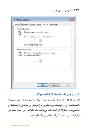 170/‫ﻫﻔﺖ‬ ‫وﻳﻨﺪوز‬ ‫آﻣﻮزش‬
Arminimani@aut.ac.ir
7.6‫اﻓﺰودن‬‫ﻳﻚ‬OS X Style‫ﺑﻪ‬‫ﻣﻴﺰﻛﺎر‬
‫ﭼـﻪ‬ ‫اﮔﺮ‬os x‫ﻧ‬ ‫ﺑـﺮاورده‬ ‫را‬ ‫ﻣـﻦ‬ ‫ﻛـﺎﻣﭙﻴﻮﺗﺮ‬ ‫اﺣﺘﻴﺎﺟـﺎت‬‫ﻤـﻲ‬‫ﺳـﺎزد‬،‫از‬ ‫ﺑﻌﻀـﻲ‬ ‫وﻟـﻲ‬
‫ـﺖ‬‫ـ‬‫ﻗﺎﺑﻠﻴ‬‫ـﺎ‬‫ـ‬‫ﻫ‬‫دارم‬ ‫ـﺖ‬‫ـ‬‫دوﺳ‬ ‫را‬ ‫آن‬ ‫ي‬.‫و‬ ‫ـﺘﻔﺎده‬‫ـ‬‫اﺳ‬ ‫در‬ ‫ـﺎدﮔﻲ‬‫ـ‬‫ﺳ‬ ‫آن‬ ‫ـﺎي‬‫ـ‬‫وﻳﮋﮔﻴﻬ‬ ‫ـﺮﻳﻦ‬‫ـ‬‫ﺑﻬﺘ‬
‫ﺷﺨﺼﻲ‬‫اﺳﺖ‬ ‫آن‬ ‫ﻟﻨﮕﺮﮔﺎه‬ ‫ﺳﺎزي‬.‫ﺷﻤﺎ‬‫ﻣﻲ‬‫ﻧﻴﺰ‬ ‫ﻫﻔﺖ‬ ‫وﻳﻨﺪوز‬ ‫در‬ ‫را‬ ‫ﻟﻨﮕﺮﮔﺎه‬ ‫ﻳﻚ‬ ‫ﺗﻮاﻧﻴﺪ‬
‫دﻫﻴﺪ‬ ‫ﻗﺮار‬.‫ﻟﻨﮕﺮ‬ ‫ﻧﺼﺐ‬ ‫ﺑﺮاي‬‫ﮔﺎه‬،‫زﻳﺮ‬ ‫اﻋﻤﺎل‬‫دﻫﻴﺪ‬ ‫اﻧﺠﺎم‬ ‫را‬:
 